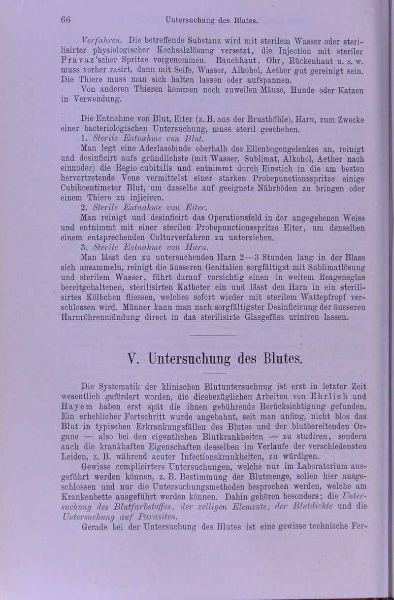 Verfahren. Die betreffende Substanz wird mit sterilem Wasser oder steri- lisirter physiologischer Kochsalzlösung versetzt, die Injection mit steriler Pravaz'scher Spritze vorgenommen. Bauchhaut, Ohr, Rückenhaut u. s. w. muss vorher rasirt, dann mit Seife, Wasser, Alkohol, Aether gut gereinigt sein. Die Thiere muss man sich halten lassen oder aufspannen. Von anderen Thieren kommen noch zuweilen Mäuse, Hunde oder Katzen in Verwendung. Die Entnahme von Blut, Eiter (z. B. aus der Brusthöhle), Harn, zum Zwecke einer bacteriologischen Untersuchung, muss steril geschehen. 1. Sterile Entnahme von Blut. Man legt eine Aderlassbinde oberhalb des Ellenbogengelenkes an, reinigt und desinficirt aufs gründlichste (mit Wasser, Sublimat, Alkohol, Aether nach einander) die Regio cubitalis und entnimmt durch Einstich in die am besten hervortretende Vene vermittelst einer starken Probepunctionsspritze einige Cubikcentimeter Blut, um dasselbe auf geeignete Nährböden zu bringen oder einem Thiere zu injiciren. 2. Sterile Entnahme von Eiter. Man reinigt und desinficirt das Operationsfeld in der angegebenen Weise und entnimmt mit einer sterilen Probepunctionsspritze Eiter, um denselben einem entsprechenden Culturverfahren zu unterziehen. 3. Sterile Entnahme von Harn. Man lässt den zu untersuchenden Harn 2—3 Stunden lang in der Blase sich ansammeln, reinigt die äusseren Genitalien sorgfältigst mit Sublimatlösung und sterilem Wasser, führt darauf vorsichtig einen in weitem Reagensglas bereitgehaltenen, sterilisirten Katheter ein und lässt den Harn in ein sterili- sirtes Kölbchen fliessen, welches sofort wieder mit sterilem Wattepfropf ver- schlossen wird. Männer kann man nach sorgfältigster Desinficirung der äusseren Harnröhrenmündung direct in das sterilisirte Glasgefäss uriniren lassen. V. Untersuchung des Blutes. Die Systematik der klinischen Blutuntersuchung ist erst in letzter Zeit wesentlich gefördert worden, die diesbezüglichen Arbeiten von Ehrlich und Hayem haben erst spät die ihnen gebührende Berücksichtigung gefunden. Ein erheblicher Fortschritt wurde angebahnt, seit man anfing, nicht blos das Blut in typischen Erkrankungsfällen des Blutes und der blutbereitenden Or- gane — also bei den eigentlichen Blutkrankheiten — zu studiren, sondern auch die krankhaften Eigenschaften desselben im Verlaufe der verschiedensten Leiden, z. B. während acuter Infectionskrankheiten, zu würdigen. Gewisse complicirtere Untersuchungen, welche nur im Laboratorium aus- geführt werden können, z. B. Bestimmung der Blutmenge, sollen hier ausge- schlossen und nur die Untersuchungsmethoden besprochen werden, welche am Krankenbette ausgeführt werden können. Dahin gehören besonders: die Unter- suchung des Blutfarbstoffes, der zeitigen Elemente, der Blutdichte und die Untersuchung auf Parasiten. Gerade bei der Untersuchung des Blutes ist eine gewisse technische Fer-