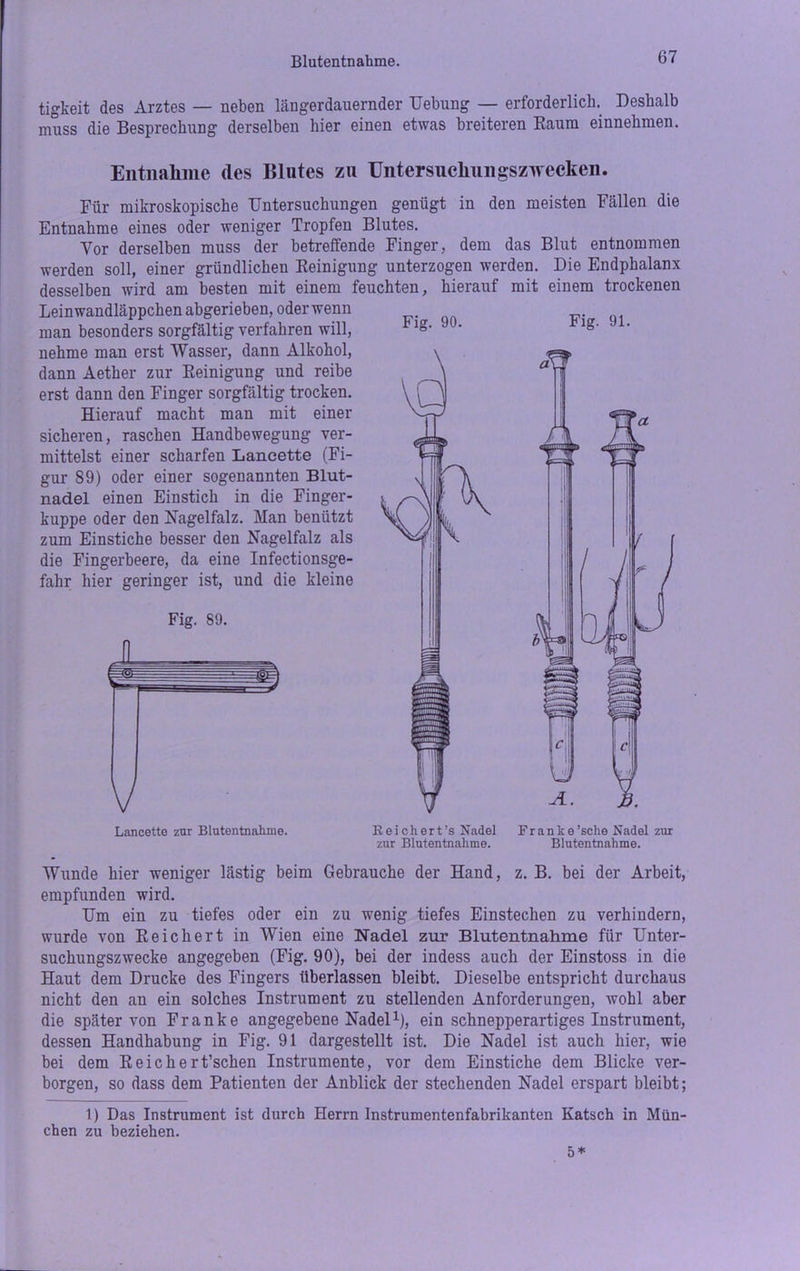 Blutentnahme. tigkeit des Arztes — neben längerdauernder Uebung — erforderlich. Deshalb muss die Besprechung derselben hier einen etwas breiteren Raum einnehmen. Entnahme des Blutes zu Untersnchungszwecken. Für mikroskopische Untersuchungen genügt in den meisten Fällen die Entnahme eines oder weniger Tropfen Blutes. Vor derselben muss der betreffende Finger, dem das Blut entnommen werden soll, einer gründlichen Reinigung unterzogen werden. Die Endphalanx desselben wird am besten mit einem feuchten, hierauf mit einem trockenen Leinwandläppchen abgerieben, oder wenn man besonders sorgfältig verfahren will, nehme man erst Wasser, dann Alkohol, dann Aether zur Reinigung und reibe erst dann den Finger sorgfältig trocken. Hierauf macht man mit einer sicheren, raschen Handbewegung ver- mittelst einer scharfen Lancette (Fi- gur 89) oder einer sogenannten Blut- nadel einen Einstich in die Finger- kuppe oder den Hagelfalz. Man benützt zum Einstiche besser den Nagelfalz als die Fingerbeere, da eine Infectionsge- fahr hier geringer ist, und die kleine Fig. 89. Lancette zur Blutentnahme. Reichert’s Nadel Franke'sehe Nadel zur zur Blutentnahme. Blutentnahme. Wunde hier weniger lästig beim Gebrauche der Hand, z. B. bei der Arbeit, empfunden wird. Um ein zu tiefes oder ein zu wenig tiefes Einstechen zu verhindern, wurde von Reichert in Wien eine Nadel zur Blutentnahme für Unter- suchungszwecke angegeben (Fig. 90), bei der indess auch der Einstoss in die Haut dem Drucke des Fingers überlassen bleibt. Dieselbe entspricht durchaus nicht den an ein solches Instrument zu stellenden Anforderungen, wohl aber die später von Franke angegebene Nadel1), ein schnepperartiges Instrument, dessen Handhabung in Fig. 91 dargestellt ist. Die Nadel ist auch hier, wie bei dem Reich er t’schen Instrumente, vor dem Einstiche dem Blicke ver- borgen, so dass dem Patienten der Anblick der stechenden Nadel erspart bleibt; 1) Das Instrument ist durch Herrn Instrumentenfabrikanten Katsch in Mün- chen zu beziehen. 5*