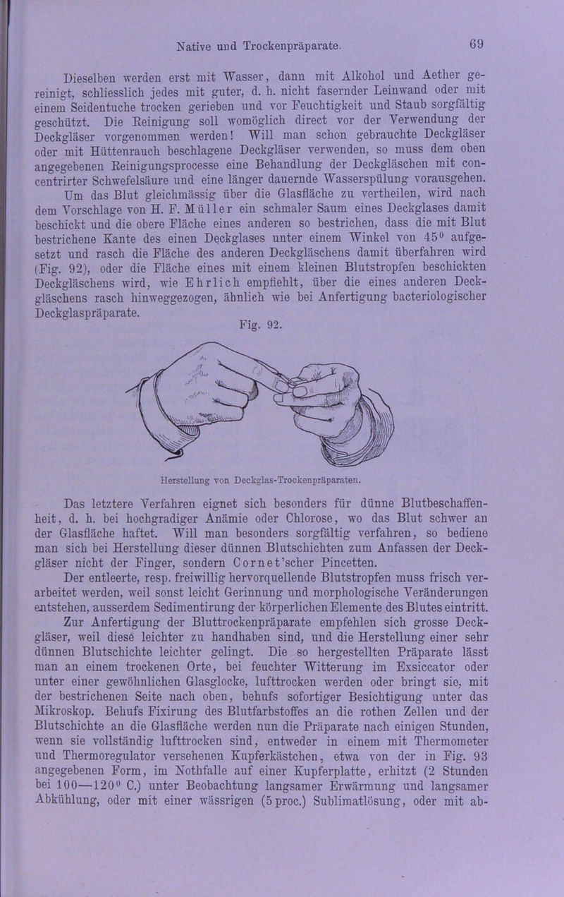 Native und Troekenpräparate. Dieselben werden erst mit Wasser, dann mit Alkohol und Aether ge- reinigt, schliesslich jedes mit guter, d. h. nicht fasernder Leinwand oder mit einem Seidentuche trocken gerieben und vor Feuchtigkeit und Staub sorgfältig geschützt. Die Reinigung soll womöglich direct vor der Verwendung der Deckgläser vorgenommen werden! Will man schon gebrauchte Deckgläser oder mit Hüttenrauch beschlagene Deckgläser verwenden, so muss dem oben angegebenen Reinigungsprocesse eine Behandlung der Deckgläschen mit con- centrirter Schwefelsäure und eine länger dauernde Wasserspülung vorausgehen. Um das Blut gleichmässig über die Glasfläche zu vertheilen, wird nach dem Vorschläge von H. F. Müller ein schmaler Saum eines Deckglases damit beschickt und die obere Fläche eines anderen so bestrichen, dass die mit Blut bestrichene Kante des einen Deckglases unter einem Winkel von 45° aufge- setzt und rasch die Fläche des anderen Deckgläschens damit überfahren wird (Fig. 92), oder die Fläche eines mit einem kleinen Blutstropfen beschickten Deckgläschens wird, wie Ehrlich empfiehlt, über die eines anderen Deck- gläschens rasch hinweggezogen, ähnlich wie bei Anfertigung bacteriologischer Deckglaspräparate. Fig. 92. Das letztere Verfahren eignet sich besonders für dünne Blutbeschaffen- heit, d. h. bei hochgradiger Anämie oder Chlorose, wo das Blut schwer an der Glasfläche haftet. Will man besonders sorgfältig verfahren, so bediene man sich bei Herstellung dieser dünnen Blutschichten zum Anlässen der Deck- gläser nicht der Finger, sondern Cornet’scher Pincetten. Der entleerte, resp. freiwillig hervorquellende Blutstropfen muss frisch ver- arbeitet werden, weil sonst leicht Gerinnung und morphologische Veränderungen entstehen, ausserdem Sedimentirung der körperlichen Elemente des Blutes eintritt. Zur Anfertigung der Bluttrockenpräparate empfehlen sich grosse Deck- gläser, weil diese leichter zu handhaben sind, und die Herstellung einer sehr dünnen Blutschichte leichter gelingt. Die so hergestellten Präparate lässt man an einem trockenen Orte, bei feuchter Witterung im Exsiccator oder unter einer gewöhnlichen Glasglocke, lufttrocken werden oder bringt sie, mit der bestrichenen Seite nach oben, behufs sofortiger Besichtigung unter das Mikroskop. Behufs Fixirung des Blutfarbstoffes an die rothen Zellen und der Blutschichte an die Glasfläche werden nun die Präparate nach einigen Stunden, wenn sie vollständig lufttrocken sind, entweder in einem mit Thermometer und Thermoregulator versehenen Kupferkästchen, etwa von der in Fig. 93 angegebenen Form, im Nothfalle auf einer Kupferplatte, erhitzt (2 Stunden bei 100—120° C.) unter Beobachtung langsamer Erwärmung und langsamer Abkühlung, oder mit einer wässrigen (5proc.) Sublimatlösung, oder mit ab-