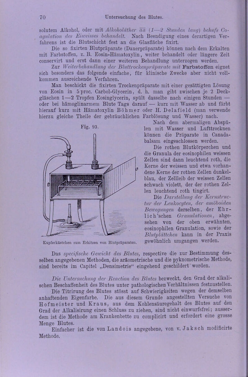solutem Alkohol, oder mit Alkoholäther Tut (1—2 Stunden lang) behufs Co- agulation des Mioeisses behandelt. Nach Beendigung eines derartigen Ver- fahrens ist die Blutschicht fest an die Glasfläche fixirt. Die so fixirten Blutpräparate (Dauerpräparate) können nach dem Erkalten mit Farbstoffen, z. B. Eosin-Hämatoxylin, weiter behandelt oder längere Zeit conservirt und erst dann einer weiteren Behandlung unterzogen werden. Zur Weiterbehandlung der Bluttrockenpräparate mit Farbstoffen eignet sich besonders das folgende einfache, für klinische Zwecke aber nicht voll- kommen ausreichende Verfahren. Man beschickt die fixirten Trockenpräparate mit einer gesättigten Lösung von Eosin in 5proc. Carbol-Glycerin, d. h. man gibt zwischen je 2 Deck- gläschen 1—2 Tropfen Eosinglycerin, spült dasselbe nach einigen Stunden — oder bei hämoglinarmem Blute Tags darauf — kurz mit Wasser ab und färbt hierauf kurz mit Hämatoxylin Böhmer oder H. Delafield (man verwende hierzu gleiche Theile der gebräuchlichen Farblösung und Wasser) nach. Nach dem abermaligen Abspü- len mit Wasser und Lufttrocknen können die Präparate in Canada- balsam eingeschlossen werden. _ Die rothen Blutkörperchen und die Granula der eosinophilen weissen Zellen sind dann leuchtend roth, die Kerne der weissen und etwa vorhan- dene Kerne der rothen Zellen dunkel- blau, der Zellleib der weissen Zellen schwach violett, der der rothen Zel- len leuchtend roth tingirt. Die Darstellung der Kernstruc- tur der Leukocyten, der amöboiden Bewegungen derselben, der Ehr- lich’schen Granulationen, abge- sehen von der oben erwähnten, eosinophilen Granulation, sowie der Blutplättchen kann in der Praxis gewöhnlich umgangen werden. Das specifische Gewicht des Blutes, respective die zur Bestimmung des- selben angegebenen Methoden, die aräometrische und die pyknometrische Methode, sind bereits im Capitel „Densimetrie“ eingehend geschildert worden. Die Untersuchung der Reaction des Blutes bezweckt, den Grad der alkali- schen Beschaffenheit des Blutes unter pathologischen Verhältnissen festzustellen. Die Titrirung des Blutes stösst auf Schwierigkeiten wegen der demselben anhaftenden Eigenfarbe. Die aus diesem Grunde angestellten Versuche von Hofmeister und Kraus, aus dem Kohlensäuregehalt des Blutes auf den Grad der Alkalisirung einen Schluss zu ziehen, sind nicht einwurfsfrei; ausser- dem ist die Methode am Krankenbette zu complicirt und erfordert eine grosse Menge Blutes. Einfacher ist die von Landois angegebene, von v. Jak sch modificirte Methode. Fig. 93. Kupferkiistchen zum Erhitzen von Blutpräparaten.