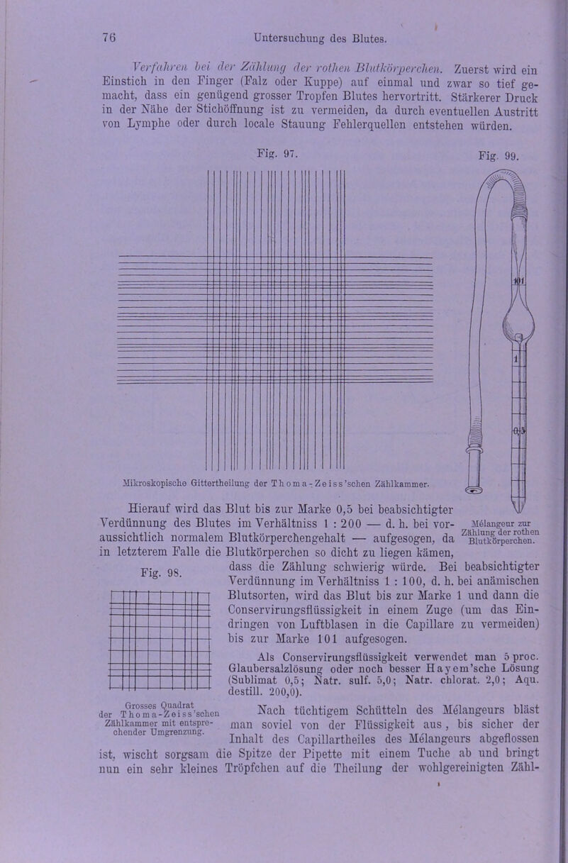Verfahren hei der Zählung der rothen Blutkörperchen. Zuerst wird ein Einstich in den Finger (Falz oder Kuppe) auf einmal und zwar so tief ge- macht, dass ein genügend grosser Tropfen Blutes hervortritt. Stärkerer Druck in der Nähe der Stichöffnung ist zu vermeiden, da durch eventuellen Austritt von Lymphe oder durch locale Stauung Fehlerquellen entstehen würden. Fig. 97. Fig. 99. Mikroskopische Gittertheilung der Thoma-Zeiss'sehen Zählkammer. Fig. 98. Grosses Quadrat der Thoma-Zeiss 'sehen Zählkammer mit entspre- chender Umgrenzung. Hierauf wird das Blut bis zur Marke 0,5 bei beabsichtigter Verdünnung des Blutes im Verhältniss 1 : 200 — d. h. bei vor- Melangeur zur aussichtlich normalem Blutkörperchengehalt — aufgesogen, da ZBiutkörpeerrchen.n in letzterem Falle die Blutkörperchen so dicht zu liegen kämen, dass die Zählung schwierig würde. Bei beabsichtigter Verdünnung im Verhältniss 1:100, d. h. bei anämischen Blutsorten, wird das Blut bis zur Marke 1 und dann die Conservirungsflüssigkeit in einem Zuge (um das Ein- dringen von Luftblasen in die Capillare zu vermeiden) bis zur Marke 101 aufgesogen. Als Conservirungsflüssigkeit verwendet man 5 proc. Glaubersalzlösung oder noch besser Hayem’sche Lösung (Sublimat 0,5; Natr. sulf. 5,0; Natr. chlorat. 2,0; Aqu. destill. 200,0). Nach tüchtigem Schütteln des Melangeurs bläst man soviel von der Flüssigkeit aus, bis sicher der Inhalt des Capillartheiles des Melangeurs abgeflossen ist, wischt sorgsam die Spitze der Pipette mit einem Tuche ab und bringt nun ein sehr kleines Tröpfchen auf die Theiluug der wohlgereinigten Zähl-