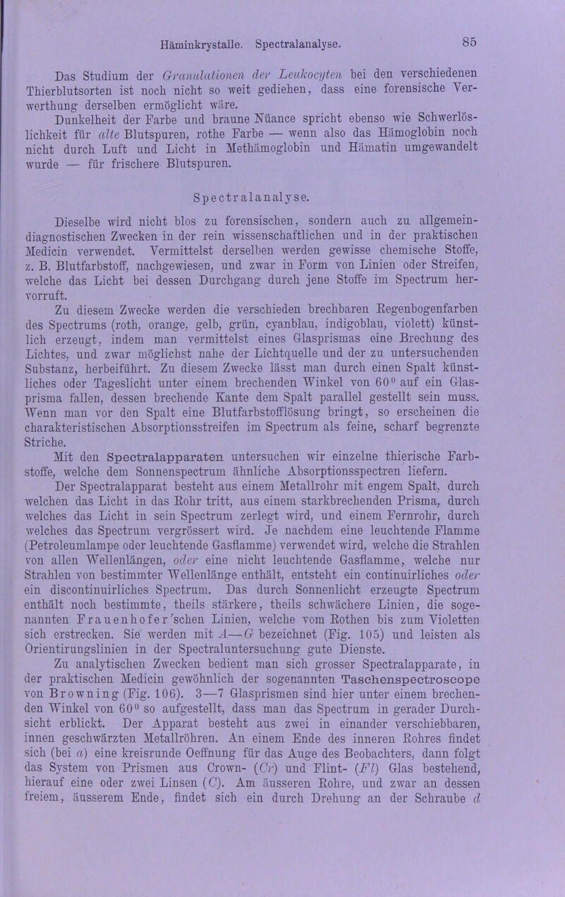 Häminkrystalle. Spectralanalyse. Das Studium der Granulationen der Leukocyten bei den verschiedenen Thierblutsorten ist noch nicht so weit gediehen, dass eine forensische Ver- werthung derselben ermöglicht wäre. Dunkelheit der Farbe und braune Nuance spricht ebenso wie Schwerlös- lichkeit für alte Blutspuren, rothe Farbe — wenn also das Hämoglobin noch nicht durch Luft und Licht in Methämoglobin und Hämatin umgewandelt wurde — für frischere Blutspuren. Spectralanalyse. Dieselbe wird nicht blos zu forensischen, sondern auch zu allgemein- diagnostischen Zwecken in der rein wissenschaftlichen und in der praktischen Medicin verwendet. Vermittelst derselben werden gewisse chemische Stoffe, z. B. Blutfarbstoff, nachgewiesen, und zwar in Form von Linien oder Streifen, welche das Licht bei dessen Durchgang durch jene Stoffe im Spectrum her- vorruft. Zu diesem Zwecke werden die verschieden brechbaren Eegenbogenfarben des Spectrums (roth, orange, gelb, grün, cyanblau, indigoblau, violett) künst- lich erzeugt, indem man vermittelst eines Glasprismas eine Brechung des Lichtes, und zwar möglichst nahe der Lichtquelle und der zu untersuchenden Substanz, herbeiführt. Zu diesem Zwecke lässt man durch einen Spalt künst- liches oder Tageslicht unter einem brechenden Winkel von 60 auf ein Glas- prisma fallen, dessen brechende Kante dem Spalt parallel gestellt sein muss. Wenn man vor den Spalt eine Blutfarbstofflösung bringt, so erscheinen die charakteristischen Absorptionsstreifen im Spectrum als feine, scharf begrenzte Striche. Mit den Spectralapparaten untersuchen wir einzelne thierische Farb- stoffe, welche dem Sonnenspectrum ähnliche Absorptionsspectren liefern. Der Spectralapparat besteht aus einem Metallrohr mit engem Spalt, durch welchen das Licht in das Rohr tritt, aus einem starkbrechenden Prisma, durch welches das Licht in sein Spectrum zerlegt wird, und einem Fernrohr, durch welches das Spectrum vergrössert wird. Je nachdem eine leuchtende Flamme (Petroleumlampe oder leuchtende Gasflamme) verwendet wird, welche die Strahlen von allen Wellenlängen, oder eine nicht leuchtende Gasflamme, welche nur Strahlen von bestimmter Wellenlänge enthält, entsteht ein continuirliches oder ein discontinuirliches Spectrum. Das durch Sonnenlicht erzeugte Spectrum enthält noch bestimmte, theils stärkere, theils schwächere Linien, die soge- nannten Frauenhofer 'sehen Linien, welche vom Rothen bis zum Violetten sich erstrecken. Sie werden mit A—G bezeichnet (Fig. 105) und leisten als Orientirungslinien in der Spectraluntersuchung gute Dienste. Zu analytischen Zwecken bedient man sich grosser Spectralapparate, in der praktischen Medicin gewöhnlich der sogenannten Taschenspectroscope von Browning (Fig. 106). 3—7 Glasprismen sind hier unter einem brechen- den Winkel von 60 so aufgestellt, dass man das Spectrum in gerader Durch- sicht erblickt. Der Apparat besteht aus zwei in einander verschiebbaren, innen geschwärzten Metallröhren. An einem Ende des inneren Rohres findet sich (bei a) eine kreisrunde Oeffnung für das Auge des Beobachters, dann folgt das System von Prismen aus Crown- (Cr) und Flint- (Fl) Glas bestehend, hierauf eine oder zwei Linsen (C). Am äusseren Rohre, und zwar an dessen freiem, äusserem Ende, findet sich ein durch Drehung an der Schraube d