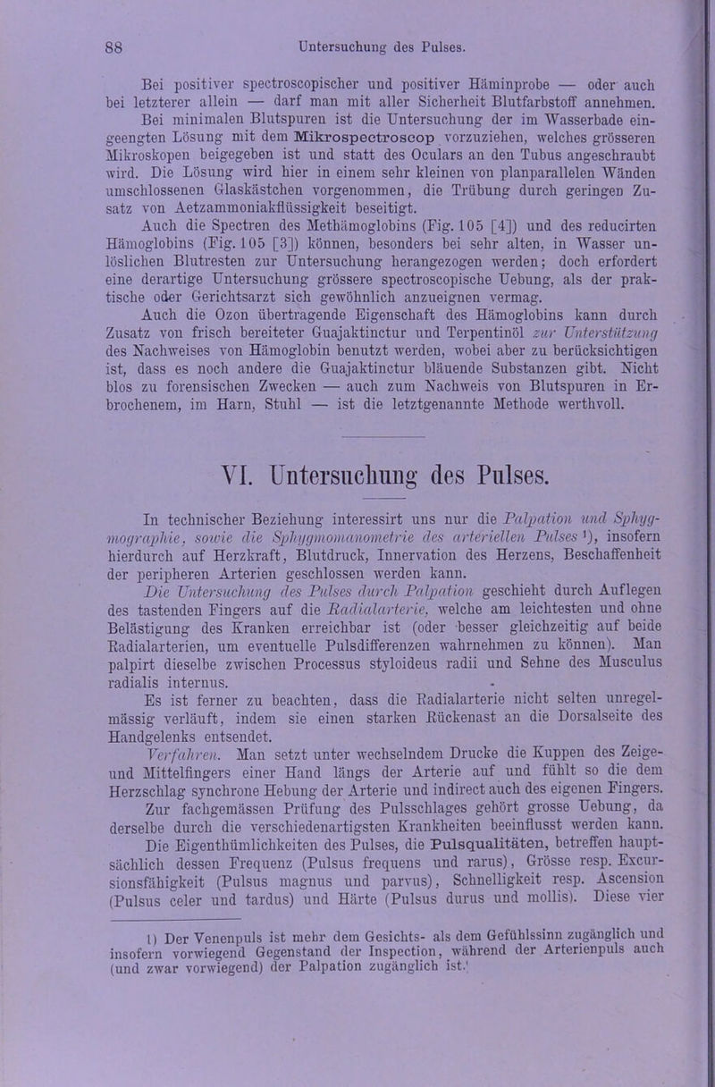 Bei positiver spectroscopischer und positiver Häminprobe — oder auch bei letzterer allein — darf man mit aller Sicherheit Blutfarbstoff annehmen. Bei minimalen Blutspuren ist die Untersuchung der im Wasserbade ein- geengten Lösung mit dem Mikrospectroscop vorzuziehen, welches grösseren Mikroskopen beigegeben ist und statt des Oculars an den Tubus angeschraubt wird. Die Lösung wird hier in einem sehr kleinen von planparallelen Wänden umschlossenen Glaskästchen vorgenommen, die Trübung durch geringen Zu- satz von Aetzammoniakfliissigkeit beseitigt. Auch die Spectren des Methämoglobins (Fig. 105 [4]) und des reducirten Hämoglobins (Fig. 105 [3]) können, besonders bei sehr alten, in Wasser un- löslichen Blutresten zur Untersuchung herangezogen werden; doch erfordert eine derartige Untersuchung grössere spectroscopische Uebung, als der prak- tische oder Gerichtsarzt sich gewöhnlich anzueignen vermag. Auch die Ozon übertragende Eigenschaft des Hämoglobins kann durch Zusatz von frisch bereiteter Guajaktinctur und Terpentinöl zur Unterstützung des Nachweises von Hämoglobin benutzt werden, wobei aber zu berücksichtigen ist, dass es noch andere die Guajaktinctur bläuende Substanzen gibt. Nicht blos zu forensischen Zwecken — auch zum Nachweis von Blutspuren in Er- brochenem, im Harn, Stuhl — ist die letztgenannte Methode werthvoll. VI. Untersuchung des Pulses. In technischer Beziehung interessirt uns nur die Palpation und Sphyg- mographie, sowie die Sphygmomanometrie des arteriellen Pulses '), insofern hierdurch auf Herzkraft, Blutdruck, Innervation des Herzens, Beschaffenheit der peripheren Arterien geschlossen werden kann. Die Untersuchung des Pulses durch Palpation geschieht durch Auflegen des tastenden Fingers auf die Radialarterie, welche am leichtesten und ohne Belästigung des Kranken erreichbar ist (oder besser gleichzeitig auf beide Badialarterien, um eventuelle Pulsdifferenzen wahrnehmen zu können). Man palpirt dieselbe zwischen Processus styloideus radii und Sehne des Musculus radialis internus. Es ist ferner zu beachten, dass die Radialarterie nicht selten unregel- mässig verläuft, indem sie einen starken ßiickenast an die Dorsalseite des Handgelenks entsendet. Verfahren. Man setzt unter wechselndem Drucke die Kuppen des Zeige- und Mittelfingers einer Hand längs der Arterie auf und fühlt so die dem Herzschlag synchrone Hebung der Arterie und indirect auch des eigenen Fingers. Zur fachgemässen Prüfung des Pulsschlages gehört grosse Uebung, da derselbe durch die verschiedenartigsten Krankheiten beeinflusst werden kann. Die Eigenthümlichkeiten des Pulses, die Pulsqualitäten, betreffen haupt- sächlich dessen Frequenz (Pulsus frequens und rarus), Grösse resp. Excur- sionsfähigkeit (Pulsus magnus und parvus), Schnelligkeit resp. Ascension (Pulsus celer und tardus) und Härte (Pulsus durus und mollis). Diese vier 1) Der Venenpuls ist mehr dem Gesichts- als dem Gefühlssinn zugänglich und insofern vorwiegend Gegenstand der Inspection, während der Arterienpuls auch (und zwar vorwiegend) der Palpation zugänglich ist.'