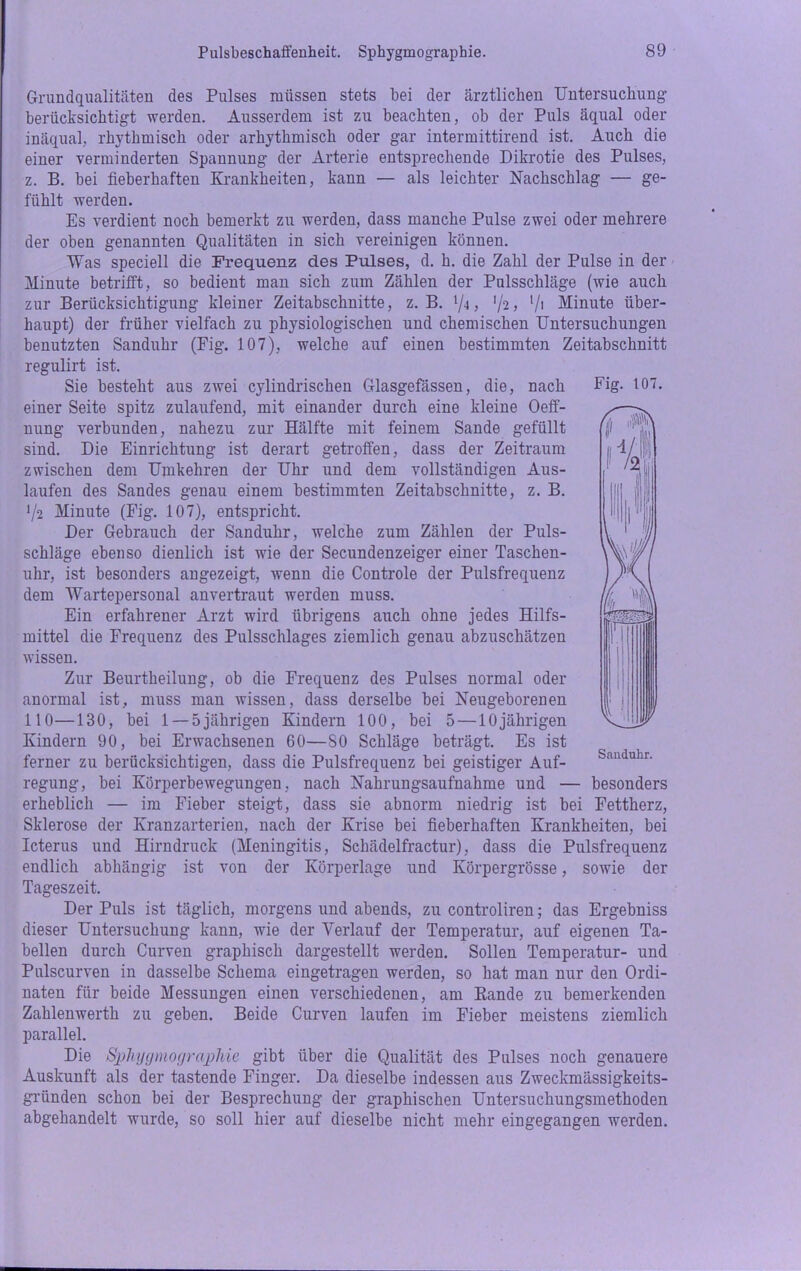Grundqualitäten des Pulses müssen stets bei der ärztlichen Untersuchung berücksichtigt werden. Ausserdem ist zu beachten, ob der Puls äqual oder inäqual, rhythmisch oder arhythmisch oder gar intermittirend ist. Auch die einer verminderten Spannung der Arterie entsprechende Dikrotie des Pulses, z. B. bei fieberhaften Krankheiten, kann — als leichter Nachschlag — ge- fühlt werden. Es verdient noch bemerkt zu werden, dass manche Pulse zwei oder mehrere der oben genannten Qualitäten in sich vereinigen können. Was speciell die Frequenz des Pulses, d. h. die Zahl der Pulse in der Minute betrifft, so bedient man sich zum Zählen der Pulsschläge (wie auch zur Berücksichtigung kleiner Zeitabschnitte, z. B. */<i, '/2, [/\ Minute über- haupt) der früher vielfach zu physiologischen und chemischen Untersuchungen benutzten Sanduhr (Fig. 107), welche auf einen bestimmten Zeitabschnitt regulirt ist. Sie besteht aus zwei cylindrischen Glasgefässen, die, nach einer Seite spitz zulaufend, mit einander durch eine kleine Oeff- nung verbunden, nahezu zur Hälfte mit feinem Sande gefüllt sind. Die Einrichtung ist derart getroffen, dass der Zeitraum zwischen dem Umkehren der Uhr und dem vollständigen Aus- laufen des Sandes genau einem bestimmten Zeitabschnitte, z. B. 1/i Minute (Fig. 107), entspricht. Der Gebrauch der Sanduhr, welche zum Zählen der Puls- schläge ebenso dienlich ist wie der Secundenzeiger einer Taschen- uhr, ist besonders angezeigt, wenn die Controle der Pulsfrequenz dem Wartepersonal anvertraut werden muss. Ein erfahrener Arzt wird übrigens auch ohne jedes Hilfs- mittel die Frequenz des Pulsschlages ziemlich genau abzuschätzen wissen. Zur Beurtheilung, ob die Frequenz des Pulses normal oder anormal ist, muss man wissen, dass derselbe bei Neugeborenen 110—130, bei 1 — 5jährigen Kindern 100, bei 5—10jährigen Kindern 90, bei Erwachsenen 60—SO Schläge beträgt. Es ist ferner zu berücksichtigen, dass die Pulsfrequenz bei geistiger Auf- regung, bei Körperbewegungen, nach Nahrungsaufnahme und — besonders erheblich — im Fieber steigt, dass sie abnorm niedrig ist bei Fettherz, Sklerose der Kranzarterien, nach der Krise bei fieberhaften Krankheiten, bei Icterus und Hirndruck (Meningitis, Schädelfractur), dass die Pulsfrequenz endlich abhängig ist von der Körperlage und Körpergrösse, sowie der Tageszeit. Der Puls ist täglich, morgens und abends, zu controliren; das Ergebniss dieser Untersuchung kann, wie der Verlauf der Temperatur, auf eigenen Ta- bellen durch Curven graphisch dargestellt werden. Sollen Temperatur- und Pulscurven in dasselbe Schema eingetragen werden, so hat man nur den Ordi- naten für beide Messungen einen verschiedenen, am Rande zu bemerkenden Zahlenwerth zu geben. Beide Curven laufen im Fieber meistens ziemlich parallel. Die Sphygmographie gibt über die Qualität des Pulses noch genauere Auskunft als der tastende Finger. Da dieselbe indessen aus Zweckmässigkeits- gründen schon bei der Besprechung der graphischen Untersuchungsmethoden abgehandelt wurde, so soll hier auf dieselbe nicht mehr eingegangen werden. Fig. 107. Sanduhr.