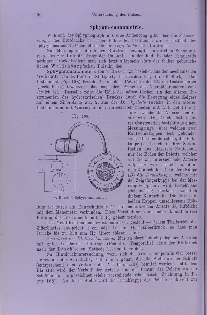 Sphygmomanoinetrie. Während der Sphygmograph uns eine Andeutung gibt über die Schwan- kungen des Blutdrucks bei jeder Pulswelle, bestimmen wir vermittelst der sphygmomanometrischen Methode die Gipfelhöhe des Blutdrucks. Zur Messung der durch den Blutdruck erzeugten arteriellen Spannung, resp. des zur Unterdrückung der Pulswelle an der Radialis oder Temporalis nöthigen Drucks bedient man sich jetzt allgemein statt der früher gebräuch- lichen Waldenburg’schen Pulsuhr des Sphygmomanometers von v. Basch (zu beziehen aus der mechanischen Werkstätte von G. Lufft in Stuttgart, Eberhardstrasse, für 30 Mark). Das Instrument (Fig. 108) besteht 1. aus dem Metall-(m den älteren Instrumenten Quecksilber -) Manometer, das nach dem Princip des Aneroidbarometers con- struirt ist. Dasselbe zeigt die Höhe des aerostatischen (in den älteren In- strumenten des hydrostatischen) Druckes durch die Bewegung eines Zeigers auf einem Zifferblatte an; 2. aus der Druckpelotte (welche in den älteren Instrumenten mit Wasser, in den verbesserten neueren mit Luft gefüllt ist), durch welche die Arterie compri- WS- mirt wird. Die Druckpelotte neue- rer Construction besteht aus einem Messingringe, über welchen zwei Kautschukkappen fest gebunden sind. Die eine derselben, die Puls- kappe (A) besteht in ihren Seiten- tlieilen aus dickerem Kautschuk, nur der Boden der Pelotte, welcher auf die zu untersuchende Arterie aufgesetzt wird, besteht aus dün- nem Kautschuk. Die andere Kappe (B) die Druckkappe, welche mit der Zeigefingerkuppe bei der Mes- sung comprimirt wird, besteht aus gleichmässig starkem, ziemlich v. Basch’s Sphygmomanometer. dickem Kautschuk. Die duicli die beiden Kappen umschlossene Höh- lung ist durch ein Kautschukrohr C, mit metallischem Ansatz D, luftdicht mit dem Manometer verbunden. Diese Verbindung kann indess künstlich (bei Füllung des Instruments mit Luft) gelöst werden. Das Metallfedermanometer ist empirisch geaicht — jedem Theilstrich des Zifferblattes entspricht 1 cm oder 10 mm Quecksilberdruck, so dass man Drücke bis zu 250 mm Hg direct ablesen kann. Verfahren der Blutdruckmessung. Nur an oberflächlich gelegenen Arterien mit guter knöcherner Unterlage (Radialis, Temporalis) kann der Blutdruck nach der Basch’schen Methode bestimmt werden. Zur Blutdruckuntersuchung, wozu sich die Arteria temporalis viel besser eignet als die A. radialis, soll immer genau dieselbe Stelle an der Schläfe (entsprechend dem Verlaufe der Art. temporalis) benutzt werden! Mit dem Blaustift wird der Verlauf der Arterie und der Contur der Pelotte an der Schläfenhaut aufgezeichnet (siehe vorstehende schematische Zeichnung in Fi- gur 108). An dieser Stelle wird die Druckkappe der Pelotte senkrecht zur