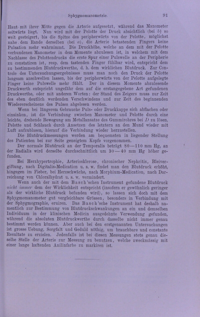 Haut mit ihrer Mitte gegen die Arterie aufgesetzt, während das Manometer seitwärts liegt. Nun wird mit der Pelotte der Druck absichtlich (bei b) so weit gesteigert, bis die Spitze des peripherwärts von der Pelotte, möglichst nahe dem Bande derselben (bei a), die Arterie betastenden Fingers keine Pulsation mehr wahrnimmt. Die Druckhöhe, welche an dem mit der Pelotte verbundenen Manometer in dem Momente abzulesen ist, in welchem mit dem Nachlasse des Pelottendrucks die erste Spur einer Pulswelle an der Peripherie zu constatiren ist, resp. dem tastenden Finger fühlbar wird, entspricht dem zu bestimmenden Blutdruckwerthe, d. h. dem wirklichen Blutdruck. Zur Con- trole des Untersuchungsergebnisses muss man noch den Druck der Pelotte langsam anschwellen lassen, bis der peripherwärts von der Pelotte aufgelegte Finger keine Pulswelle mehr fühlt. Der in diesem Momente abzulesende Druckwerth entspricht ungefähr dem auf die erstangegebene Art gefundenen Druckwerthe, oder mit anderen Worten: der Stand des Zeigers muss zur Zeit des eben deutlich werdenden Verschwindens und zur Zeit des beginnenden Wiedererscheinens des Pulses abgelesen werden. Wenn bei längerem Gebrauche Puls- oder Druckkappe sich abflachen oder einsinken, ist die Verbindung zwischen Manometer und Pelotte durch eine leichte, drehende Bewegung am Metallansatze des Gummirohres bei D zu lösen, Pelotte und Schlauch durch Ansetzen des letztem an den Mund wieder mit Luft aufzublasen, hierauf die Verbindung wieder herzustellen. Die Blutdruckmessungen werden am bequemsten in liegender Stellung des Patienten bei zur Seite geneigtem Kopfe vorgenommen. Der normale Blutdruck an der Temporalis beträgt 80—110 mm Hg, an der Badialis wird derselbe durchschnittlich um 30 — 40 mm Hg höher ge- funden. Bei Herzhypertrophie, Arteriosklerose, chronischer Nephritis, Bleiver- giftung, nach Digitalis-Medication u. s. w. findet man den Blutdruck erhöht, hingegen im Fieber, bei Herzschwäche, nach Morphium-Medication, nach Dar- reichung von Chloralhydrat u. s. w. vermindert. Wenn auch der mit dem Basch’schen Instrument gefundene Blutdruck nicht immer dem der Wirklichkeit entspricht (insofern er gewöhnlich geringer als der wirkliche Blutdruck befunden wird), so lassen sich doch mit dem Sphygmomanometer gut vergleichbare Grössen, besonders in Verbindung mit der Sphygmographie, eruiren. Das Basch’sche Instrument hat deshalb na- mentlich zur Bestimmung von Blutdruckschwankungen an ein und demselben Individuum in der klinischen Medicin ausgedehnte Verwendung gefunden, während die absoluten Blutdruckwerthe durch dasselbe nicht immer genau bestimmt werden können. Aber auch bei den erstgenannten Untersuchungen ist grosse Uebung, Sorgfalt und Geduld nöthig, um brauchbare und constante Eesultate zu erzielen. Jedenfalls ist bei diesen Messungen stets genau die- selbe Stelle der Arterie zur Messung zu benutzen, welche zweckmässig mit einer lange haftenden Anilinfarbe zu markiren ist.