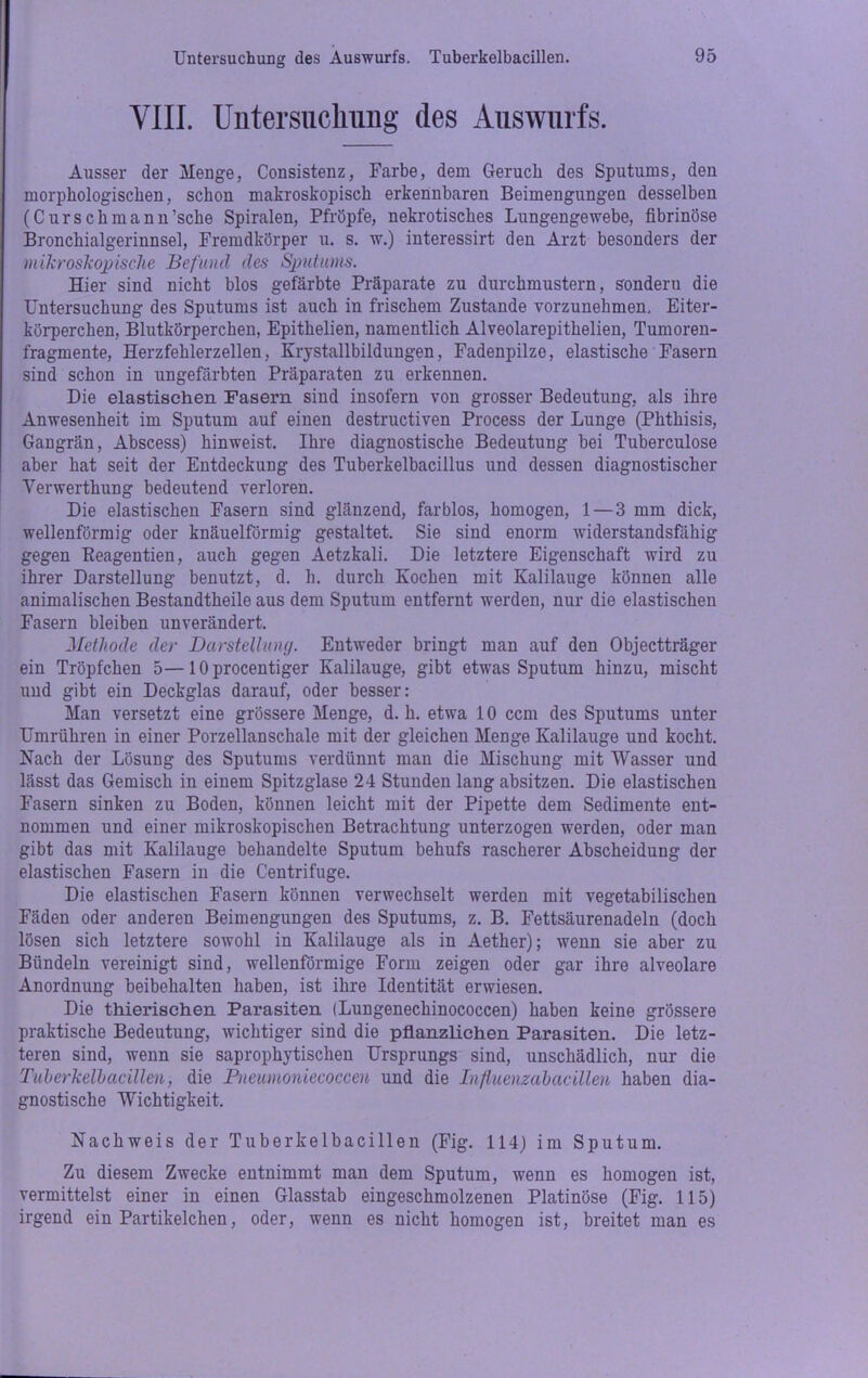 VIII. Untersuchung des Auswurfs. Ausser der Menge, Consistenz, Farbe, dem Geruch des Sputums, den morphologischen, schon makroskopisch erkennbaren Beimengungen desselben (C ursch mann 'sehe Spiralen, Pfröpfe, nekrotisches Lungengewebe, fibrinöse Bronchialgerinnsel, Fremdkörper u. s. w.) interessirt den Arzt besonders der mikroskopische Befund des Sputums. Hier sind nicht blos gefärbte Präparate zu durchmustern, sondern die Untersuchung des Sputums ist auch in frischem Zustande vorzunehmen, Eiter- körperchen, Blutkörperchen, Epithelien, namentlich Alveolarepithelien, Tumoren- fragmente, Herzfehlerzellen, Krystallbildungen, Fadenpilze, elastische Fasern sind schon in ungefärbten Präparaten zu erkennen. Die elastischen Fasern sind insofern von grosser Bedeutung, als ihre Anwesenheit im Sputum auf einen destructiven Process der Lunge (Phthisis, Gangrän, Abscess) hin weist. Ihre diagnostische Bedeutung bei Tuberculose aber hat seit der Entdeckung des Tuberkelbacillus und dessen diagnostischer Verwerthung bedeutend verloren. Die elastischen Fasern sind glänzend, farblos, homogen, 1 — 3 mm dick, wellenförmig oder knäuelförmig gestaltet. Sie sind enorm widerstandsfähig gegen Keagentien, auch gegen Aetzkali. Die letztere Eigenschaft wird zu ihrer Darstellung benutzt, d. h. durch Kochen mit Kalilauge können alle animalischen Bestandtheile aus dem Sputum entfernt werden, nur die elastischen Fasern bleiben unverändert. Methode der Darstellung. Entweder bringt man auf den Objectträger ein Tröpfchen 5—10 procentiger Kalilauge, gibt etwas Sputum hinzu, mischt und gibt ein Deckglas darauf, oder besser: Man versetzt eine grössere Menge, d. h. etwa 10 ccm des Sputums unter Umrühren in einer Porzellanschale mit der gleichen Menge Kalilauge und kocht. Nach der Lösung des Sputums verdünnt man die Mischung mit Wasser und lässt das Gemisch in einem Spitzglase 24 Stunden lang absitzen. Die elastischen Fasern sinken zu Boden, können leicht mit der Pipette dem Sedimente ent- nommen und einer mikroskopischen Betrachtung unterzogen werden, oder man gibt das mit Kalilauge behandelte Sputum behufs rascherer Abscheidung der elastischen Fasern in die Centrifuge. Die elastischen Fasern können verwechselt werden mit vegetabilischen Fäden oder anderen Beimengungen des Sputums, z. B. Fettsäurenadeln (doch lösen sich letztere sowohl in Kalilauge als in Aether); wenn sie aber zu Bündeln vereinigt sind, wellenförmige Form zeigen oder gar ihre alveolare Anordnung beibehalten haben, ist ihre Identität erwiesen. Die thierischen Parasiten (Lungenechinococcen) haben keine grössere praktische Bedeutung, wichtiger sind die pflanzlichen Parasiten. Die letz- teren sind, wenn sie saprophytischen Ursprungs sind, unschädlich, nur die Tuberkelbacillen, die Fneumoniecoccen und die Influenzabacillen haben dia- gnostische Wichtigkeit. Nachweis der Tuberkelbacillen (Fig. 114) im Sputum. Zu diesem Zwecke entnimmt man dem Sputum, wenn es homogen ist, vermittelst einer in einen Glasstab eingeschmolzenen Platinöse (Fig. 115) irgend ein Partikelchen, oder, wenn es nicht homogen ist, breitet man es