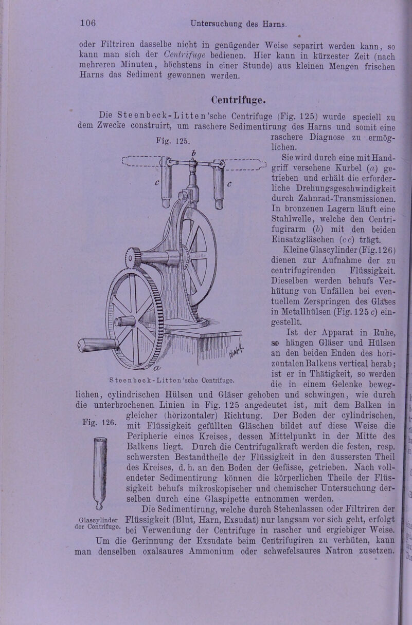 oder Filtriren dasselbe nicht in genügender Weise separirt werden kann, so kann man sich der Centrifuge bedienen. Hier kann in kürzester Zeit (nach mehreren Minuten, höchstens in einer Stunde) aus kleinen Mengen frischen Harns das Sediment gewonnen werden. Centrifuge. Die Steenbeck-Litten’sche Centrifuge (Fig. 125) wurde speciell zu dem Zwecke construirt, um raschere Sedimentirung des Harns und somit eine raschere Diagnose zu ermög- , liehen. o Fig. 125. Steenbeck-Litten’seke Centrifuge. Sie wird durch eine mit Hand- griff versehene Kurbel (ff) ge- trieben und erhält die erforder- liche Drehungsgeschwindigkeit durch Zahnrad-Transmissionen. In bronzenen Lagern läuft eine Stahlwelle, welche den Centri- fugirarm (b) mit den beiden Einsatzgläschen (cc) trägt. Kleine Glascylinder (Fig. 126) dienen zur Aufnahme der zu centrifugirenden Flüssigkeit. Dieselben werden behufs Ver- hütung von Unfällen bei even- tuellem Zerspringen des Glaces in Metallhülsen (Fig. 125 c) ein- gestellt. Ist der Apparat in Kühe, so hängen Gläser und HülseD an den beiden Enden des hori- zontalen Balkens vertical herab; ist er in Thätigkeit, so werden die in einem Gelenke beweg- Fig. 126. liehen, cylindrischen Hülsen und Gläser gehoben und schwingen, wie durch die unterbrochenen Linien in Fig. 125 angedeutet ist, mit dem Balken in gleicher (horizontaler) Richtung. Der Boden der cylindrischen, mit Flüssigkeit gefüllten Gläschen bildet auf diese Weise die Peripherie eines Kreises, dessen Mittelpunkt in der Mitte des Balkens liegt. Durch die Centrifugalkraft werden die festen, resp. schwersten Bestandtheile der Flüssigkeit in den äussersten Theil des Kreises, d. h. an den Boden der Gefässe, getrieben. Nach voll- endeter Sedimentirung können die körperlichen Theile der Flüs- sigkeit behufs mikroskopischer und chemischer Untersuchung der- selben durch eine Glaspipette entnommen werden. Die Sedimentirung, welche durch Stehenlassen oder Filtriren der Glascylinder Flüssigkeit (Blut, Harn, Exsudat) nur langsam vor sich geht, erfolgt der Centrifuge. ^ yerwen^ung der Centrifuge in rascher und ergiebiger Weise. Um die Gerinnung der Exsudate beim Ceütrifugiren zu verhüten, kann man denselben oxalsaures Ammonium oder schwefelsaures Natron zusetzen. [Dai