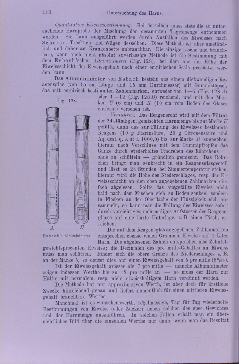 Quantitative Ein)eissbestimmung. Bei derselben muss stets die zu unter- suchende Harnprobe der Mischung der gesammten Tagesmenge entnommen werden. Sie kann ausgefiihrt werden durch Ausfällen des Eiweisses nach Scherer, Trocknen und Wägen desselben. Diese Methode ist aber umständ- lich und daher am Krankenbette unbrauchbar. Die einzige rasche und brauch- bare, wenn auch nicht absolut zuverlässige Methode ist die Bestimmung mit dem Esbach’schen Albuminimeter (Fig. 128), bei dem aus der Höhe der Eiweissschicht der Eiweissgehalt nach einer empirischen Scala geschätzt wer- den kann. Das Albuminimeter von Esbach besteht aus einem dickwandigen Re- agensglas (von 15 cm Länge und 15 mm Durchmesser) mit Gummistöpsel, das mit empirisch bestimmten Zahlenmarken, entweder von 1 — 7 (Fig. 128 JL) oder 1—12 (Fig. 128B) reichend, und mit den Mar- ken U (6 cm) und R (10 cm vom Boden des Glases entfernt) versehen ist. Verfahren. Das Reagensrohr wird mit dem Filtrat der 24 ständigen, gemischten Harnmenge bis zur Marke U gefüllt, dann das zur Fällung des Eiweisses bestimmte Reagens (10 g Pikrinsäure, 20 g Citronensäure und Aq. dest. q. s. ut f. 1000,0) bis zur Marke R zugegeben, hierauf nach Verschluss mit dem Gummipfropfen das Ganze durch wiederholtes Umdrehen des Röhrchens — ohne zu schütteln — gründlich gemischt. Das Röhr- chen bringt man senkrecht in ein Reagensglasgestell und lässt es 24 Stunden bei Zimmertemperatur stehen, hierauf wird die Höhe des Niederschlages, resp. der Ei- weissschicht an den oben angegebenen Zahlmarken ein- fach abgelesen. Sollte das ausgefällte Eiweiss nicht bald nach dem Mischen sich zu Boden senken, sondern in Flocken an der Oberfläche der Flüssigkeit sich an- sammeln, so kann man die Fällung des Eiweisses sofort durch vorsichtiges, mehrmaliges Aufstossen des Reagens- glases auf eine harte Unterlage, z. B. einen Tisch, er- reichen. Die auf dem Reagensglas angegebenen Zahlenmarken Esbach’s Albuminimeter, entsprechen ebenso vielen Grammen Eiweiss auf 1 Liter Harn. Die abgelesenen Zahlen entsprechen also Zehntel- gewichtsprocenten Eiweiss; die Decimalen des pro mille-Gehaltes an Eiweiss muss man schätzen. Findet sich die obere Grenze des Niederschlages z. B. an der Marke 5, so deutet dies auf einen Eiweissgehalt von 5 pro mille (5u/oo). Ist der Eiweissgehalt grösser als 7 pro mille — manche Albuminimeter zeigen indessen Wertho bis zu 12 pro mille an — so muss der Harn zur Hälfte mit normalem, resp. nicht eiweisshaltigem Harn verdünnt werden. Die Methode hat nur approximativen Werth, ist aber doch für ärztliche Zwecke hinreichend genau und liefert namentlich für einen mittleren Eiweiss- gehalt brauchbare Wertlie. Manchmal ist es wiinschenswerth, rd£elmässige, Tag für Tag wiederholte Bestimmungen von Eiweiss (oder Zucker) neben solchen des spec. Gewichtes und der Harnmenge auszuführen. In solchen Fällen erhält man ein über- sichtliches Bild über die einzelnen Werthe nur dann, wenn man das Resultat Fig. 128.