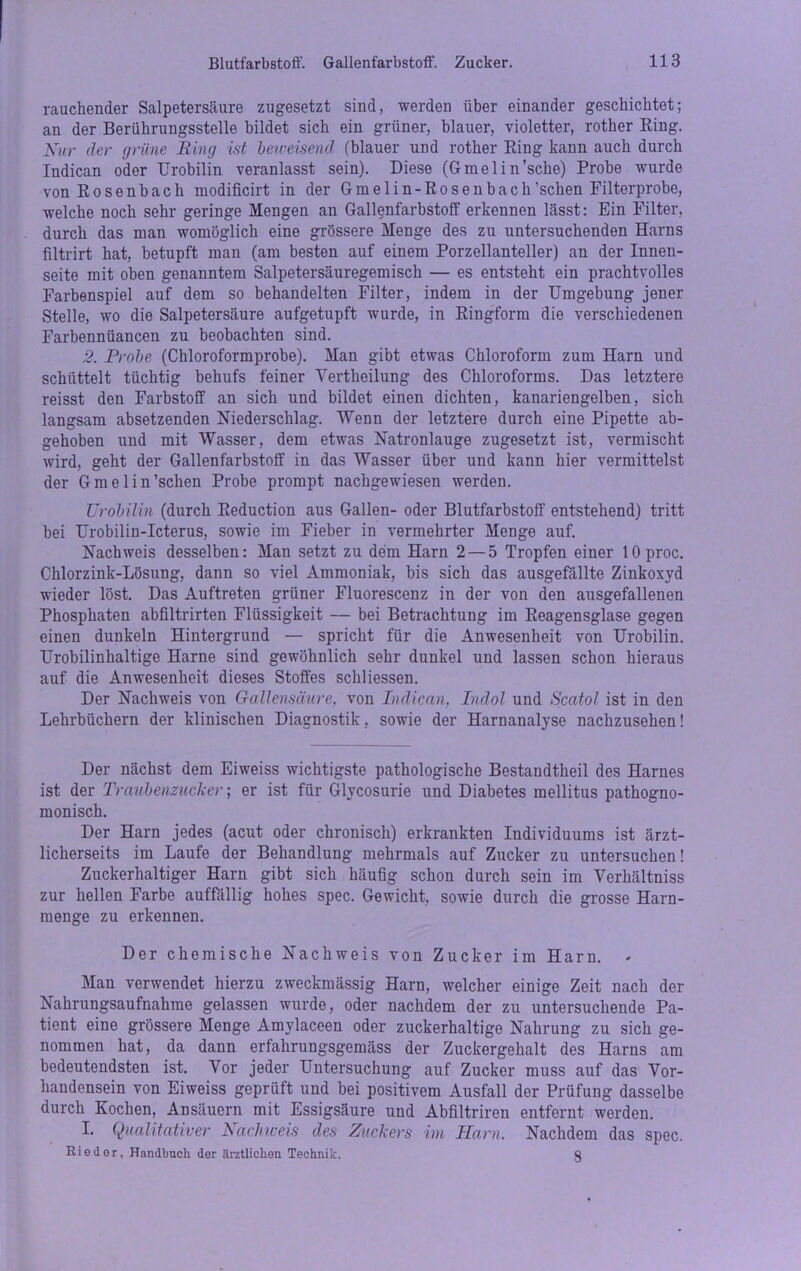 rauchender Salpetersäure zugesetzt sind, werden über einander geschichtet; an der Berührungsstelle bildet sich ein grüner, blauer, violetter, rother Eing. Nur der grüne Ring ist beireisend (blauer und rother Eing kann auch durch Indican oder Urobilin veranlasst sein). Diese (Gmelin’sche) Probe wurde vonEosenbach modificirt in der Gmelin-Eosenbach'sehen Filterprobe, welche noch sehr geringe Mengen an Gallenfarbstoff erkennen lässt: Ein Filter, durch das man womöglich eine grössere Menge des zu untersuchenden Harns filtrirt hat, betupft man (am besten auf einem Porzellanteller) an der Innen- seite mit oben genanntem Salpetersäuregemisch — es entsteht ein prachtvolles Farbenspiel auf dem so behandelten Filter, indem in der Umgebung jener Stelle, wo die Salpetersäure aufgetupft wurde, in Eingform die verschiedenen Farbennüancen zu beobachten sind. 2. Probe (Chloroformprobe). Man gibt etwas Chloroform zum Harn und schüttelt tüchtig behufs feiner Yertheilung des Chloroforms. Das letztere reisst den Farbstoff an sich und bildet einen dichten, kanariengelben, sich langsam absetzenden Niederschlag. Wenn der letztere durch eine Pipette ab- gehoben und mit Wasser, dem etwas Natronlauge zugesetzt ist, vermischt wird, geht der Gallenfarbstoff in das Wasser über und kann hier vermittelst der Gmelin’schen Probe prompt nachgewiesen werden. Urobilin (durch Eeduction aus Gallen- oder Blutfarbstoff entstehend) tritt bei Urobilin-Icterus, sowie im Fieber in vermehrter Menge auf. Nachweis desselben: Man setzt zu dem Harn 2 — 5 Tropfen einer lOproc. Chlorzink-Lösung, dann so viel Ammoniak, bis sich das ausgefällte Zinkoxyd wieder löst. Das Auftreten grüner Fluorescenz in der von den ausgefallenen Phosphaten abfiltrirten Flüssigkeit — bei Betrachtung im Eeagensglase gegen einen dunkeln Hintergrund — spricht für die Anwesenheit von Urobilin. Urobilinhaltige Harne sind gewöhnlich sehr dunkel und lassen schon hieraus auf die Anwesenheit dieses Stoffes schliessen. Der Nachweis von Gallensäure, von Indican, Indol und Scatol ist in den Lehrbüchern der klinischen Diagnostik, sowie der Harnanalyse nachzusehen! Der nächst dem Eiweiss wichtigste pathologische Bestandtheil des Harnes ist der Traubenzucker; er ist für Glycosurie und Diabetes mellitus pathogno- monisch. Der Harn jedes (acut oder chronisch) erkrankten Individuums ist ärzt- licherseits im Laufe der Behandlung mehrmals auf Zucker zu untersuchen! Zuckerhaltiger Harn gibt sich häufig schon durch sein im Yerhältniss zur hellen Farbe auffällig hohes spec. Gewicht, sowie durch die grosse Harn- menge zu erkennen. Der chemische Nachweis von Zucker im Harn. Man verwendet hierzu zweckmässig Harn, welcher einige Zeit nach der Nahrungsaufnahme gelassen wurde, oder nachdem der zu untersuchende Pa- tient eine grössere Menge Amvlaceen oder zuckerhaltige Nahrung zu sich ge- nommen hat, da dann erfahrungsgemäss der Zuckergehalt des Harns am bedeutendsten ist. Vor jeder Untersuchung auf Zucker muss auf das Vor- handensein von Eiweiss geprüft und bei positivem Ausfall der Prüfung dasselbe durch Kochen, Ansäuern mit Essigsäure und Abfiltriren entfernt werden. I. Qualitativer Nachweis des Zuckers im Harn. Nachdem das spec. Rieder, Handbuch der ärztlichen Technik. §