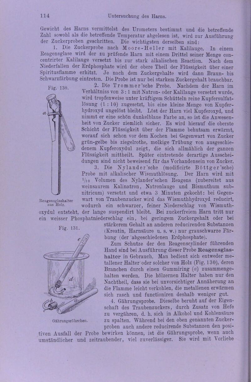 Fig. 130. Gewicht des Harns vermittelst des Urometers bestimmt und die betreffende Zahl sowohl als die betreffende Temperatur abgelesen ist, wird zur Ausführung der Zuckerproben geschritten. Die wichtigsten derselben sind: 1. Die Zuckerprobe nach Moore-Heller mit Kalilauge. In einem Reagensglase wird der zu prüfende Harn mit einem Drittel seiner Menge con- centrirter Kalilauge versetzt bis zur stark alkalischen Reaction. Nach dem Niederfallen der Erdphosphate wird der obere Theil der Flüssigkeit über einer Spiritusflamme erhitzt. Je nach dem Zuckergehalte wird dann Braun- bis Schwarzfärbung eintreten. Die Probe ist nur bei starkem Zuckergehalt brauchbar. 2. Die Trommer’sche Probe. Nachdem der Harn im Verhältnis von 3 : 1 mit Natron- oder Kalilauge versetzt wurde, wird tropfenweise unter kräftigem Schütteln reine Kupfersulfat- lösung (1 : 10) zugesetzt, bis eine kleine Menge von Kupfer- hydroxyd ungelöst bleibt. Löst der Harn viel Kupferoxyd, und nimmt er eine schön dunkelblaue Farbe an, so ist die Anwesen- heit von Zucker ziemlich sicher. Es wird hierauf die oberste Schicht der Flüssigkeit über der Flamme behutsam erwärmt, worauf sich schon vor dem Kochen bei Gegenwart von Zucker grün-gelbe bis ziegelrothe, molkige Trübung von ausgeschie- denem Kupferoxydul zeigt, die sich allmählich der ganzen Flüssigkeit mittheilt. Später eintretende derartige Ausschei- dungen sind nicht beweisend für das Vorhandensein von Zucker. 3. Die Nylander’sche (modificirte B ö ttg er’sche) Probe mit alkalischer Wismuthlösung. Der Harn wird mit ‘/io Volumen des Nylander’schen Reagens (zubereitet aus weinsaurem Kalinatron, Natronlauge und Bismuthum sub- nitricum) versetzt und etwa 3 Minuten gekocht: hei Gegen- wart von Traubenzucker wird das Wismuthhydroxyd reducirt, wodurch ein schwarzer, feiner Niederschlag von Wismuth- der lange suspendirt bleibt. Bei zuckerfreiem Harn tritt nur Phosphatniederschlag ein, bei geringem Zuckergehalt oder bei stärkerem Gehalt an anderen reducirenden Substanzen (Kreatin, Harnsäure u. s. w.) nur grauschwarze Fär- bung (der abgeschiedenen Erdphosphate). Zum Schutze der den Reagenscylinder führenden Hand sind bei Ausführung dieser Probe Reagensglas- halter in Gebrauch. Man bedient sich entweder me- tallener Halter oder solcher von Holz (Fig. 130), deren Branchen durch einen Gummiring (ff) zusammenge- halten werden. Die hölzernen Halter haben nur den Nachtheil, dass sie bei unvorsichtiger Annäherung an die Flamme leicht verkohlen, die metallenen erwärmen sich rasch und functioniren deshalb weniger gut. 4. Gährungsprobe. Dieselbe beruht auf der Eigen- schaft des Traubenzuckers, durch Zusatz von Hefe zu vergähren, d. h. sich in Alkohol und Kohlensäure zu spalten. Während bei den oben genannten Zucker- proben auch andere reducirende Substanzen den posi- tiven Ausfall der Probe bewirken können, ist die Gährungsprobe, wenn auch umständlicher und zeitraubender, viel zuverlässiger. Sie wird mit Vorliebe Reagensglashalter aus Holz. oxydul entsteht ein weisser Fig- 131.