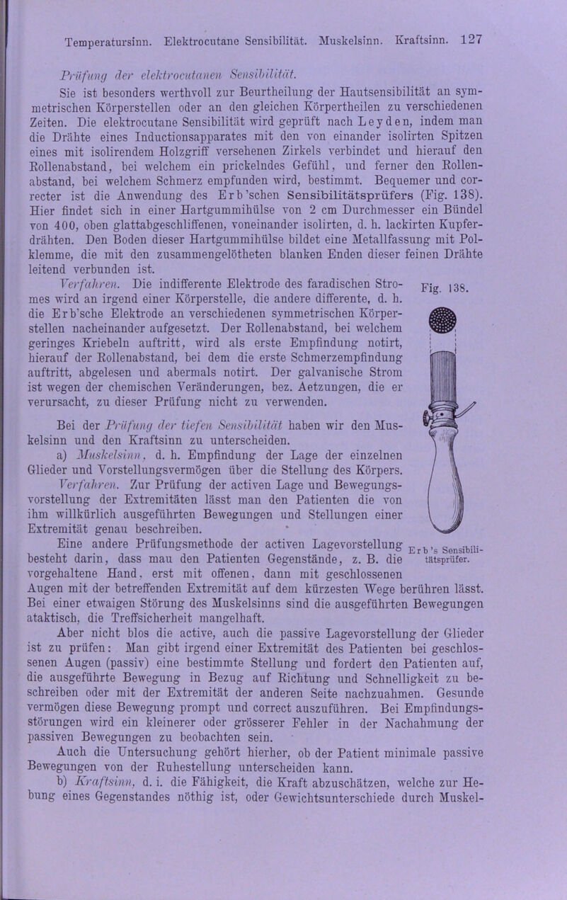 Prüfung der elektrocutanen Sensibilität. Sie ist besonders werthvoll zur Beurtheilung der Hautsensibilität an sym- metrischen Körperstellen oder an den gleichen Körpertheilen zu verschiedenen Zeiten. Die elektrocutane Sensibilität wird geprüft nach Leyden, indem man die Drähte eines Inductionsapparates mit den von einander isolirten Spitzen eines mit isolirendem Holzgriff versehenen Zirkels verbindet und hierauf den Kollenabstand, bei welchem ein prickelndes Gefühl, und ferner den Rollen- abstand, bei welchem Schmerz empfunden wird, bestimmt. Bequemer und cor- recter ist die Anwendung des Erb’schen Sensibilitätsprüfers (Fig. 138). Hier findet sich in einer Hartgummihülse von 2 cm Durchmesser ein Bündel von 400, oben glattabgeschliffenen, voneinander isolirten, d. h. lackirten Kupfer- drähten. Den Boden dieser Hartgummihülse bildet eine Metallfassung mit Pol- klemme, die mit den zusammengelötheten blanken Enden dieser feinen Drähte leitend verbunden ist. Verfahren. Die indifferente Elektrode des faradischen Stro- jrjg |3g mes wird an irgend einer Körperstelle, die andere differente, d. h. die Erb’sche Elektrode an verschiedenen symmetrischen Körper- stellen nacheinander aufgesetzt. Der Rollenabstand, bei welchem geringes Kriebeln auftritt, wird als erste Empfindung notirt, hierauf der Rollenabstand, bei dem die erste Schmerzempfindung auftritt, abgelesen und abermals notirt. Der galvanische Strom ist wegen der chemischen Veränderungen, bez. Aetzungen, die er verursacht, zu dieser Prüfung nicht zu verwenden. Bei der Prüfung der tiefen Sensibilität haben wir den Mus- kelsinn und den Kraftsinn zu unterscheiden. a) Muskelsinn, d. h. Empfindung der Lage der einzelnen Glieder und Vorstellungsvermögen über die Stellung des Körpers. Verführen. Zur Prüfung der activen Lage und Bewegungs- vorstellung der Extremitäten lässt man den Patienten die von ihm willkürlich ausgeführten Bewegungen und Stellungen einer Extremität genau beschreiben. Eine andere Prüfungsmethode der activen Lagevorstellung Erb , Sensibiu_ besteht darin, dass mau den Patienten Gegenstände, z. B. die tutsprüfer. vorgehaltene Hand, erst mit offenen, dann mit geschlossenen Augen mit der betreffenden Extremität auf dem kürzesten Wege berühren lässt. Bei einer etwaigen Störung des Muskelsinns sind die ausgeführten Bewegungen ataktisch, die Treffsicherheit mangelhaft. Aber nicht blos die active, auch die passive Lagevorstellung der Glieder ist zu prüfen: Man gibt irgend einer Extremität des Patienten bei geschlos- senen Augen (passiv) eine bestimmte Stellung und fordert den Patienten auf, die ausgeführte Bewegung in Bezug auf Richtung und Schnelligkeit zu be- schreiben oder mit der Extremität der anderen Seite nachzuahmen. Gesunde vermögen diese Bewegung prompt und correct auszuführen. Bei Empfindungs- störungen wird ein kleinerer oder grösserer Fehler in der Nachahmung der passiven Bewegungen zu beobachten sein. Auch die Untersuchung gehört hierher, ob der Patient minimale passive Bewegungen von der Ruhestellung unterscheiden kann. b) Kraftsinn, d. i. die Fähigkeit, die Kraft abzuschätzen, welche zur He- bung eines Gegenstandes nöthig ist, oder Gewichtsunterschiede durch Muskel-