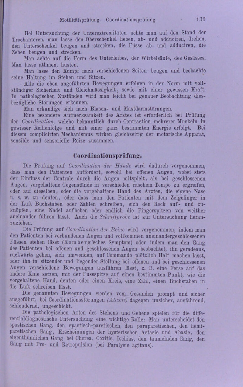 Bei Untersuchung der Unterextremitäten achte man auf den Stand der Trochanteren, man lasse den Oberschenkel heben, ab- und adduciren, drehen, den Unterschenkel beugen und strecken, die Fiisse ab- und adduciren, die Zehen beugen und strecken. Man achte auf die Form des Unterleibes, der Wirbelsäule, des Gesässes. Man lasse athmen, husten. Man lasse den Rumpf nach verschiedenen Seiten beugen und beobachte seine Haltung im Stehen und Sitzen. Alle die oben angeführten Bewegungen erfolgen in der Norm mit voll- ständiger Sicherheit und Gleichmässigkeit, sowie mit einer gewissen Kraft. In pathologischen Zuständen wird man leicht bei genauer Beobachtung dies- bezügliche Störungen erkennen. Man erkundige sich nach Blasen- und Mastdarmstörungen. Eine besondere Aufmerksamkeit des Arztes ist erforderlich bei Prüfung der Coordination, welche bekanntlich durch Contraction mehrerer Muskeln in gewisser Reihenfolge und mit einer ganz bestimmten Energie erfolgt. Bei diesem complicirten Mechanismus wirken gleichzeitig der motorische Apparat, sensible und sensorielle Reize zusammen. Coordinationsprüfung. Die Prüfung auf Coordination der Hände wird dadurch vorgenommen, dass man den Patienten auffordert, sowohl bei offenen Augen, wobei stets der Einfluss der Controle durch die Augen mitspielt, als bei geschlossenen Augen, vorgehaltene Gegenstände in verschieden raschem Tempo zu ergreifen, oder auf dieselben, oder die vorgehaltene Hand des Arztes, die eigene Nase u. s. w. zu deuten, oder dass man den Patienten mit dem Zeigefinger in der Luft Buchstaben oder Zahlen schreiben, sich den Rock auf- und zu- knöpfen, eine Nadel auf heben oder endlich die Fingerspitzen von weither aneinander führen lässt. Auch die Schriftprobe ist zur Untersuchung heran- zuziehen. Die Prüfung auf Coordination der Beine wird vorgenommen, indem man den Patienten bei verbundenen Augen und vollkommen aneinandergeschlossenen Füssen stehen lässt (Romberg’sches Symptom) oder indem man den Gang des Patienten bei offenen und geschlossenen Augen beobachtet, ihn geradeaus, rückwärts gehen, sich umwenden, auf Commando plötzlich Halt machen lässt, oder ihn in sitzender und liegender Stellung bei offenen und bei geschlossenen Augen verschiedene Bewegungen ausführen lässt, z. B. eine Ferse auf das andere Knie setzen, mit der Fussspitze auf einen bestimmten Punkt, wie die vorgehaltene Hand, deuten oder einen Kreis, eine Zahl, einen Buchstaben in die Luft schreiben lässt. Die genannten Bewegungen werden vom Gesunden prompt und sicher ausgeführt, bei Coordinationsstörungen (Ataxie) dagegen unsicher, ausfahrend, schleudernd, ungeschickt. Die pathologischen Arten des Stehens und Gehens spielen für die diffe- rentialdiagnostische Untersuchung eine wichtige Rolle: Man unterscheidet den spastischen Gang, den spastisch-paretischen, den paraparetisehen, den hemi- paretischen Gang, Erscheinungen der hysterischen Astasie und Abasie, den eigenthümlichen Gang bei Chorea, Coxitis, Ischias, den taumelnden Gang, den Gang mit Pro- und Retropulsion (bei Paralysis agitans).