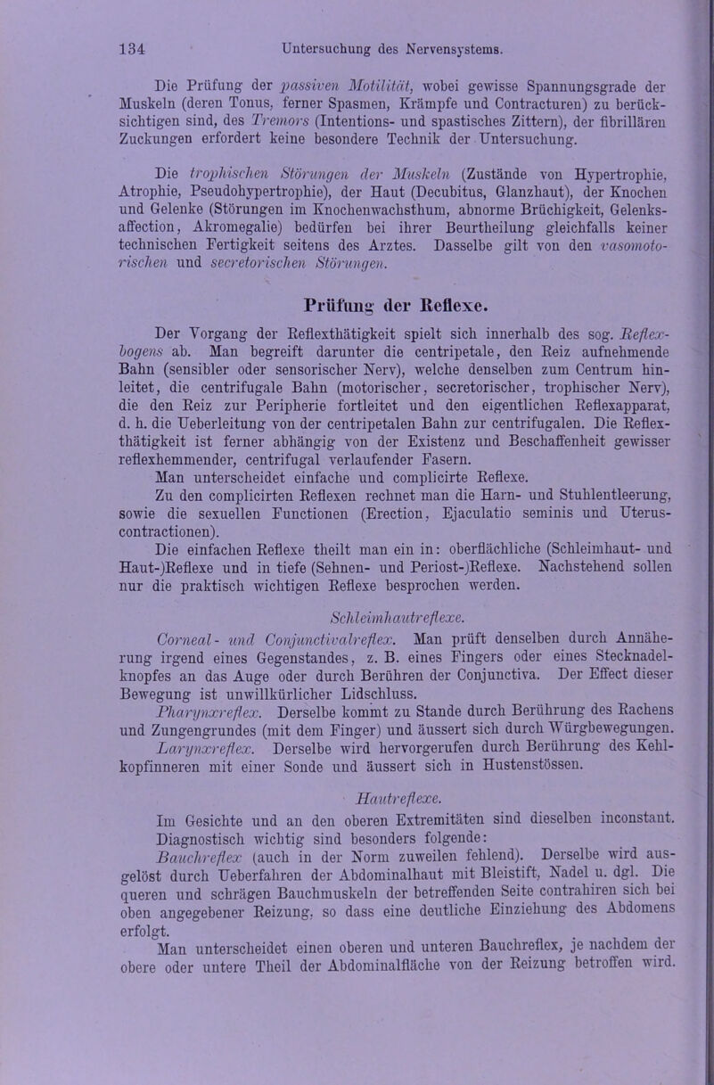 Die Prüfung der passiven Motilität, wobei gewisse Spannungsgrade der Muskeln (deren Tonus, ferner Spasmen, Krämpfe und Contracturen) zu berück- sichtigen sind, des Tremors (Intentions- und spastisches Zittern), der fibrillären Zuckungen erfordert keine besondere Technik der Untersuchung. Die trophischen Störungen cler Muskeln (Zustände von Hypertrophie, Atrophie, Pseudohypertrophie), der Haut (Decubitus, Glanzhaut), der Knochen und Gelenke (Störungen im Knochenwachsthum, abnorme Brüchigkeit, Gelenks- affection, Akromegalie) bedürfen bei ihrer Beurtheilung gleichfalls keiner technischen Fertigkeit seitens des Arztes. Dasselbe gilt von den vasomoto- rischen und secretorisdien Störungen. Prüfling der Reflexe. Der Vorgang der Reflexthätigkeit spielt sich innerhalb des sog. Reflex- bogens ab. Man begreift darunter die centripetale, den Beiz aufnehmende Bahn (sensibler oder sensorischer Nerv), welche denselben zum Centrum hin- leitet, die centrifugale Bahn (motorischer, secretorischer, trophischer Nerv), die den Reiz zur Peripherie fortleitet und den eigentlichen Reflexapparat, d. h. die TJeberleitung von der centripetalen Bahn zur centrifugalen. Die Reflex- thätigkeit ist ferner abhängig von der Existenz und Beschaffenheit gewisser reflexhemmender, centrifugal verlaufender Fasern. Man unterscheidet einfache und complicirte Reflexe. Zu den complicirten Reflexen rechnet man die Harn- und Stuhlentleerung, sowie die sexuellen Functionen (Erection, Ejaculatio seminis und Uterus- contractionen). Die einfachen Reflexe theilt man ein in: oberflächliche (Schleimhaut- und Haut-)Reflexe und in tiefe (Sehnen- und Periost-jReflexe. Nachstehend sollen nur die praktisch wichtigen Reflexe besprochen werden. Schleimhautreflexe. Corneal- und Conjunctivalreflex. Man prüft denselben durch Annähe- rung irgend eines Gegenstandes, z. B. eines Fingers oder eines Stecknadel- knopfes an das Auge oder durch Berühren der Conjunctiva. Der Effect dieser Bewegung ist unwillkürlicher Lidschluss. Pharynxreflex. Derselbe kommt zu Stande durch Berührung des Rachens und Zungengrundes (mit dem Finger) und äussert sich durch Wurgbewegungen. Larynxreflex. Derselbe wird hervorgerufen durch Berührung des Kehl- kopfinneren mit einer Sonde und äussert sich in Hustenstössen. Hautreflexe. Im Gesichte und an den oberen Extremitäten sind dieselben inconstant. Diagnostisch wichtig sind besonders folgende: Bauchreflex (auch in der Norm zuweilen fehlend). Derselbe wird aus- gelöst durch Ueberfahren der Abdominalhaut mit Bleistift, Nadel u. dgl. Die queren und schrägen Bauchmuskeln der betreffenden Seite contrahiren sich bei oben angegebener Reizung, so dass eine deutliche Einziehung des Abdomens erfolgt. Man unterscheidet einen oberen und unteren Bauchreflex, je nachdem der obere oder untere Theil der Abdominalfläche von der Reizung betroflen wird.