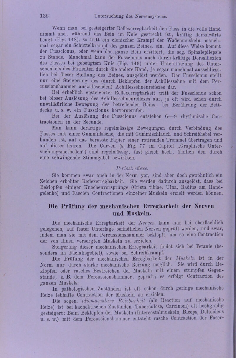 Wenn man bei gesteigerter Reflexerregbarkeit den Fuss in die volle Hand nimmt und, während das Bein im Knie gestreckt ist, kräftig dorsalwärts beugt (Fig. 148), so tritt ein clonischer Krampf der Wadenmuskeln, manch- mal sogar ein Schiittelkrampf des ganzen Beines, ein. Auf diese Weise kommt der Fussclonus, oder wenn das ganze Bein erzittert, die sog. Spinalepilepsie zu Stande. Manchmal kann der Fussclonus auch durch kräftige Dorsalflexion des Fusses bei gebeugtem Knie (Fig. 149) unter Unterstützung des Unter- schenkels des Patienten durch die andere Hand, ja sogar manchmal ausschliess- lich bei dieser Stellung des Beines, ausgelöst werden. Der Fussclonus stellt nur eine Steigerung des (durch Beklopfen der Achillessehne mit dem Per- cussionshammer auszulösenden) Achillessehnenreflexes dar. Bei erheblich gesteigerter Reflexerregbarkeit tritt der Fussclonus schon bei bloser Auslösung des Achillessehnenreflexes auf, ja oft wird schon durch unwillkürliche Bewegung des betreffenden Beins, bei Berührung der Bett- decke u. s. w. ein Fussclonus hervorgerufen. Bei der Auslösung des Fussclonus entstehen 6—9 rhythmische Con- tractionen in der Secunde. Man kann derartige regelmässige Bewegungen durch Verbindung des Fusses mit einer Gummiflasche, die mit Gummischlauch und Schreibhebel ver- bunden ist, auf das berusste Papier einer rotirenden Trommel übertragen und auf dieser fixiren. Die Curven (s. Fig. 77 im Capitel „Graphische Unter- suchungsmethoden“) sind regelmässig, fast gleich hoch, ähnlich den durch eine schwingende Stimmgabel bewirkten. Periostreflexe. Sie kommen zwar auch in der Norm vor, sind aber doch gewöhnlich ein Zeichen erhöhter Reflexerregbarkeit. Sie werden dadurch ausgelöst, dass bei Beklopfen einiger Knochenvorsprünge (Crista tibiae, Ulna, Radius am Hand- gelenke) und Fascien Contractionen einzelner Muskeln erzielt werden können. Die Prüfung der mechanischen Erregbarkeit der Nerven und Muskeln. Die mechanische Erregbarkeit der Nerven kann nur bei oberflächlich gelegenen, auf fester Unterlage befindlichen Nerven geprüft werden, und zwar, indem man sie mit dem Percussionshammer beklopft, um so eine Contraction der von ihnen versorgten Muskeln zu erzielen. Steigerung dieser mechanischen Erregbarkeit findet sich bei Tetanie (be- sonders im Facialisgebiet), sowie bei Schreibkrampf. Die Prüfung der mechanischen Erregbarkeit der Muskeln ist in der Norm nur durch starke mechanische Reizung möglich. Sie wird durch Be- klopfen oder rasches Bestreichen der Muskeln mit einem stumpfen Gegen- stände, z. B. dem Percussionshammer, geprüft; es erfolgt Contraction des ganzen Muskels. In pathologischen Zuständen ist oft schon durch geringe mechanische Reize lebhafte Contraction der Muskeln zu erzielen. Die sogen, idiomusculäre Reizbarkeit (als Reaction auf mechanische Reize) ist bei kachektischen Zuständen (Tuberculose, Carcinom) oft hochgradig gesteigert: Beim Beklopfen der Muskeln (Intercostalmuskeln, Biceps, Deltoideus u. s. w.) mit dem Percussionshammer entsteht rasche Contraction der Faser-