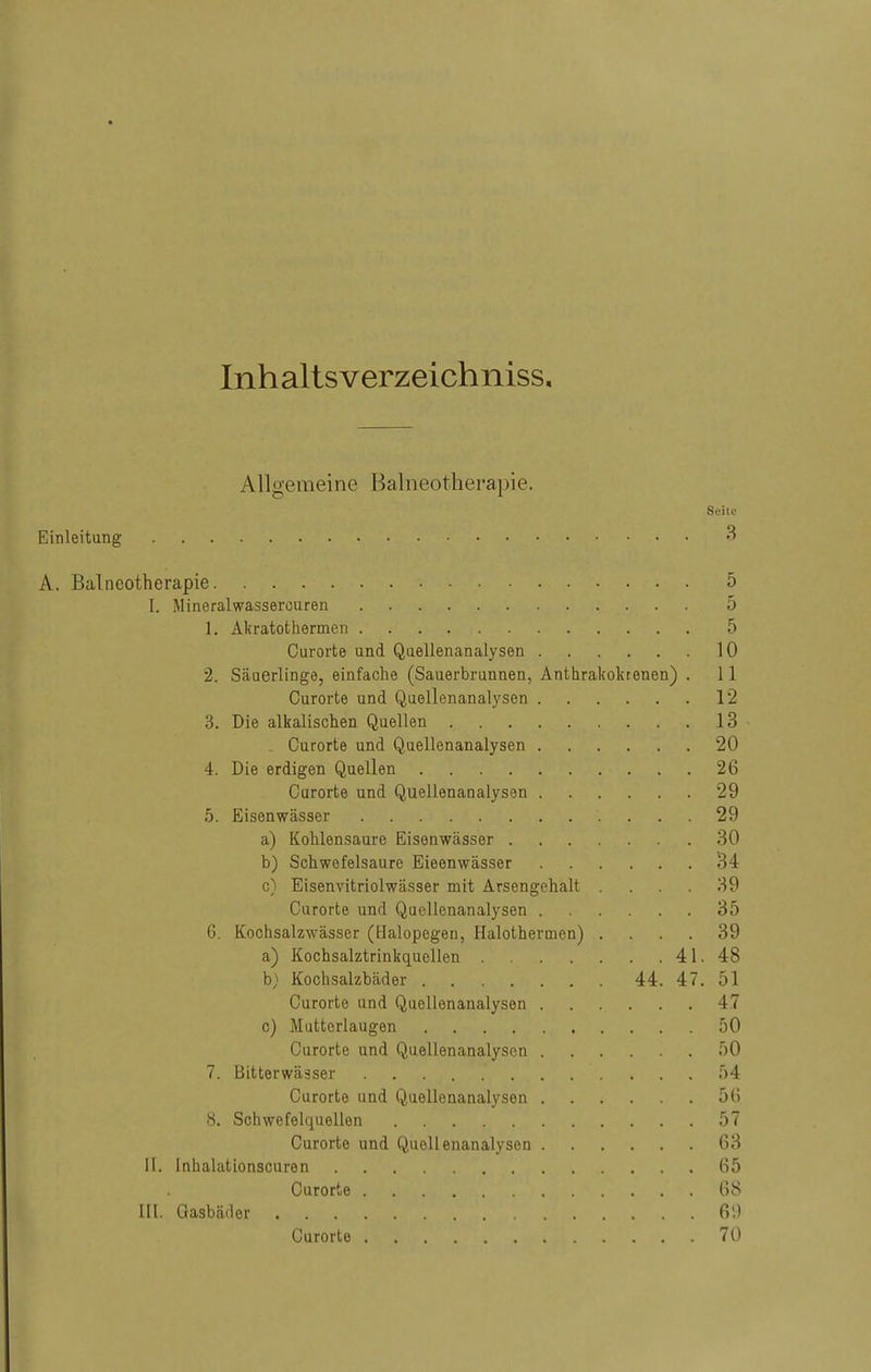 Inhaltsverzeichniss. Allgemeine Balneotherapie. Seite Einleitung • • 3 A. Balneotherapie. • 5 I. Mineralwassercuren 5 1. Akratothermen 5 Curorte und Quellenanalysen 10 2. Säuerlinge, einfache (Sauerbrunnen, Anthrakokrenen) . 11 Curorte und Quellenanalysen 12 3. Die alkalischen Quellen 13 . Curorte und Quellenanalysen 20 4. Die erdigen Quellen 26 Curorte und Quellenanalysen 29 5. Eisenwässer 29 a) Kohlensaure Eisenwässer 30 b) Schwefelsaure Eieenwässer 34 c) Eisenvitriolwässer mit Arsengehalt . . . . 39 Curorte und Quellenanalysen 35 6. Kochsalzwässer (Halopegen, Halothermen) .... 39 a) Kochsalztrinkquellen 41. 48 b; Kochsalzbäder 44. 47. 51 Curorte und Quellenanalysen 47 c) Mutterlaugen 50 Curorte und Quellenanalysen 50 7. Bitterwässer 54 Curorte und Quellenanalysen 56 8. Schwefelquellen 57 Curorte und Quellenanalysen 63 II. Inhalationscuren 65 Ourorte 68 III. Gasbäder 69 Curorte 70