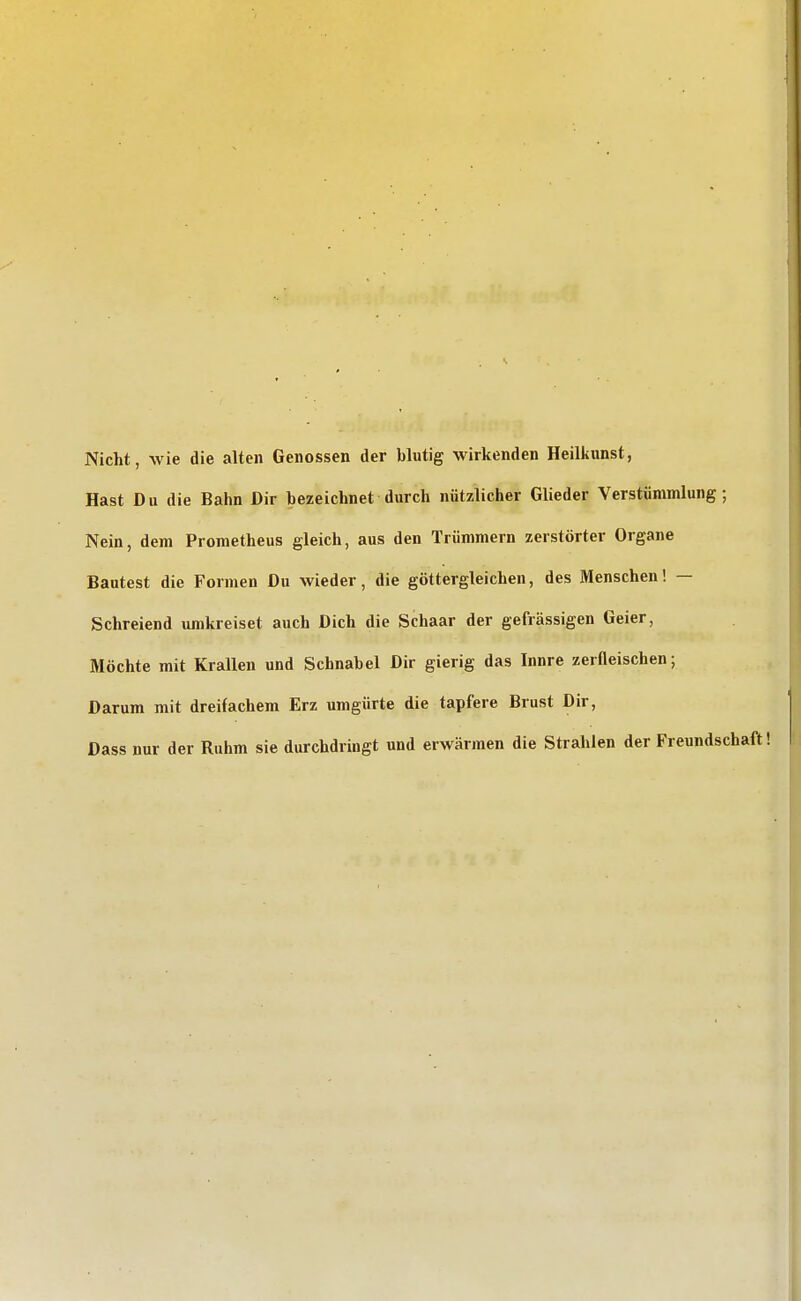 Nicht, wie die alten Genossen der blutig wirkenden Heilkunst, Hast D u die Bahn Dir bezeichnet durch nützlicher Glieder Verstümmlung ; Nein, dem Prometheus gleich, aus den Trümmern zerstörter Organe Bautest die Formen Du wieder, die göttergleichen, des Menschen! — Schreiend umkreiset auch Dich die Schaar der gefrässigen Geier, Möchte mit Krallen und Schnabel Dir gierig das Innre zerfleischen; Darum mit dreifachem Erz umgürte die tapfere Brust Dir, Dass nur der Ruhm sie durchdringt und erwärmen die Strahlen der Freundschaft