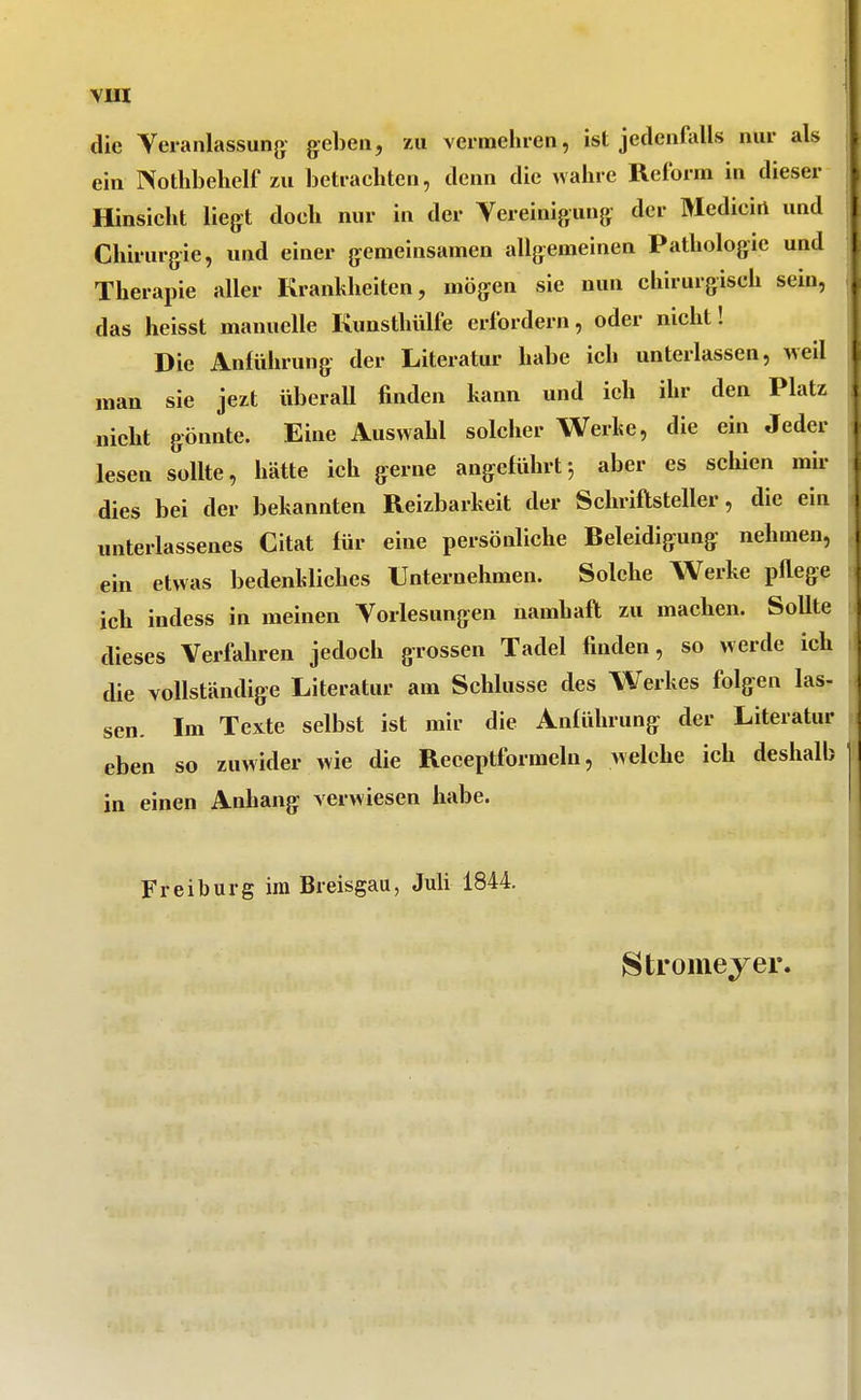 die Yeranlassung geben, zu vermehren, ist jedenfiills nur als ein Nothbehelf zu betrachten, denn die wahre Reform in dieser Hinsicht liegt doch nur in der Vereinigung der Medicirt und Chirurgie, und einer gemeinsamen allgemeinen Pathologie und Therapie aller Krankheiten, mögen sie nun chirurgisch sein, das heisst manuelle Kunsthülfe erfordern, oder nicht! Die Anführung der Literatur habe ich unterlassen, weil man sie jezt überall finden hann und ich ihr den Platz nicht gönnte. Eine Auswahl solcher Werke, die ein Jeder lesen sollte, hätte ich gerne angeführtj aber es schien mh- dies bei der bekannten Reizbarheit der Schriftsteller, die ein unterlassenes Citat für eine persönliche Beleidigung nehmen, ein etwas bedenkliches Unternehmen. Solche Werke pfiege ich indess in meinen Vorlesungen namhaft zu machen. Sollte dieses Verfahren jedoch grossen Tadel finden, so werde ich die vollständige Literatur am Schlüsse des Werkes folgen las- sen. Im Texte selbst ist mir die Anführung der Literatur eben so zuwider wie die Reeeptformeln, welche ich deshalb in einen Anhang verwiesen habe. Freiburg im Breisgau, Juli 1844. 8tromejer.