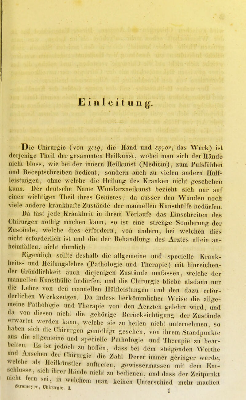 Einleitung^. Die Chirurgie (von %£iQ, die Hand und cjpyov, das Werk) ist derjenige Theil der gesammten lleilkunst, wobei man sich der Hände nicht bloss, wie bei der innern lleilkunst (Medicin), zum Pulsfiihlen und Receptschreiben bedient, sondetn auch zu vielen andern Hülf- leistungen, ohne welche die Heilung des Kranken nicht geschehen kann. Der deutsche Name Wundarzneikunst bezieht sich nur auf einen wichtigen Theil ihres Gebietes , da ausser den Wunden noch viele andere krankhafte Zustände der manuellen Kunsthülfe bedürfen. Da fast jede Krankheit in ihrem Verlaufe das Einschreiten des Chirurgen nöthig machen kann, so ist eine strenge Sonderung der Zustände, welche dies erfordern, von andern, bei welchen dies nicht erforderlich ist und die der Behandlung des Arztes allein an- heimfallen, nicht thunlich. Eigentlich sollte deshalb die allgemeine und- specielle Krank- heits- und Heilungslehre (Pathologie und Therapie) mit hinreichen- der Gründlichkeit auch diejenigen Zustände umfassen, welche der manuellen Kunsthülfe bedürfen, und die Chirurgie bliebe alsdann nur die Lehre von den manuellen Hüineistungen und den dazu erfor- derlichen Werkzeugen. Da indess herkömmlicher Weise die allge- meine Pathologie und Therapie von den Aerzten gelehrt wird, und da von diesen nicht die gehörige Berücksichtigung der Zustände erwartet werden kann, welche sie zu heilen nicht unternehmen, so haben sich die Chirurgen genöthigt gesehen, von ihrem Standpunkte aus die allgemeine und specielle Pathologie und Therapie zu bear- Dei en. Es ist jedoch zu hollen, dass bei dem steigenden Werthc und Ansehen der Chirurgie die Zahl Derer immer geringer werde, weiche als He.lkünsüer auftreten, gcwissermassen mit dem Ent- schlüsse, sich Ihrer Hände nicht zu bedienen, und dass der Zeitpunkt nicni lern sei, in welchem man keinen Unterschied mehr machen