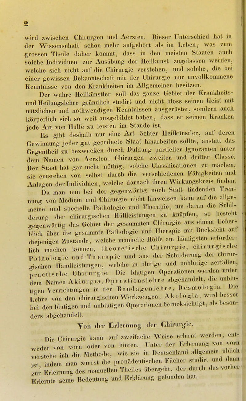 wird zwischen Chirurgen und Aerzten. Dieser Unterschied hat in der Wissenschaft schon mehr aufgehört als im Lehen, was zum grossen Theile daher kommt, dass in den meisten Staaten auch solche Individuen zur Ausübung der Ileilkunst zugelassen wei-dcn, welche sich nicht auf die Chirurgie verstehen, und solche, die hei emer gewissen Bekanntschaft mit der Chirui-gie nur unvollkommene Kenntnisse von den Krankheiten im Allgemeinen hesitzen. Der wahre lleilkünstler soll das ganze Gehiet der Krankheits- und Heilungslehre gründlich studirt und nicht hloss seinen Geist mit nützlichen und nothwendigen Kenntnissen ausgerüstet, sondern auch körperlich sich so weit ausgehildet hahen, dass er seinem Kranken jede Art von Hülfe zu leisten im Stande ist. Es giht defihalh nur eine Art ächter Heilkünstler, auf deren Gewinnung jeder gut geordnete Staat hinarheiten sollte, anstatt das Gegentheif zu bezwecken durch Duldung iiartieller Ignoranten unter dem Namen von Aerzten, Chirurgen zweiter, und dritter Classe. Der Staat hat gar nicht nöthig, solche Classificationen zu machen, sie entstehen von selbst durch die verschiedenen Fähigkeiten und Anlagen der Individuen, welche darnach ihren Wirkungskreis finden. Da man nun hei der gegenwärtig noch Statt findenden Tren- nung von Medicin und Chirurgie nicht hinweisen kann auf die allge- meine und specielle Pathologie und Therapie, um daran die Schil- derung der chirurgischen Ilülfleistungcn zu knüpfen, so besteht gegenwärtig das Gebiet der gesammten Chirurgie aus einem Ueber- blick über die gesammte Pathologie und Therapie mit Rücksicht auf dieienigen Zustände, welche manuelle Hülfe am häufigsten erforder- lich machen können, theoretische Chirurgie, chirurgische Pathologie und Therapie und aus der Schilderung der chmu- gischen Ilandleistungen, welche in blutige und unblutige zerfallen, practische Chirurgie. Die blutigen Operationen werden unter dem Namen Akiurgia, Operationslehre abgehandelt, die unblu- tigen Verrichtungen in der Bandagenlehre, Desmologia. Die Lehre von den chirurgischen Werkzeugen, Akologia, wird besser hei den blutigen und unblutigen Operationen berücksichtigt, als beson- ders abgehandelt. Yoii der Erlernung der Cbirurglc. Die Chirurgie kann auf zweifache Weise erlernt werden, eut-. weder von vorn oder von hinten. Unter der Erlernung von vom verstehe ich die Methode, wie sie in Deutschland allgemein ubhch S indem man zuerst die propädeutischen Fächer studirt und dann zm- Erlernung des manuellen Theiles übergeht , der durch das vorher Erlernte seine Bedeutung und Erklärung gefunden hat.