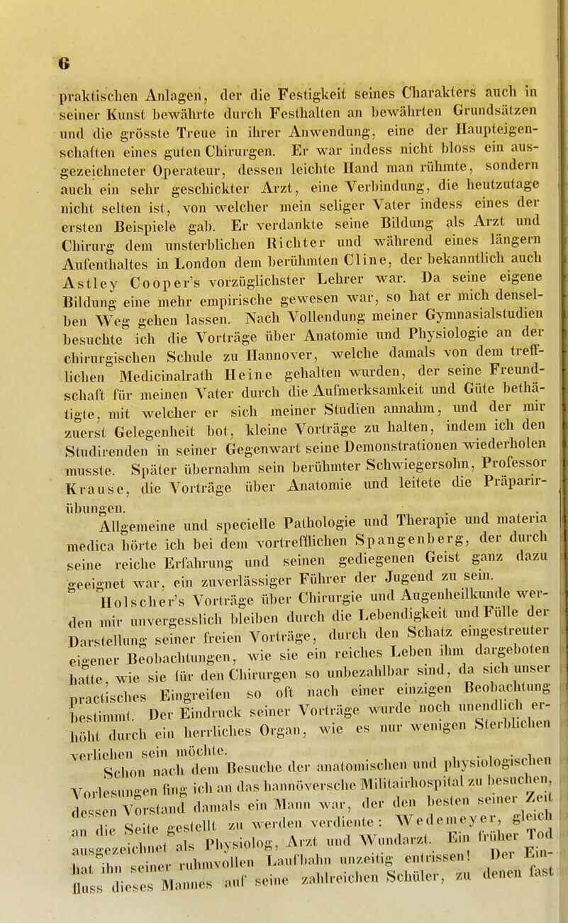 18 praktischen Anlagen, der die Festigkeit seines Charakters auch in seiner Kunst bewährte durch Festhalten an bewährten Grundsätzen und die grösste Treue in Ihrer Anwendung, eine der Haupteigen- schaften eines guten Chirurgen. Er war indess nicht bloss ein aus- gezeichneter Operateur, dessen leiclite Hand man rühmte, sondern auch ein sehr geschickter Arzt, eine Verbindung, die heutzutage nicht selten ist, von welcher mein seliger Vater indess eines der ersten Beispiele gab. Er verdankte seine Bildung als Arzt und Chirurg dem unsterblichen Richter und während eines längern Aufenthaltes in London dem berühmten Cline, der bekanntlich auch Astley Cooper's vorzüglichster Lehrer war. Da seine eigene Bildung eine mehr empirische gewesen war, so hat er mich densel- ben Weg gehen lassen. Nach Vollendung meiner Gymnasialstudien besuchte ich die Vorträge über Anatomie und Physiologie an der chirurgischen Schule zu Hannover, welche damals von dem treff- lichen Medicinalrath Heine gehalten wurden, der seine Freund- schaft für meinen Vater durch die Aufmerksamkeit und Güte bethä- tigte, mit welcher er sich meiner Studien annahm, und der mir zuerst Gelegenheit bot, kleine Vorträge zu halten, indem ich den Studirenden in seiner Gegenwart seine Demonstrationen wiederholen musste. Später übernahm sein berühmter Schwiegersohn, Professor Krause, die Vorträge über Anatomie und leitete die Prapani- übungen. . , , • Allgemeine und specielle Pathologie und Therapie und materia medica hörte ich bei dem vortrefflichen Spangenberg, der durch seine reiche Erfahrung und seinen gediegenen Geist ganz dazu geeignet war. ein zuverlässiger Führer der Jugend zu sem. Holscher's Vorträge über Chirurgie und Augenheilkunde wer- den mir unvergesslich bleilien durch die Lebendigkeit und Fülle der Darstellung seiner freien Vorträge, durch den Schaty. eingesti-euter eio-ener Beobachtungen, wie sie ein reiches Leben ihm dargeboten hc^te wie sie (ür den Chirurgen so unbezahlbar sind, da sich unser practUhes Eingreilen so oft nach einer einzige.1 Beobachtung heslimmt Der Eindruck seiner Vorträge wurde noch nnendl.ch er- iiördurch ein herrliches Organ, wie es nur wenigen Sterblichen verliehen sein möchte. . ' Schon nach dem Besuche der anatomischen und physiologischen Vorlesungen fing ich an das hannoversche Mililairhospital zu besuche... de. en Vorstanct damals ein Mann war, der den besten «-'ler Z !l-p Seite gestellt zu werden verdiente : Wedemeyer, gleich ::sgrJÄ Physiolog, Arzt und Wundarzt. Ein .Vüher T^l ha ilu. einer ruhmvollen Laufbahn unzeitig entrissen! Der En- Zs lZ Mannes auf seine zahlreichen Schüler, zu denen last