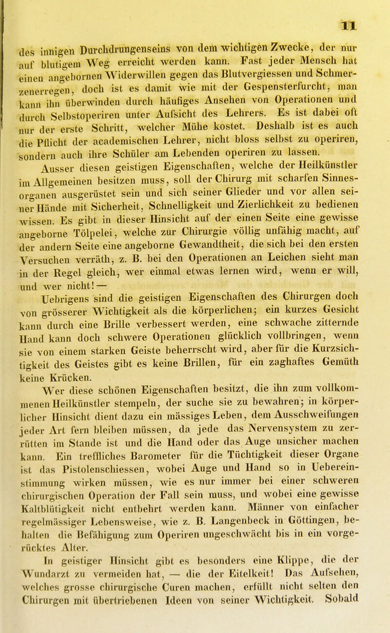 des innigen Durclidrungenseins von dem wichtigen Zwecke, der nur auf blutio-em Weg erreiclit werden kann. Fast jeder Mensch hat einen angehornen Widerwillen gegen das Blutvergiessen und Schmer- zenerregen, doch ist es damit wie mit der Gespensterfurcht, man kann ihn überwinden durch häufiges Ansehen von Operationen und durch Selbstoperiren unter Aufsicht des Lehrers. Es ist dabei oft nur der erste Schi-itt, welcher Mühe kostet. Deshalb ist es auch die Pflicht der academischen Lehrer, nicht bloss selbst zu operiren, sondern auch ihre Schüler am Lebenden operiren zu lassen. Ausser diesen geistigen Eigenschaften, welche der Heilkünstler im Allgemeinen besitzen muss, soll der Chirurg mit scharfen Sinnes- organen ausgerüstet sein und sich seiner Glieder und vor allen sei- ner Hände mit Sicherheit, SchneUigkeit und ZierUchkeit zu bedienen wissen. Es gibt in dieser Hinsicht auf der einen Seite eine gewisse angeborne Tölpelei, welche zur Chirurgie völlig unfähig macht, auf der andern Seite eine angeborne Gewandtheit, die sich bei den ersten Versuchen verräth, z. B. bei den Operationen an Leichen sieht man in der Regel gleich, wer einmal etwas lernen wird, wenn er will, und wer nicht! — Uebrigens sind die geistigen Eigenschaften des Chirurgen doch von grösserer Wichtigkeit als die körperlichen; ein kurzes Gesicht kann durch eine Brille verbessert werden, eine schwache zitternde Hand kann doch schwere Operationen glücklich vollbringen, wenn sie von einem starken Geiste beherrscht wird, aber für die Kurzsich- tigkeit des Geistes gibt es keine Brillen, für ein zaghaftes Gemüth keine Krücken. Wer diese schönen Eigenschaften besitzt, die ihn zum vollkom- menen Heilkünstler stempeln, der suche sie zu bewahren; in körper- licher Hinsicht dient dazu ein massiges Leben, dem Ausschweifungen jeder Art fern bleiben müssen, da jede das Nervensystem zu zer- rütten im Stande ist und die Hand oder das Auge unsicher machen kann. Ein treffliches Barometer für die Tüchtigkeit dieser Organe ist das Pistolenschiessen, wobei Auge und Hand so in Ueberein- stimmung wirken müssen, wie es nur immer bei einer schweren chirurgischen Operation der Fall sein muss, und wobei eine gewisse Kaltblütigkeit nicht entbehrt werden kann. Männer von einfacher regelmässiger Lebensweise, wie z. B. Langenbeck in Göttingen, be- halten die Befähigung zum Operiren ungeschwächt bis in ein vorge- rücktes Alter. In geistiger Hinsicht gibt es besonders eine Klippe, die der Wundarzt zu vermeiden hat, — die der Eitelkeit! Das Aufsehen, welches grosse chirurgische Curen machen, erfüllt nicht selten den Chirurgen mit übertriebenen Ideen von seiner Wichtigkeit. Sobald