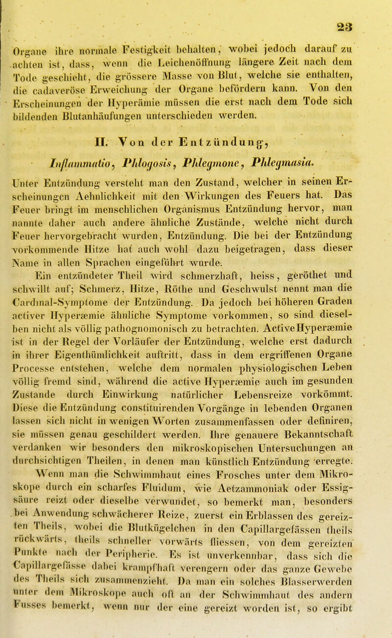 Organe ihre norm«ile Festigkeit behalten, wobei jedoch darauf zu achten ist, dass, wenn die Leichenöllhung längere Zeit nach dem Tode geschieht, die grössere Masse von Blut, welche sie enthalten, die cadaveröse Erweichung der Organe befördern kann. Von den Erscheinungen der Hyperämie müssen die erst nach dem Tode sich biUlenden Blutanhäufungen unterschieden werden. II. Von der E nt Zündung:, Inßammaiio^ Phlogosis, Phlegmone, Phlegmasia. Unter Entzündung versteht man den Zustand, welcher in seinen Er- scheinungen x\ehnlichkeit mit den Wirkungen des Feuers hat. Das Feuer bringt im menschlichen Organismus Entzündung hervor, man nannte daher auch andere ähnliche Zustände, welche nicht durch Feuer hervorgebracht wurden, Entzündung. Die bei der Entzündung vorkommende Hitze hat auch wohl dazu beigetragen, dass dieser Name in allen Sprachen eingeführt wurde. Ein entzündeter Theil wird schmerzhaft, heiss, geröthet und schwillt auf; Schmerz, Hitze, Röthe und Geschwulst nennt man die Cardmal-Symptome der Entzündung. Da jedoch bei höheren Graden activer Hyperjemie ähnliche Symptome vorkommen, so sind diesel- ben nicht als völlig pathognomonisch zu betrachten. ActiveHypersemie ist in der Regel der Vorläufer der Entzündung, welche erst dadurch in ihrer Eigenthümlichkeit auftritt, dass in dem ergi'iiFenen Organe Processe entstehen, welche dem normalen physiologischen Leben völlig fremd sind, während die active Hypersemie auch im gesunden Zustande durch Einwirkung natürlicher Lebensreize vorkömmt. Diese die Entzündung constituirenden Vorgänge in lebenden Organen lassen sich nicht in wenigen Worten zusammenfassen oder definiren, sie müssen genau geschildert werden. Ihre genauere Bekanntschaft verdanken wir besonders den mikroskopischen Untersuchungen an durchsichtigen Theilen, in denen man künstlich Entzündung erregte. W enn man die Schwimmhaut eines Frosches unter dem Mikro- skope durch ein scharfes Fluidum, wie Aetzammoniak oder Essig- säure reizt oder dieselbe verwundet, so bemerkt man, besonders bei Anwendung schwächerer Reize, zuerst ein Erblassen des gereiz- ten Thcils, wobei die Blutkügelchen in den Capillargefässen theils rückwärts, theils schneller vorwärts fliesson, von dem gereizten Punkte nach der Peripherie. Es ist unverkennbar, dass sich die Capillargefässe dabei krampfhaft verengern oder das ganze Gewebe des Tlieils sich zusammenzieht. Da man ein solches Blasserwerden unier dem Mikroskope auch oft an der Schwimndiaut des andern Fusses bemerkt, wenn nur der eine gereizt worden ist, so ergibt