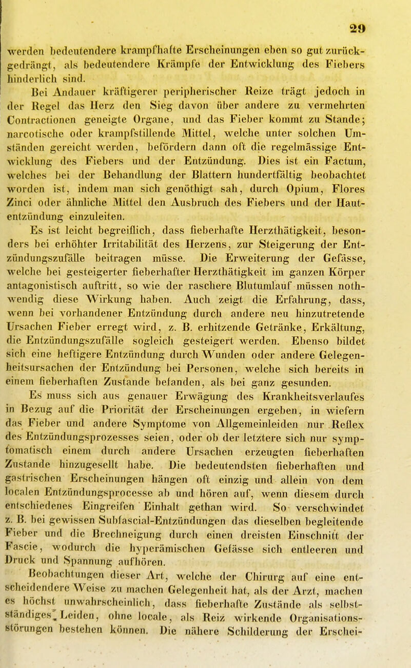 werden bedeutendere krampfhafte Erscheinungen eben so gut zurück- gedrängt, als bedeutendere Krämpfe der Entwicklung des Fiebers hinderlich sind. Bei Andauer kräftigerer peripherischer Reize trägt jedoch in der Regel das Herz den Sieg davon über andere zu vermehrten Contractionen geneigte Organe, und das Fieber kommt zu Stande; narcotische oder krampfstillende Mittel, welche unter solchen Um- ständen gereicht werden, befördern dann oft die regelmässige Ent- wicklung des Fiebers und der Entzündung. Dies ist ein Factum, welches bei der Behandlung der Blattern hundertfaltig beobachtet worden ist, indem man sich genöthigt sah, durch Opium, Flores Zinci oder ähnliche Mittel den Ausbruch des Fiebers und der Haut- entzündung einzuleiten. Es ist leicht begreiflich, dass fieberhafte Herzthätigkeit, beson- ders bei erhöhter Irritabilität des Herzens, zur Steigerung der Ent- zündungszufalle beitragen müsse. Die Erweiterung der Gefässe, welche bei gesteigerter fieberhafter Herzthätigkeit im ganzen Körper antagonistisch auftritt, so wie der raschere Blutumlauf müssen noth- wendig diese Wirkung haben. Auch zeigt die Erfahrung, dass, wenn bei vorhandener Entzündung durch andere neu hinzutretende Ursachen Fieber erregt wird, z. B. erhitzende Getränke, Erkältung, die Entzündungszufälle sogleich gesteigert werden. Ebenso bildet sich eine lieftigere Entzündung durch Wunden oder andere Gelegen- heitsursachen der Entzündung bei Personen, welche sich bereits in einem fieberhaften Zustande befanden, als bei ganz gesunden. Es muss sich aus genauer Erwägung des Krankheitsverlaufes in Bezug auf die Priorität der Erscheinungen ergeben, in wiefern das Fieber und andere Symptome von Allgemeinleiden nur Reflex des Entzündungsprozesses seien, oder ob der letztere sich nur symp- tomatisch einem durch andere Ursachen erzeugten fieberhaften Zustande hinzugesellt habe. Die bedeutendsten fieberhaften und gastrischen Erscheinungen hängen oft einzig und allein von dem localen Entzündungsprocesse ab und hören auf, wenn diesem durch entschiedenes Eingreifen Einhalt gethan wird. So verschwindet z. B. bei gewissen Subfascial-Entzündungen das dieselben begleitende Fieber und die Brechneigung durch einen dreisten Einschnitt der Fascie, wodurch die hyperämischen Gefässe sich entleeren und Druck und Spannung aufhören. Beobachtungen dieser Art, welche der Chirurg auf eine ent- scheidendere Weise zu machen Gelegenheit hat, als der Arzt, machen es höchst unwahrscheinlicii, dass fieberhafte Zustände als selbsl- ständiges^ Leiden, ohne looale, als Reiz wirkende Organisations- störungen bestehen können. Die nähere Schilderung der Erschei-