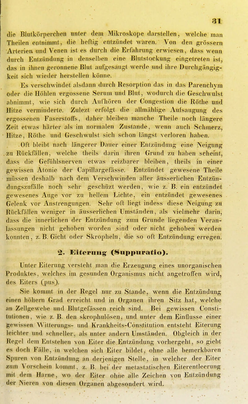 die Blutkörperclien unter dem Mikroskope darsiellen, welche man Theilcn entnimmt, die heftig entzündet waren. Von den grössern Arterien und Venen ist es durch die Erfahrung erwiesen, dass wenn durch Entzündung in denselben eine Bhitstockung eingetreten ist, das in ihnen geronnene Bhit aufgesaugt werde und ihre Durcligängig- keit sich wieder herstellen könne. Es verschwindet alsdann durch Resorption das in das Parenchym oder die Höhlen ergossene Serum und Blut, wodurch die Geschwulst abnimmt, wie sich durch Aidhören der Congestion die Röthe und Hitze verminderte. Znlezt erfolgt die allmählige Aufsaugung des ergossenen Faserstolfs, daher bleiben manche Theile noch längere Zeit etwas härter als im normalen Zustande, wenn auch Schmerz, Hitze, Röthe \md Geschwulst sich schon längst verloren haben. Oft bleibt nach längerer Dauer einer Entzündung eine Neigung zu Rückfällen, welche theils darin ihren Grund zu haben scheint, dass die Gefühlsnerven etwas reizbarer bleiben, theils in einer gewissen Atonie der Capillargefässe. Entzündet gewesene Theile müssen deshalb nach dem Verschwinden aller äusserlichen Entzün- dungszufälle noch sehr geschüzt werden, wie z. B. ein entzündet gewesenes Auge vor zu hellem Lichte, ein entzündet gewesenes Gelenk vor Anstrengungen. Sehr oft liegt indess diese Neigung zu Rückfällen weniger in äusserlichen Umständen, als vielmehr darin, dass die innerlichen der Entzündung zum Grnnde liegenden Veran- lassungen nicht gehoben worden sind oder nicht gehoben werden konnten, z.B. Gicht oder Skropheln, die so oft Entzündung erregen. 2. Eiterung' (Supiniratio). Unter Eiterung versteht man die Erzeugung eines unorganischen Produktes, welches im gesunden Organismus nicht angetroffen wird, des Eiters (pus}. Sie kommt in der Regel nur zu Stande, wenn die Entzündung einen höhern Grad erreicht und in Organen ihren Sitz hat, welche an Zellgewebe und Blutgefässen reich sind. Bei gewissen Consti- tutionen, wie z. B. den skrophulösen, und unter dem Einflüsse einer ■gewissen Witterungs- und Krankheits-Cöns.titution entsteht Eiterung leichter und schneller, als unter andern Umständen. Obgleich in der Regel dem Entstehen von Eiter die.Entzündung vorhergeht, so giebt es doch Fälle, in welchen sich Eiter bildet, ohne alle bejnerkbaren Spuren von Entzündung an derjenigen Stelle, in welcher der Eiter zum Vorschein kommt, z. B. bei'der metasta(ischen Eitcrentleerung mit dem Harne, wo der Eiter ohne alle Zeichen von Entzündung der Nieren von diesen Organen abgesondert wird.