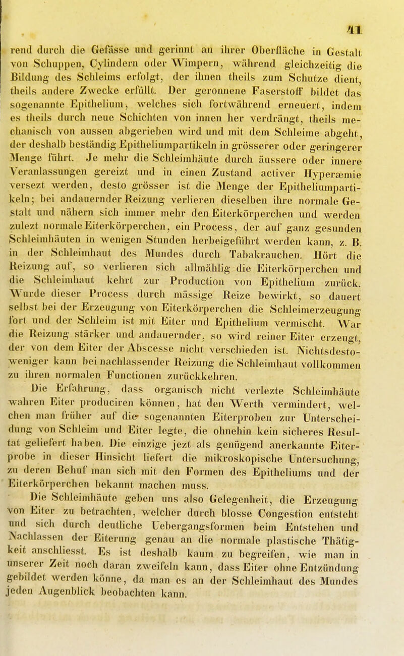 rentl durch die Gefässe und gerinnt an ihrer Oberfläche in GeslaK; von Schuppen, Cyündern oder Wimpern, wälirend gleichzeitig die Bildung des Schleims erfolgt, der ihnen thcils zum Schutze dient, theils andere Zwecke erfüllt. Der geronnene Faserstoff bildet das sogenannte Epithelium, welches sich fortwährend erneuert, inden» es theils durch neue Schichten von innen her verdrängt, theils me- chanisch von aussen abgerieben wird und mit dem Schleime abgeht, der deshalb beständig Epitheliumpartikeln in grösserer oder geringerer Menge führt. Je mehr die Schleimhäute durch äussere oder innere Veranlassungen gereizt und in einen Zustand activer IIypera;mie versezt werden, desto grösser ist die Menge der Epitheliumparti- keln; bei andauernder Reizung verlieren dieselben ihre normale Ge- stalt und nähern sich immer mehr den Eiterkörperchen und werden zulezt normale Eiterkörperchen, einProcess, der auf ganz gesunden Schleimhäuten in wenigen Stunden herbeigefiihrt werden kann, z. B. in der Schleimhaut des Mundes durch Tabakrauchen. Hört die Reizung auf, so verlieren sich allmählig die Eiterkörperchen und die Schleimhaut kehrt zur Production von Epithelium zurück. Wurde dieser Process durch mässige Reize bewirkt, so dauert selbst bei der Erzeugung von Eiterkörperchen die Schleimerzeugung fort und der Schleim ist mit Eiter und Epithelium vermischt. War die Reizung stärker und andauernder, so wird reiner Eiter erzeugt, der von dem Eiter der Abscesse nicht verschieden ist. Nichtsdesto- weniger kann bei nachlassender Reizung die Schleimhaut vollkommen zu ihren normalen Functionen zurückkehren. Die Erfahrung, dass organisch nicht verlezte Schleimhäute wahren Eiter produciren können, hat den Werth vermindert, wel- chen man früher auf dier sogenannten Eiterproben zur Unterschei- dung von Schleim und Eiter legte, die ohnehin kein sicheres Resul- tat geliefert haben. Die einzige jezt als genügend anerkannte Eiter- probe in dieser Hinsicht liefert die mikroskopische Untersuchung, zu deren Behuf man sich mit den Formen des Epitheliums und der Eiterkörperchen l)ekannt machen muss. Die Scldeimhäute geben uns also Gelegenheit, die Erzeugung von Eiter zu betrachten, welcher durch blosse Congestion entsteht und sich durch deuthche Uebergangsformen beim Entstehen und Nachlassen der Eiterung genau an die normale plastische Thätig- keit anschliesst. Es ist deshalb kaum zu begreifen, wie man in unserer Zeit noch daran zweifeln kann, dass Eiter ohne Entzündung gebildet werden könne, da man es an der Schleindiaut des Mundes jeden Augenblick beobachten kann.