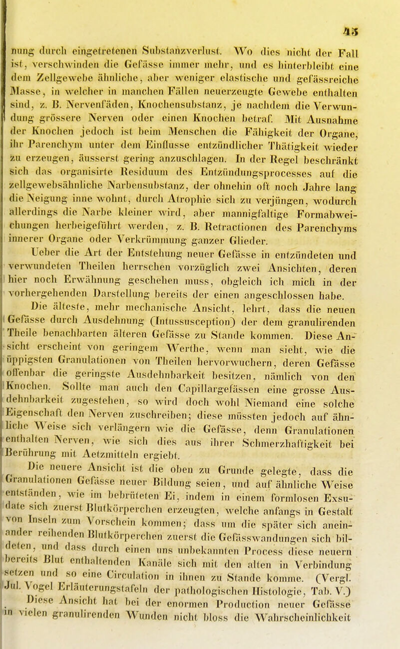 mmg duicli eingetretenen Siibstnnzverlust. M^o dies nicht der Fall ist, verscliwinden die Gefässe ininicr mehr, nnd es liinterbieibt eine dem Zellgewebe iiiinliche, aber M'^eniger elastische und gel assreiche Masse, in welcher in manchen Fällen neuerzeugte Gewebe enthalten sind, z. ß. Nervenfäden, Knochensubstanz, je nachdem die Verwun- dung grössere Nerven oder einen Knochen betraf. Mit Ausnahme der Knochen jedoch ist beim Menschen die Fähigkeit der Organe, ihr Parenchym unter dem Einflüsse entzündlicher 'J'hätigkeit wieder zu erzeugen, äusserst gering anzuschlagen. In der Regel beschränkt sich das organisirte Residuum des Entziindungsprocesses auf die zellgewebsähnliche Narbensubs(anz, der ohnehin oft noch Jahre lang die Neigung inne wohnt, durch Atrophie sich zu verjüngen, wodurch allerdings die Narbe kleiner wird, aber mannigfaltige Formabwei- chungeu herbeigeführt werden, z. B. Retractionen des Parenchyms innerer Organe oder Verkriimnumg ganzer Glieder. Ueber die Art der Entstehung neuer Gefässe in entzinideten und verwundeten Theilen herrschen vorzüglich zwei Ansichten, deren hier noch Erwähnung geschehen muss, obgleich ich mich in der vorhergehenden Darstellung bereits der einen angeschlossen habe. Die älteste, mehr mechanische Ansicht, lehrt, dass die neuen Gefässe durch Ausdehnung (Intussusception) der dem granulirenden Theile benachbarten älteren Gefässe zu Stande kommen. Diese An- sicht erscheint von geringem Werthe, wenn man sieht, wie die üppigsten Granulationen von Theilen hervorwuchern, deren Gefässe offenbar die geringste Ausdehnbarkeit besitzen, nämlich von den Knochen. Sollte man auch den Capillargefässen eine grosse Aus- dehnbarkeit zugestehen, so wird doch wohl Niemand eine solche Eigenschaft den Nerven zuschreiben; diese müssten jedoch auf ähn- liche Weise sich verlängern Avie die Gefässe, denn Granulationen enthalten Nerven, wie sieb dies aus ihrer Scbmerzhaffigkeit bei Berührung mit Aetzmitteln ergiebt. Die neuere Ansicht ist die oben zu Grunde gelegte, dass die Granulationen Gefässe neuer Bildung seien, und auf ähnliche Weise entstanden, wie im bebrüteten Ei, indem in einem formlosen Exsu- date sich zuerst Blutkörperchen erzeugten, welche anfangs in Gestalt von Inseln zum Vorschein kommen; dass um die später sich anein- ander redlenden Blutkörperchen zuerst die Gefässwandungen sich bil- deten, lind dass durch einen uns unbekannten Process diese neuern bereits Blut enthaltenden Kanäle sich mit den allen in Verbindung setzen und so eine Circulation in ilinen zu Stande komme. (Vergl. Jul. Vogel Erläuterungstafeln der pathologischen Histologie, Tab. V.) ^ Diese Ansicht hat bei der enormen Production neuer Gelasse na vielen granulirenden Wunden nicht bloss die Wahrscheinlichkeit