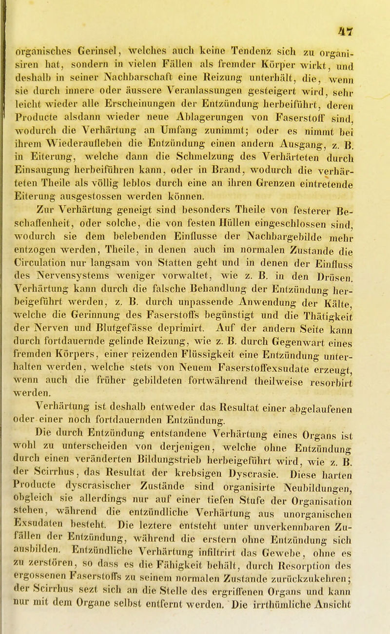 organisches Gerinsel, welches auch keine Tendenz sich zu organi- siren hat, sondern in vielen Fällen als fremder Körper wirkt, und deshalb in seiner Nachbarschaft eine Reizung unterhält, die, wenn sie durch innere oder äussere Veranlassungen gesteigert wird, sehr leicht wieder alle Erscheinungen der Entzündung herbeiführt, deren Producte alsdann wieder neue Ablagerungen von Faserstoff sind, wodurch die Verhärtung an Umfang zunimmt; oder es nimmt bei ihrem Wiederaufleben die Entzündung einen andern Ausgang, z. B. in Eiterung, vi^elche dann die Schmelzung des Verhärteten durch Einsaugung herbeiführen kann, oder in Brand, wodurch die verhär- teten Theile als völlig leblos durch eine an ihren Grenzen eintretende Eiterung ausgestossen werden können. Zur Verhärtung geneigt sind besonders Theile von festerer Be- schatfenheit, oder solche, die von festen Hüllen eingeschlossen sind, wodurch sie dem belebenden Einflüsse der Nachbargebilde mehr entzogen werden, Theile, in denen auch im normalen Zustande die Circulation nur langsam von Statten geht und in denen der Einfluss des Nervensystems weniger vorwaltet, wie z. B. in den Drüsen. Verhärtung kann durch die falsche Behandlung der Entzündung her- beigeführt werden, z. B. durch unpassende Anwendung der Kälte welche die Gerinnung des Faserstoffs begünstigt und die Thätigkeit der Nerven imd Blutgefässe deprimirt. Auf der andern Seite kann durch fortdauernde gelinde Reizung, wie z. B. durch Gegenwart eines fremden Körpers, einer reizenden Flüssigkeit eine Entzündung unter- halten werden, welche stets von Neuem Faserstolfexsudate erzeugt wenn auch die früher gebildeten fortwährend theilweise resorbirt werden. Verhärtung ist deshalb entweder das Resultat einer abgelaufenen oder einer noch fortdauernden Entzündung. Die durch Entzündung entstandene Verhärtung eines Organs ist wohl zu unterscheiden von derjenigen, welche ohne Entzündung durch einen veränderten Bildungstrieb herbeigeführt wird, wie z. B. der Scirrhus, das Resultat der krebsigen Dyscrasie. Diese harten Producte dyscrasischer Zustände sind organisirte Neubildungen, Obgleich sie allerdings nur auf einer tiefen Stufe der Organisation stehen, während die entzündliche Verhärtung aus unorganischen Exsudaten besteht. Die leztere entsteht unter unverkennbaren Zu- fällen der Entzündung, während die erstem ohne Entzündung sich an.sbilden. Entzündliche Verhärtung infiltrirt das Gewebe, ohne es zu zerstören, so dass es die Fähigkeit behält, durch Resorption des ergo.ssenen FascrstolTs zu seinem normalen Zustande zurückzukehren; der Scirrhus sezt sich an die Stelle des ergriffenen Organs und kann nur mit dem Organe selbst entfernt werden. Die irrthümliche Ansicht