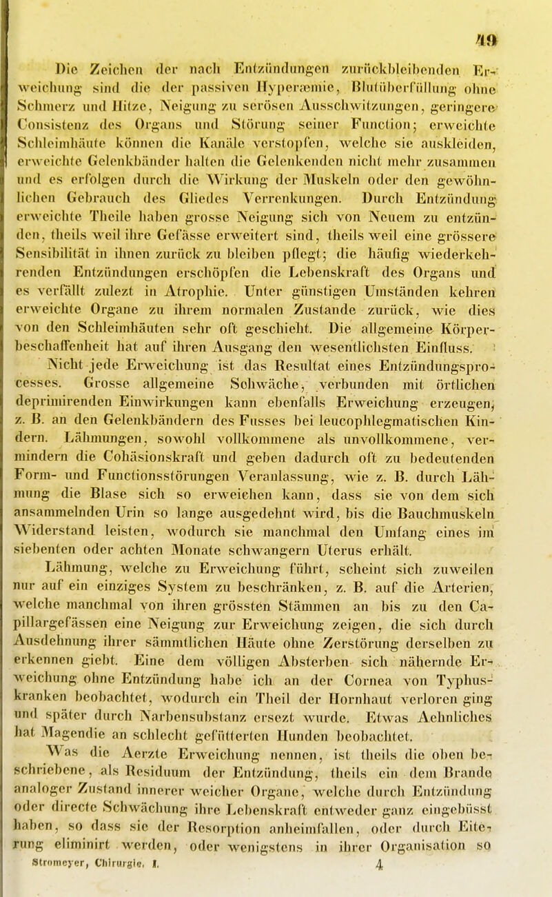 Die Zeichen der nach Enlziindungen zurückbleil)eii(len Er- weichung sind die der passiven Ilypertteniie, liMilübcrfüllung ohne Schmerz und Hitze, Neigung zu serösen Ausschwitzungen, geringere Consistenz des Organs und Störung seiner Function; erweichte Schk^indiäute können die Kanäle verstopfen, welche sie ausldeiden, erweichte Gelenkbänder halten die Gelenkenden nicht mehr zusammen und es erfolgen durch die Wirkung der Muskeln oder den gewöhn- lichen Gehrauch des Gliedes Verrenkungen. Durch Entzündung erweichte Theile haben grosse Neigung sich von Neuem zu entzün- den, theils weil ihre Gefässe erweitert sind, theils weil eine grössere Sensibilität in ihnen zurück zu bleiben pflegt; die häufig wiederkeh- renden Entzündungen erschöpfen die Lebenskraft des Organs und es verHUlt zidezt in Atrophie. Unter günstigen Umständen kehren erweichte Organe zu ihrem normalen Zustande zurück, wie dies von den Schleimhäuten sehr oft geschieht. Die allgemeine Körper- beschafFenheit hat auf üu-en Ausgang den wesentlichsten Einfluss. : Nicht jede Erweichung ist das Resultat eines Entzündungspro- cesses. Grosse allgemeine Schwäche j verbunden mit örthchen deprimirenden Einwirkungen kann ebenfalls Erweichung erzeugenj z. B. an den Gelenkbändern des Fusses bei leucophlegmatischen Kin- dern. Lähmungen, sowohl vollkommene als unvollkommene, ver-« mindern die Cohäsionskraft und geben dadurch oft zu bedeutenden Form- und Functionsstörungen Veranlassung, wie z. B. durch Läh- mung die Blase sich so erweichen kann, dass sie von dem sich ansammelnden Urin so lange ausgedehnt wird, bis die Bauchmuskeln Widerstand leisten, wodurch sie manchmal den Umfang eines im siebenten oder achten Monate schwangern Uterus erhält. Lähmung, welche zu Erweichung führt, scheint sich zuweilen nur auf ein einziges System zu beschränken, z. B. auf die Arterien, welche manchmal von ihren grössten Stämmen an bis zu den Ca- pillargefässen eine Neigung zur Erweichung zeigen, die sich durch Ausdehnung ihrer sämmtlichen Häute ohne Zerstörung derselben zii erkennen giebt. Eine dem völligen Absterben sich nähernde Er- . weichung ohne Entzündung habe ich an der Cornea von Typhus- kranken beobachtet, wodurch ein Theil der Hornhaut verloren ging und später durch Narbensubstanz ersezt wurde. Etwas Aehnliches hat Magendie an schlecht gefütterten Hunden beobachtet. Was die Aerzte Erweichung nennen, ist theils die oben be- schriebene, als Residuum der Entzündung, theils ein dem Brande analoger Zustand innerer weicher Organe, welche durch Entzündujig oder direcfe Schwächung ihre Lehenskraft entweder ganz eingebüsst haben, so dass sie der Resorption anheimfallen, oder durch Eite-r rung eliminirt werden, oder wenigstens in ihrer Organisation so Stromeyer, Clilruigie, I. 4