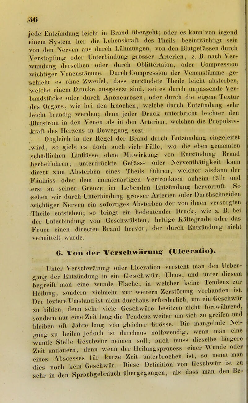 jede ETiiziiiuluiig leiclU in Bi-aiid übergeht; oder es kann von irgend einem System her die liCbenskraCt des Theils l)eeinträchtigt sein YOn den Nerven aus durch Lähmungen, von den Blutgefässen durcli Verstopfung oder Unterbindung grosser Arterien, t. B. nach Ver- wundung derselben oder durch Oblittertaion, oder Compression wichtiger Venenstämme. Durch Compression der Venenstämme ge- schieht es ohne Zweifel, dass entzündete Theile leicht absterben, Welche einem Drucke ausgesezt sind, sei es durch unpassende Ver- bandstücke oder durch Aponeurosen, oder durch die eigene Textur des Organs, wie bei den Knoclien, w^elche durch Entzündung sehr Jeicht brandig werden; denn jeder Druck unterbricht leichter den •Blutstrom in den Venen als in den Arterien, welchen die Propulsiv- Jtraft des Herzens in Bewegung sezt. Obgleich in der Regel der Brand durch Entzündung eingeleitet wird, so giebt es doch auch viele Fälle, wo die eben genannten schädlichen Einflüsse ohne Mitwirkung von Entzündung Brand herbeiführen; unterdrückte Gefäss- oder Nerventhätigkeit kaim direct zum Absterben eines Theils führen, welcher alsdann der Fäulniss oder dem mumienartigen Vertrocknen anheim fällt und .erst an seiner Grenze im Lelienden Entzündung hervorruft. So sehen wir durch Unterbindung grosser Arterien oder Durchschneiden .wichtiger Nerven ein sofortiges Absterben der von ihnen versorgten Theile entstehen; so bringt ein bedeutender Druck, wie z. B. bei der Unterbindung von Geschwülsten, heftige Kältegrade oder das Feuer einen directen Brand hervor, der durch Entzündung nicht vermittelt wurde. 6. ^oii der Verscliwäruiig; (Ulceratio). Unter Verschwärung oder Ulceration versteht man den Ueber- gang der Entzündung in ein Geschwür, Ulcus, und miter diesem .begreift man eine wunde Fläche, in welcher keine Tendenz zur Heilung, sondern vielmehr zur weitern Zerstörung vorhanden ist. Der leztere Umstand ist nicht durchaus erforderlich, um ein Geschwür -zu bilden, denn sehr viele Geschwüre besitzen nicht fortwährend, sondern nur eine Zeit lang die Tendenz weiter um sich zu greifen und bleiben oft Jahre lang von gleicher Grösse. Die mangelnde Nei- gung zu lieilen jedoch ist durchaus nothwendig, wenn man eine wunde Stelle Geschwür nennen soll; auch muss dieselbe längere Zeit andauern, denn wenn der Heilungsprocess einer Wunde oder eines Abscesses für kurze Zeit unterbrochen ist, so nennt man dies noch kein Geschwür. Diese Definition von Geschwür ist zu sehr in den Sprachgebrauch übergegangen, als dass man den Be-