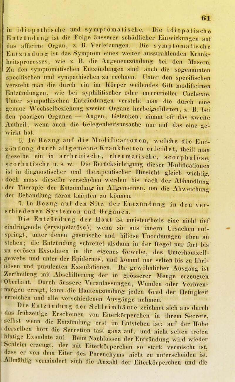 in idiopalliische und symptomatische. Die idiopatische Entzündung ist die Folge äusserer scliädlicher EinMÜrkungon auf (las alficirtc Organ, z. R Verletzungen. Die symptomatische Entzündung ist das Symplom eines Aveiter ausstrahlenden Krank- lieitsprocesses, wie z. 13. die Augenentzündung bei den Masern. Zu den symptomatischen Entzündungen sind auch die sogenannten specifischen und sympathischen zu rechnen. Unter den specifischen versteht man die durch ein im Körper weilendes Gift modificirten Entzündungen, wie bei syphilitischer oder mercurieller Cachexie. Unter sympathischen Entzündungen versteht man die durch eine genaue Wechselbeziehung zweier Organe herbeigeführten, z. B. bei den paarigen Organen — Augen, Gelenken, nimmt oft das zweite Antheil, wenn auch die Gelegenheitsursache nur auf das eine ge- wirkt hat. 6, In Bezug auf die Modificationen, welche die Ent- zündung durch allgemeine Krankheiten erleidet, theilt man dieselbe ein in arthritische, rheumatische, scorphulöse scorbutische 11. s. w. Die Berücksichtigung dieser Modificationen ist in diagnostischer und therapeutischer Hinsicht gleich wichtig, doch muss dieselbe verschoben werden bis nach der Abhandlung der Therapie der Entzündung im Allgemeinen, um die Abweichung der BehanfUung daran loiüpfen zu können. 7. In Bezug auf den Sitz der Entzündung in den ver^- schiedenen Systemen und Organen. Die Entzündung der Haut ist meistentheils eine nicht tief I eindringende (erysipelatöse), wenn sie aus innern Ursachen ent- springt, unter denen gastrische und biliöse Unordnungen oben an : stehen; die Entzündung schreitet alsdann in der Regel nur fort bis ; zu serösen Exsudaten in ihr eigenes Gewebe, des Unterhautzell- igewebs und unter der Epidermis, und kommt nur selten bis zu fibri- mösen und purulenten Exsudationen. Ihr gewöhnlicher Ausgang ist iZertheilung mit Abschilferung der in grösserer Menge erzeugten IOberhaut. Durch äussere Veranlassungen, Wunden oder Verbren- nungen erregt, kann die Hautentzündung jeden Grad der Heftigkeit < erreichen und alle verschiedenen Ausgänge nehmen. Die Entzündung der Schleimhäute zeichnet sich aus durch das frühzeitige Erscheinen von Eiterkörperchen in ihrem Secrete, selbst wenn die Entzündung erst im Entstehen ist; auf der Höhe derselben hört die Secretion fast ganz auf, und nicht seilen treten I blutige Exsudate auf. Beim Nachlassen der Entzündung wird wieder »Schleim erzeugt, der mit Eiterkörperchen so stark vermischt ist, > dass er von dem Eiter des Parenchyms nicht zu unterscheiden ist. Allmählig vermindert sich die Anzahl der Eiterkörperchen und diö