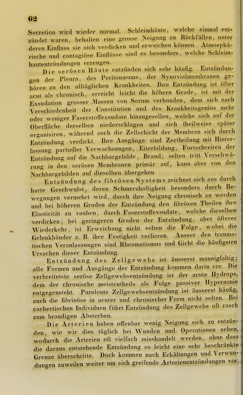 Secretion wird wieder normal. Schleimliäutc, welche einmal ent- zündet waren, behalten eine grosse Neigung zu Rückfällen, unter deren Einfluss sie sich verdicken und erweichen können. Atmosphä- rische und contagiöse Einflüsse sind es besonders, welche Schleim- hautentzündungen erzeugen. , , ^ t. . •• i Die serösen Häute entzünden sich sehr hauhg. Entzündun- gen der Pleura, des Peritonseums, der Synovialmemhranen ge- hören zu den alltäglichen Krankheiten. Ihre Entzündung ist öfter acut als chronisch, erreicht leicht die höhern Grade, ist mit der Exsudation grosser Massen von Serum verbunden, dem sich nach Verschiedenheit der Constitution und des Krankheitsgenius mehr oder weniger Faserstolfexsudate hinzugesellen, welche sich auf der Oberfläche derselben niederschlagen und sich theilweise später organisiren, während auch die Zellschicht der Membran sich durch Entzündung verdickt. Dire Ausgänge sind Zertheilung mit Hinter- lassung partieller Verwachsungen, Eiterbildung, Fortschreiten der Entzündung auf die Nachbargebilde, Brand; selten tritt Verschwä- rung in den serösen Membranen primär auf, kann aber von den Nachbargebilden auf dieselben übergehen. Entzündung des fibrösen Systems zeichnet sich aus durch harte Geschwulst, deren Schmerzhaftigkeit besonders durch Be- wegungen vermehrt wärd, durch ihre Neigung chronisch zu werden und bei höheren Graden der Entzündung den fibrösen Theilen ihre Elasticität zu rauben, durch Faserstoffexsudate, welche dieselben verdicken; bei geringeren Graden der Entzündung, aber öfterer Wiederkehl-, ist Erweichung nicht selten die Folge, wobei die Gelenkbänder z. B. ihre Festigkeit verlieren. Ausser den trauma- tischen Veranlassungen sind Rheumatismus und Gicht die häufigsten Ursachen dieser Entzündung. Entzündung des Zellgewebs ist äusserst mannigfaltig; alle Formen und Ausgänge der Entzündung kommen darin vor. Die verbreitetste seröse Zellgewebsentzündung ist der acute Hydrops, dem der chronische meistentheüs als Folge passiver Hypera;nue entgegensteht. Purulente Zellgewebsentzündung ist äusserst häufig, auch die fibrinöse in acuter und chronischer Form nicht seilen. Bei cachectischen Individuen führt Entzündung des Zellgewebs oft rasch zum brandigen Absterben. Die Arterien haben off'enbar wenig Neigung sich zu entzün- den, wie wir dies täglich bei Wunden und Operationen sehen, wodurch die Arterien oft vielfach misshandelt werden, ohne dass die daraus entstehende Entzündung so leicht eine sehr beschränkte Grenze überschritte. Doch kommen nach Erkältungen und Verwmi- dungen zuweilen weiter um sich greifende Arterienentzündungen vor,