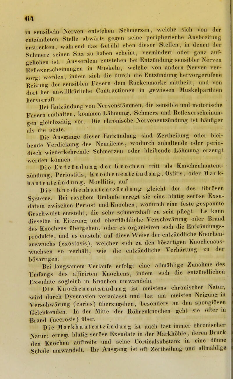 in sensibeln Nerven entstehen Schmerzen, welche sich von fler entzündeten Stelle abwärts gegen seine peripherische Ausbreitung erstrecken, während das Gefühl eben dieser Stellen, in denen der Schmerz seinen Sitz zu haben scheint, vermindert oder ganz auf- gehoben ist. Ausserdem entstehen bei Entzündung sensibler Nerven Reflexerscheinungen in Muskeln, welche von andern Nerven ver- sorg werden, indem sich die durch die Entzündung hervorgerufene Reizung der sensiblen Fasern dem Rückenmarke mittheilt, und von dort her unwillkürliche Contractionen in gewissen Muskelparthien hervorruft. Bei Entzündung von Nervenstämmen, die sensible und motorische Fasern enthalten, kommen Lähmung, Schmerz und Reflexerscheinun- «»■en gleichzeitig vor. Die chronische Nervenentzündung ist häufiger als die acute. Die Ausgänge dieser Entzündung sind Zertheilung oder blei- bende Verdickung des Neurilems, wodurch anhaltende oder perio- disch wiederkehrende Schmerzen oder bleibende Lähmung erzeugt werden können. Die Entzündung der Knochen tritt als Knochenhautent- '/ündung, Periostitis, Knochenentzündung, Ostitis, oder Mark- hautentzündung, Moellitis, auf Die Knochenhautentzündung gleicht der des fibrösen Systems. Bei raschem Umlaufe erregt sie eine blutig seröse Exsu- dation zwischen Periost und Knochen, wodurch eine feste gespannte Geschwulst entsteht, die sehr schmerzhaft zu sein pflegt. Es kann dieselbe in Eiterung und oberflächliche Verschwärung oder Brand des Knochens übergehen, oder es organisiren sich die Entzündiings- produkte, und es entsteht auf diese Weise der entzündliche Knochen- auswuchs (exostosis), welcher sich zu den bösartigen Knochenaus- Avüchsen so verhält, wie die entzündliche Verhärtung zu der bösartigen. Bei langsamem Verlaufe erfolgt eine allmählige Zunahme des Umfangs des afficirten Knochens, indem sich die entzündlichen Exsudate sogleicii in Knochen umwandeln. Die Knochenentzündung ist meistens chronischer Natur, wird durch Dyscrasien veranlasst und hat am meisten Neigung in Verschwärung (caries) überzugehen, besonders an den spongiösen Gelenkenden. In der Mitte der Röhrenknochen geht sie öfter in Brand (necrosis) über. Die Markhautentzündung ist auch fast immer chronischer Natur; erregt blutig seröse Exsudate in der 3Lirkhöhle, deren Druck den Knochen auftreibt nnd seine CorticalSubstanz in eine dünne Schale umwandelt. Ihr Ausgang ist oft Zertheilung und allmählige