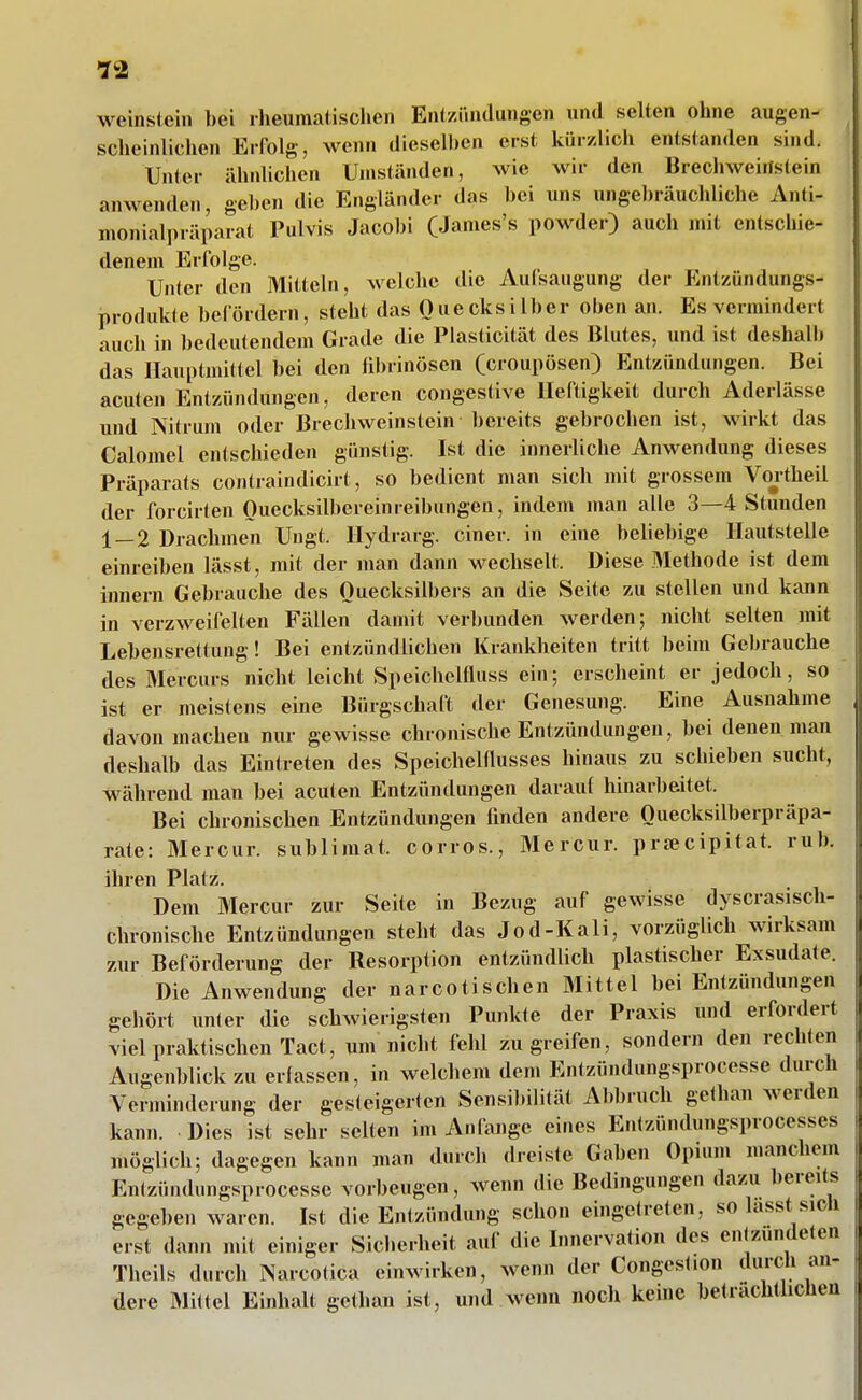 •J2 Weinstein bei rheumatischen Entzündungen und selten ohne augen- scheinlichen Erfolg, wenn dieselben erst kürzlich entstanden sind. Unter ähnlichen Umständen, wie wir den Brechweiilstein anwenden, geben die Engländer das bei uns ungebräuchliche Anti- nionialpräparat Pulvis Jacobi (James's powder) auch mit entschie- denem Erfolge. Unter den Mitteln, welche die Aufsaugung der Entzündungs- produlde befördern, steht das Quecksilber oben an. Es vermindert auch in bedeutendem Grade die Plasticität des Blutes, und ist deshalb das Hauptmittel bei den fibrinösen (croupösen) Entzündungen. Bei acuten Entzündungen, deren congestive Heftigkeit durch Aderlässe und Nitrum oder Brechweinstein bereits gebrochen ist, wirkt das Calomel entschieden günstig. Ist die innerliche Anwendung dieses Präparats contraindicirt, so bedient man sich mit grossem Voj-theil der forcirten Ouecksilbereinreibungen, indem man alle 3—4 Stunden 1 — 2 Drachmen Ungt. Ilydrarg. einer, in eine beliebige Ilautstelle einreiben lässt, mit der man dann wechselt. Diese Methode ist dem Innern Gebrauche des Quecksilbers an die Seite zu stellen und kann in verzweifelten Fällen damit verbunden werden; nicht selten mit Lebensrettung! Bei entzündlichen Krankheiten tritt beim Gebrauche des Mercurs nicht leicht Speichelfluss ein; erscheint er jedoch, so ist er meistens eine Bürgschaft der Genesung. Eine Ausnahme davon machen nur gewisse chronische Entzündungen, bei denen man deshalb das Eintreten des Speichelflusses hinaus zu schieben sucht, während man bei acuten Entzündungen darauf hinarbeitet. Bei chronischen Entzündungen finden andere Ouecksilberpräpa- rate: Mercur. subliniat. corros., Mercur. prsecipitat. ruh. ihren Platz. Dem Mercur zur Seite in Bezug auf gewisse dyscrasisch- chronische Entzündungen steht das Jod-Kali, vorzüglich wirksam zur Beförderung der Resorption entzündlich plastischer Exsudate. Die Anwendung der narcotischen Mittel bei Entzündungen gehört unter die schwierigsten Punkte der Praxis und erfordert viel praktischen Tact, um nicht feld zugreifen, sondern den rechten Augenblick zu erfassen, in welchem dem Entzündungsprocesse durch Verminderung der gesteigerten Sensibilität Abbruch gethan werden kann. Dies ist sehr selten im Anfange eines Entzündungsprocesses möglich; dagegen kann man durch dreiste Gaben Opium manchem Entzündungsprocesse vorbeugen, wenn die Bedingungen dazu bereits gegeben waren. Ist die Entzündung schon eingetreten, so lasst sich erst dann mit einiger Sicherheit auf die Innervation des entzündeten Theils durch Narcotica einwirken, wenn der Congest.on durch an- dere Mittel Einhalt gethan ist, und wenn nocli keine beträchtlichen