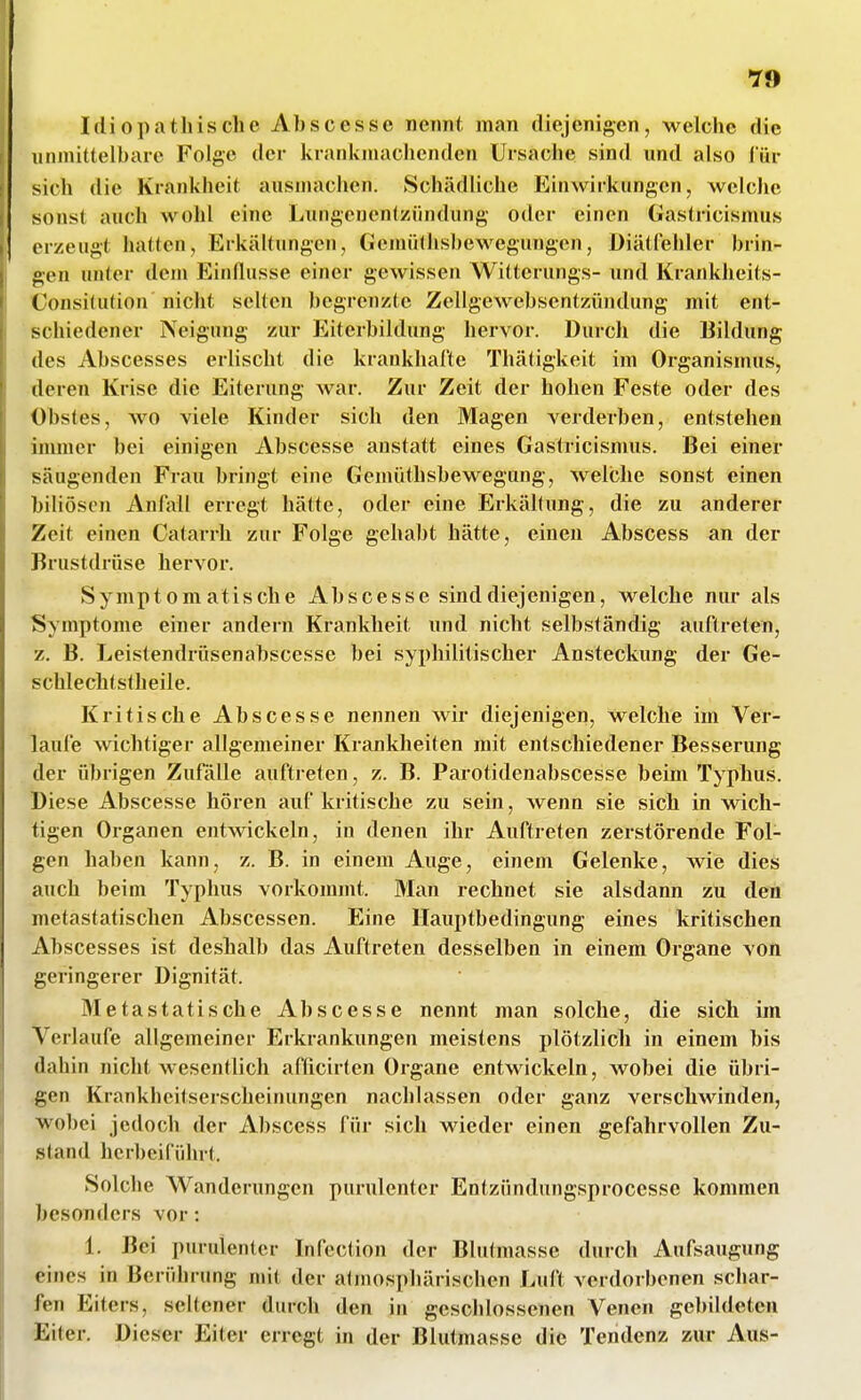 *J9 Idiopathische Ah sc esse nennt man diejenigen, welche die iinmittelhaie Folge der krankmachenden Ursache sind und also l'ür sich die Krankheit ausmachen. Schädliche Einwirkungen, welche sonst auch wohl eine Lungenentzündung oder einen Gastricismus erzeugt halten, Erkältungen, GcmiUhshewegungen, Diätfehler brin- gen unter dem Einflüsse einer gewissen Witterungs- und Krankheits- ConsiUition nicht selten begrenzte Zellgewebsentzündung mit ent- schiedener Neigung zur Eiterbildung hervor. Durch die Bildung des Abscesses erlischt die krankhafte Thätigkeit im Organismus, deren Krise die Eiterung war. Zur Zeit der hohen Feste oder des Obstes, wo viele Kinder sich den Magen verderben, entstehen immer hei einigen Abscesse anstatt eines Gastricismus. Bei einer säugenden Frau bringt eine Gemüthsbewegung, welche sonst einen biliösen Anfall erregt hätte, oder eine Erkältung, die zu anderer Zeit einen Catarrli zur Folge gehabt hätte, einen Abscess an der Brustdrüse hervor. Symptomatische Abscesse sind diejenigen, welche nur als Symptome einer andern Krankheit und nicht selbständig auftreten, z. B. Leistendrüsenabscesse bei syi)hilitischer Ansteckung der Ge- schlechtstheile. Kritische Abscesse nennen wir diejenigen, welche im Ver- laufe wichtiger allgemeiner Krankheiten mit entschiedener Besserung der übrigen Zufälle auftreten, z. B. Parotidenabscesse beim Typhus. Diese Abscesse hören auf kritische zu sein, wenn sie sich in wich- tigen Organen entwickeln, in denen ihr Auftreten zerstörende Fol- gen haben kann, z. B. in einem Auge, einem Gelenke, wie dies auch beim Typhus vorkommt. Man rechnet sie alsdann zu den metastatischen Abscessen. Eine Ilauptbedingung eines kritischen Abscesses ist deshalb das Auftreten desselben in einem Organe von geringerer Dignität. Metastatische Abscesse nennt man solche, die sich im Verlaufe allgemeiner Erkrankungen meistens plötzlich in einem bis dahin nicht wesentlich afficirten Organe entwickeln, wobei die übri- gen Krankheitserscheinungen nachlassen oder ganz verschwinden, wobei jedoch der Abscess für sich wieder einen gefahrvollen Zu- stand herbeiführt. Solche Wanderungen purulenter Entzündungsprocesse kommen besonders vor: 1. Bei purulenter Infection der Blutmasse durch Aufsaugung eines in Berührung mit der adnosphärischen Luft verdorbenen schar- fen Eiters, seltener durch den in geschlossenen Venen gebildeten Eiter. Dieser Eiter erregt in der Blutmasse die Tendenz zur Aus-