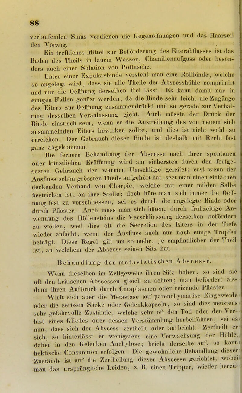 verlaufenden Sinus verdienen die Gegenöffnungen und das Ilaarseil den Vorzug. Ein treffliches Mittel zur Beförderimg des Eiterabflusses ist das Baden des Tlieils in lauem Wasser, Chamillenaufguss oder beson- ders auch einer Solution von Pottasche. Unter einer Expulsivbinde versteht man eine Rollbinde, welche so angelegt wii'd, dass sie alle Theile der Abscesshöhle comprimirf und nur die OelTnung derselben frei lässt. Es kann damit nur in einigen Fällen genüzt werden, da die Binde sehr leicht die Zugänge des Eiters zur Oeifnung zusammendrückt und so gerade zur Verhal- tung desselben Veranlassung giebt. Auch müsste der Druck dei' Binde elastisch sein, wenn er die Austreibung des von neuem sich ansammelnden Eiters bewirken sollte, und dies ist nicht wohl zu erreichen. Der Gebrauch dieser Binde ist deshalb mit Recht fast ganz abgekommen. Die fernere Behandlung der Abscesse nach ihrer spontanen oder künstlichen ErölTnung wird am sichersten durch den fortge- sezten Gebrauch der warmen Umschläge geleitet; erst wenn der Ausfluss schon grössten Theils aufgehört hat, sezt man einen einfachen deckenden Verband von Charpie, welche mit einer milden Salbe bestrichen ist, an ihre Stelle; doch hüte man sich immer die OefiF- nung fest zu verschliessen, sei es durch die angelegte Binde oder durch Pflaster. Auch muss man sich hüten, durch frühzeitige An- wendung des Höllensteins die Verschliessung derselben befördern zu wollen, weil dies oft die Secretion des Eiters in der Tiefe wieder anfacht, wenn der Ausfluss auch nur noch einige Tropfen beträgt. Diese Regel gilt um so melir, je empfindlicher der Theil ist, an welchem der Abscess seinen Sitz hat. Behandlung der metastatischen Abscesse. Wenn dieselben im Zellgewebe ihren Sitz haben, so sind sie | oft den kritischen Abscessen gleich zu achten; man befördert als- dann ihren Aufbruch durch Cataplasmen oder reizende Pflaster. Wirft sich aber die Metastase auf parenchymatöse Eingeweide m oder die serösen Säcke oder Gelenkkapseln, so sind dies meistens • sehr gefahrvolle Zustände, welche sehr oft den Tod oder den Ver- ! lust eines Gliedes oder dessen Verstümmlung herbeiführen, sei es^: nun, dass sich der Abscess zertheilt oder aufbricht. Zertheilt erv sich, so hinterlässt er wenigstens eine Verwachsung der Höhle,.! daher in den Gelenken Anchylose; bricht derselbe auf, so kaum: hektische Consumtion erfolgen. Die gewöhnliche Behandlung dieserrt Zustände ist auf die Zertheilung dieser Abscesse gerichtet, wobeii>| man das ursprüngliche Leiden, z. B. einen Tripper, wieder herzu-ni