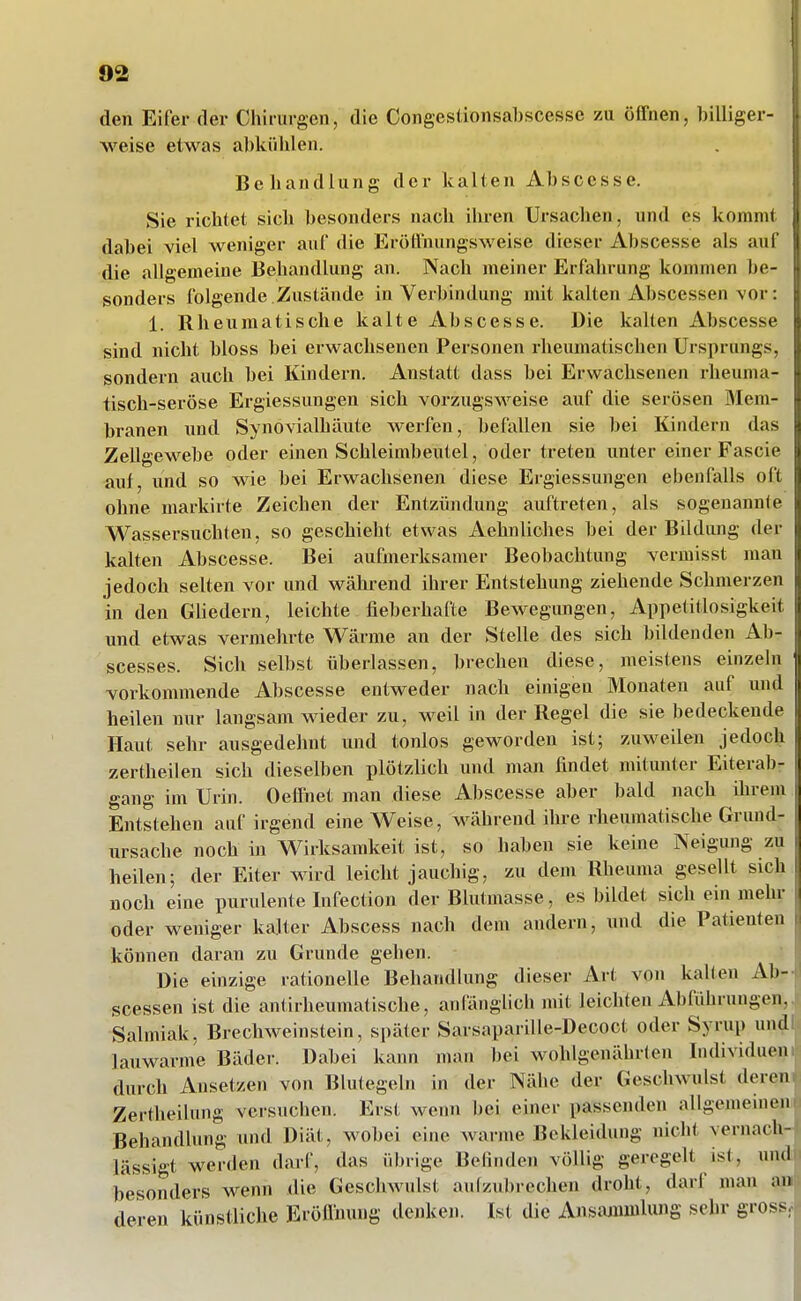 den Eifer der Chirurgen, die Congestionsabscesse zu öffnen, billiger- weise etwas al)külilen. Behandlung der kalten Abscesse. Sie richtet sich besonders nach ihren Ursachen, und es kommt dabei viel weniger auf die Eröünungsweise dieser Abscesse als aul die allgemeine Behandlung an. Nach meiner Erfahrung kommen be- sonders folgende Zustände in Verbindung mit kalten Abscessen vor: 1. Rheumatische kalte Abscesse. Die kalten Abscesse sind nicht bloss bei erwachsenen Personen rheumatischen Ursprungs, sondern auch bei Kindern. Anstatt dass bei Erwachsenen rheuma- tisch-seröse Ergiessungen sich vorzugsweise auf die serösen Mem- branen und Synovialhäute werfen, befallen sie bei Kindern das Zellgewebe oder einen Schleimbeutel, oder treten unter einer Fascie auf, und so wie bei Erwachsenen diese Ergiessungen ebenfalls oft ohne markirte Zeichen der Entzündung auftreten, als sogenannfe Wassersuchten, so geschieht etwas Aehnliches bei der Bildung der kalten Abscesse. Bei aufmerksamer Beobachtung vermisst man jedoch selten vor und wähi-end ihrer Entstehung ziehende Schmerzen in den Güedern, leichte fieberhafte Bewegimgen, Appetitlosigkeit und etwas vermehrte Wärme an der Stelle des sich bildenden Ab- scesses. Sich selbst überlassen, brechen diese, meistens einzeln vorkommende Abscesse entweder nach einigen Monaten auf und heilen nur langsam wieder zu, weil in der Regel die sie bedeckende Haut sehr ausgedehnt und tonlos geworden ist; zuweilen jedoch zertheilen sich dieselben plötzlich und man findet mitunter Eiterab- gang im Urin. Oeflnet man diese Abscesse aber bald nach ihrem Entstehen auf irgend eine Weise, während ihre rheumatische Grund- ursache noch in Wirksamkeit ist, so haben sie keine Neigung zu heilen; der Eiter wird leicht jauchig, zu dem Rheuma gesellt sich noch eine purulente Infection der Blutmasse, es bildet sich ein mehr oder weniger kalter Abscess nach dem andern, mul die Patienten l können daran zu Grunde gehen. Die einzige rationelle Behandlung dieser Art von kalten Ab- scessen ist die antirheumatische, anfönglich mit leichten Abführungen, Salmiak, Brechweinstein, später Sarsaparille-Decoct oder Syrup und lauwarme Bäder. Dabei kann man bei wohlgenährten Individuen durch Ansetzen von Blutegeln in der Nähe der Geschwulst deren Zertheilung versuchen. Erst wenn bei einer passenden allgemeinen Behandlung und Diät, wobei eine Avarme Bekleidung nicht vernach- lässigt werden darf, das übrige Befinden völlig geregelt ist, und besonders wenn die Geschwulst aulzubrechen droht, darf man an deren künstliche Eröfinung denken. Ist die Ansiumulung sehr gross