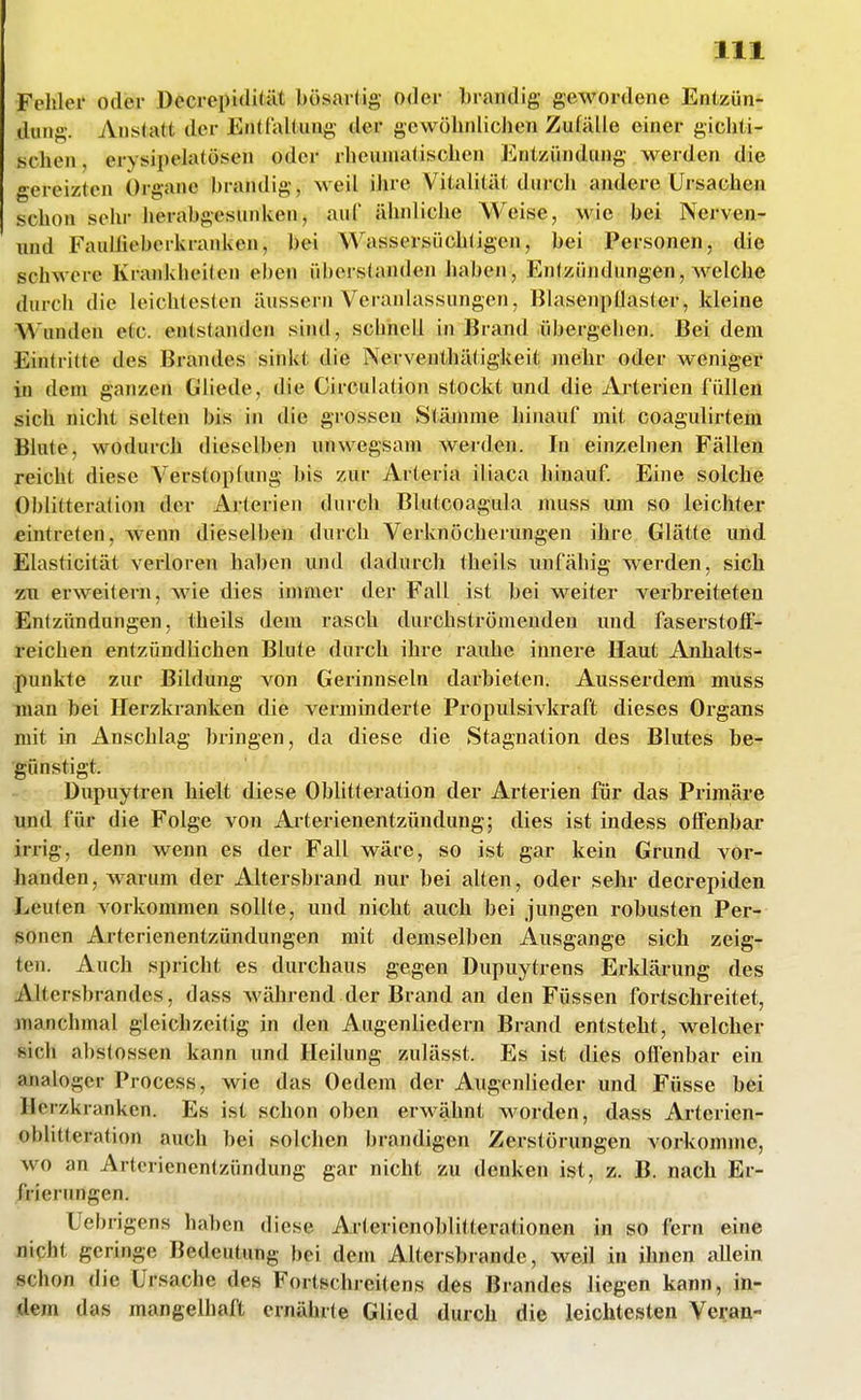 Felller oder Decrepidität bösartig oder brandig gewordene Entzün- dung. Anstatt der EntlalUing der gewöhnlichen Zufälle einer gichti- schen , erysipelatösen oder rheumatischen Entzündung werden die gereizten Organe brandig, Meil iiirc Vitalität durch andere Ursachen schon sehr herabgesunken, auf ähnliche Weise, wie bei Nerven- iind Fauliieberkranken, bei Wassersüchtigen, bei Personen, die schwere Kraiddieiten eben überstanden haben, Entzündungen, welche durch die leichtesten äussern Veranlassungen, Blasenpüaster, kleine Wunden etc. entstanden sind, scbnell in Brand übergehen. Bei dem Eintritte des Brandes sinkt die Nerventhätigkeit mehr oder weniger in dem ganzen Gliede, die Circulation stockt und die Arterien füllen sich nicht selten bis in die grossen Stämme hinauf mit coagulirtem Blute, wodurch dieselben unwegsam werden. In einzelnen Fällen reicht diese Verstopfimg bis zur Arteria iliaca hinauf Eine solche Oblitteralion der Arterien durch Blutcoagula muss um so leichter eintreten, wenn dieselben durch Verknöcherungen ihre Glätte und Elasticität verloren haben und dadurch theils unfähig werden, sich zti erweitern, wie dies immer der Fall ist bei weiter verbreiteten Entzündungen, theils dem rasch durchströmenden und faserstofF^ reichen entzündlichen Bkite durch ihre rauhe innere Haut Anhalts- punkte zur Bildung von Gerinnseln darbieten. Ausserdem muss man bei Herzkranken die verminderte Propulsivkraft dieses Organs mit in Anschlag bringen, da diese die Stagnation des Blutes be- günstigt. 't Dupuytren hielt diese Oblitteration der Arterien für das Primäre imd für die Folge von Arterienentzündung; dies ist indess offenbar irrig, denn wenn es der Fall wäre, so ist gar kein Grund vor- handen, warum der Altersbrand nur bei alten, oder sehr decrepiden Leuten vorkommen sollte, und nicht auch bei jungen robusten Per- sonen Arterienentzündungen mit demselben Ausgange sich zeig- ten. Auch spricht es durchaus gegen Dupuytrens Erldärung des Altersbrandes, dass während der Brand an den Füssen fortschreitet, manchmal gleichzeitig in den Augenliedern Brand entsteht, welcher sich abstossen kann und Heilung zulässt. Es ist dies offenbar ein analoger Process, wie das Oedem der Augenlieder und Füsse bei Herzkranken. Es ist schon oben erwähnt worden, dass Arterien- oblitteration auch bei solchen brandigen Zerstörungen vorkomme, wo an Artcrienentzündung gar nicht zu denken ist, z. B. nach Er- frierungen. Uebrigens haben diese Aiterienoblitterationen in so fern eine nicht geringe Bedeutung bei dem Altersbrande, weil in ihnen allein schon die Ursache des Fortschreitens des Brandes liegen kann, in- dem das mangelhaft ernährte Glied durch die leichtesten Veran-