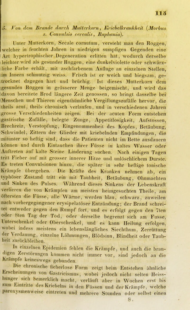 118 o. Von dem Brande durch Multerhorn, Kriebelkrankheil (Morbus s. Convulsio cercalis, Ilaphania). Unter Mutterkorn, Seeale cornutum, verstellt man den Roggen, welcher in feuchten Jahren in niedrigen sumpfigen Gegenden eine Art hypertrophischer Degeneration erlitten hat, wodurch derselbe leichter Avird als gesunder Roggen, eine dunkel violette oder schwärz- liche Farbe erhält, mit aschlarbenem Anfluge an einzelnen Stellen, lim Innern schmutzig weiss. Frisch ist er weich und biegsam, ge- ti-ocknet dagegen hart und brüchig. Ist dieses Mutterkorn dem ;gesunden Roggen in grösserer Menge beigemischt, und wird das Idavon bereitete Brod längere Zeit genossen, so bringt dasselbe bei •Menschen und Thieren eigenthümliche Vergiftungszufälle hervor, die theils acut, theils chronisch verlaufen, und in verschiedenen Jahren grosse Verschiedenheiten zeigen. Bei der acuten Form entstehen gastrische Zufälle, belegte Zunge, Appetitlosigkeit, Aufstossen, Brechreiz, Verstopfung, Eingenommenheit des Kopfes, Betäubung, ■Schwindel, Zittern der Glieder mit knebelnden Empfindungen, die mitunter so heftig sind, dass die Patienten nicht im Bette ausdauern können und durch Eintauchen ihrer Füsse in kaltes V^asser oder Auftreten auf kalte Steine Linderimg suchen. Nach einigen Tagen tritt Fieber auf mit grosser innerer Hitze und unlöschlichem Durste. Es treten Convulsionen hinzu, die später in sehr heftige tonische Krämpfe übergehen. Die Kräfte des Kranken nehmen ab, ein typhöser Zustand tritt ein mit Taubheit, Betäubung, Ohnmächten und Sinken des Pulses. Während dieses Sinkens der Lebenskraft verlieren die von Krämpfen am meisten heimgesuchten Theile, am öftersten die Füsse, alle Wärme, werden blau, schwarz, zuweilen nach vorhergegangener erysipelatöser Entzündung; der Brand schrei- tet entweder gegen den Rumpf fort, und es erfolgt gegen den 7ten oder 8ten Tag der Tod, oder derselbe begrenzt sich am Fusse, Unterschenkel oder Oberschenkel, und es kann Ileilimg erfolgen, wobei indess meistens ein lebenslängliches Siechthum, Zerrüttung der Verdauung, einzelne Lähmungen, Blödsinn, Blindheit oder Taub- heit zurückbleiben. In einzelnen Epidemien fehlen die Krämpfe, und auch die bran- digen Zerstörungen kommen nicht immer vor, sind jedoch an die Krämpfe keineswegs gebunden. Die chronische fieberlose Form zeigt beim Entstehen ähnliche Erschemungen von Gastricismus, wobei jedoch nicht selten Heiss- hunger sich bemerklich macht, verläuft aber in Wochen erst bis zum Eintritte des Kriebelns in den Füssen und der Krämpfe, welche paroxysmenweise eintreten und mehrere Stunden oder selbst einen 8.