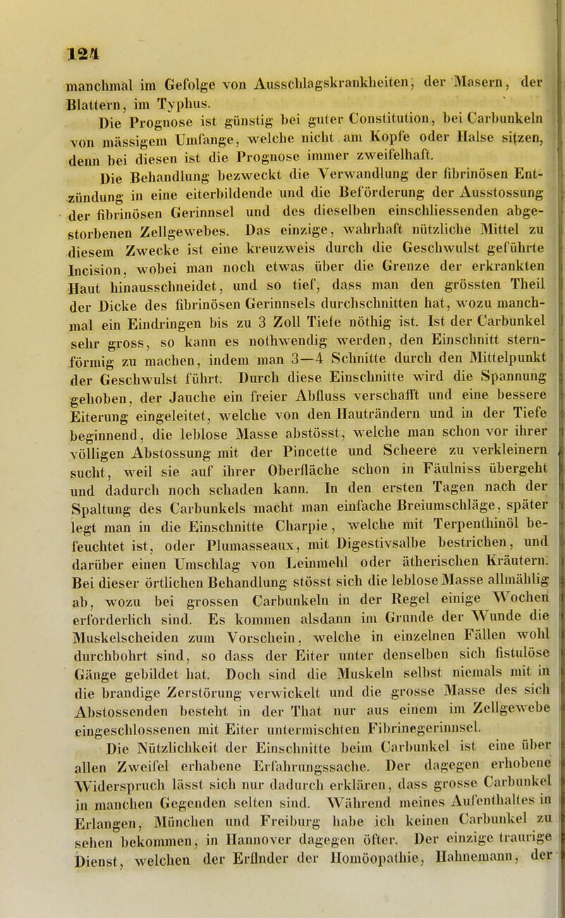 manchmal im Gefolge von Ausscblagskranklieiten, der Masern, der Blattern, im Typhus. Die Prognose ist günstig bei guter Constitution, hei Carbunkeln von massigem Umfange, welche nicht am Kopfe oder Halse sitzen, denn bei diesen ist die Prognose immer zweifelhaft. Die Behandlung bezweckt die Verwandlung der fibrinösen Ent- zündung in eine eiterbildende und die Beförderung der Ausstossung der fibrinösen Gerinnsel und des dieselben einschliessenden abge- storbenen Zellgewebes. Das einzige, wahlhaft nützliche Mittel zu diesem Zwecke ist eine kreuzweis durch die Geschwulst geführte Incision, wobei man noch etwas über die Grenze der erkrankten Haut hinausschneidet, und so tief, dass man den grössten Theil der Dicke des fibrinösen Gerinnsels durchschnitten hat, wozu manch- mal ein Eindringen bis zu 3 Zoll Tiefe nöthig ist. Ist der Carbunkel sehr gross, so kann es nothwendig werden, den Einschnitt stern- förmig zu machen, indem man 3—4 Schnitte durch den Mittelpunkt der Geschwulst führt. Durch diese Einschnitte wird die Spannung gehoben, der Jauche ein freier Abüuss verschafft und eine bessere Eiterung eingeleitet, welche von den Hauträndern und in der Tiefe beginnend, die leblose Masse abstösst, welche man schon vor ihrer völligen Abstossung mit der Pincette und Scheere zu verkleinern sucht, weil sie auf ihrer Oberfläche schon in Fäulniss übergeht und dadurch noch schaden kann. In den ersten Tagen nach der Spaltung des Carbunkels macht man einfache Breiumscliläge, später legt man in die Einschnitte Charpie, welche mit Terpenthinöl be- feuchtet ist, oder Plumasseaux, mit Digestiv.salbe bestrichen, und darüber einen Umschlag von Leinmehl oder ätherischen Kräutern; Bei dieser örtlichen Behandlung stösst sich die leblose Masse allmähüg ab, wozu bei grossen Carbunkeln in der Regel einige Wochen erforderlich sind. Es kommen alsdann im Grunde der Wunde die Muskelscheiden zum Vorschein, welche in einzelnen Fällen wohl durchbohrt sind, so dass der Eiter unter denselben sich fistulöse ■ Gänge gebildet hat. Doch sind die Muskeln selbst niemals mit in die brandige Zerstörung verwickelt und die grosse Masse des sich Abstossenden besteht in der That nur aus einem im Zellgewebe eingeschlossenen mit Eiter untermischten Fibrinegcrinnscl. Die Nützlichkeit der Einschnitte beim Carbunkel ist eine über allen Zweifel erhabene Erfahrungssache. Der dagegen erhobene Widerspruch lässt sich nur dadurch erklären, dass grosse Carbunkel in manchen Gegenden selten sind. Während meines AufenthaUes in Erlangen, Blünchen und Freiburg habe ich keinen Carburdvcl zu sehen bekommen, in Hannover dagegen öfter. Der einzige traurige Dienst, welchen der Eründer der Homöopathie, Hahnemann, der