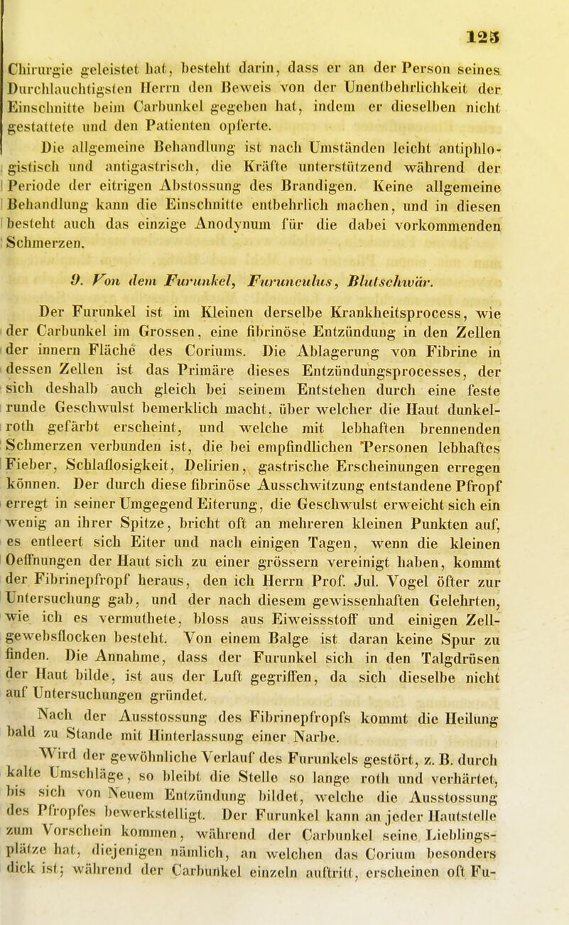 123 Chirurgie geleistet hat, besteht darin, dass er an der Person seines Durchlauclitigsien Herrn den Beweis von der Unentbehrliclikeit der Einschnitte beim Carbunkel gegeben hat, indem er dieselben nicht gestattete und den Patienten opferte. Die allgemeine Behandlung ist nach Umständen leicht antiphlo- . gistisch und antigastrisch, die Kräfte unterstützend während der I Periode der eitrigen Abstossung des Brandigen. Keine allgemeine I Behandlung kann die Einschnitte entbehrlich machen, und in diesen I besteht auch das einzige Anodynum für die dabei vorkommenden : Schmerzen. 9. Von dem Furunkel, Furunculus, Bhdschxv'är. Der Furunkel ist im Kleinen derselbe Krankheitsprocess, wie der Carbunkel im Grossen, eine fibrinöse Entzündung in den Zellen der innern Fläche des Coriums. Die Ablagerung von Fibrine in I dessen Zellen ist das Primäre dieses Entzündungsprocesses, der sich deshalb auch gleich bei seinem Entstehen durch eine feste ; runde Geschwulst bemerklich macht, über welcher die Haut dunkel- roth gefärbt erscheint, und welche mit lebhaften brennenden : Schmerzen verbunden ist, die bei empfindlichen 'Personen lebhaftes IFieber, Schlaflosigkeit, Delirien, gastrische Erscheinungen erregen können. Der dm-ch diese fibrinöse Ausschwitzung entstandene Pfropf erregt in seiner Umgegend Eiterung, die Geschwulst erweicht sich ein wenig an ihrer Spitze, bricht oft an mehreren kleinen Punkten auf, es entleert sich Eiter und nach einigen Tagen, wenn die kleinen Oeffnungen der Haut sich zu einer grössern vereinigt haben, kommt der Fibrinepfropf heraus, den ich Herrn Prof Jul. Vogel öfter zur Untersuchung gab, und der nach diesem gewissenhaften Gelehrten, wie ich es vermuthete, bloss aus Eiweissstoff und einigen Zell- gewebsflocken besteht. Von einem Balge ist daran keine Spur zu finden. Die Annahme, dass der Furunkel sich in den Talgdrüsen der Haut bilde, ist aus der Luft gegriffen, da sich dieselbe nicht auf Untersucliungen gründet. Nach der Ausstossung des Fibrinepfropfs kommt die Heilung bald zu Stande mit Hinterlassung einer Narbe. Wird der gewöhnliche Verlauf des Furunkels gestört, z. B. durch kalte Umschläge, so bleil)t die Steile so lange roHi und verhärtet, bis sich von Neuem Entzündung bildet, welche die Ausstossung des Pfropfes bewerkstelligt. Der Furunkel kann an jeder HaulstcUo zum Vorschein kommen, während der Carbunkel seine Lieblings- plätze hat, diejenigen nämlich, an welchen das Corium besonders dick ist; während der Carbunkel einzeln auftritt, erscheinen oft Fu-