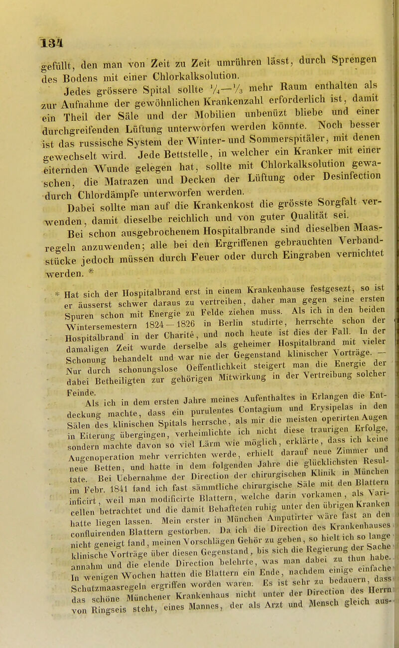 gefüllt, den man von Zeit zu Zeit umrühren lässt, durch Sprengen des Bodens mit einer Chlorkalksolution. ■ Jedes grössere Spital sollte V.-'/a mehr Raum enthalten als zur Aufnahme der gewöhnlichen Krankenzalil erforderhch ist, damit ein Theil der Säle und der Mobilien unbenüzt bliebe und einer durchgreifenden Lüftung unterworfen werden könnte. Noch besser ist das russische System der Winter-und Sommerspitäler, mit denen sewechselt wird. Jede Bettstelle, in welcher ein Kranker mit emer eiternden Wunde gelegen hat, sollte mit Chlorkalksolution gewa- schen, die Matrazen und Decken der Lüftung oder Desmfection durch Chlordämpfe unterworfen werden. Dabei sollte man auf die Krankenkost die grösste Sorgfalt ver- wenden, damit dieselbe reichlich und von guter Qualität sei. Bei schon ausgebrochenem Hospitalbrande sind dieselben Maas- re-ehi anzuwenden; alle bei den Ergriffenen gebrauchten Verband- stücke jedoch müssen durch Feuer oder durch Eingraben vermchtet werden. * * Hat sich der Hospitalbrand erst in einem Krankenhause festgesezt, so ist er äusserst schwer daraus zu vertreiben, daher man gegen seine ersten Spuren schon mit Energie zu Felde ziehen muss. Als ich in den beiden Wintersemestern 1824-1826 in Berlin studirte, herrschte schon der Hosnitalbrand in der Charite, und noch heute ist dies der Fall In der ■ Sir.en Zeit wurde derselbe als geheimer Hospitalbrand mit vieler Sonung behandelt und war nie der Gegenstand klinischer Vortrage. - Nur dur!h schonungslose Oeffentlichkeit steigert man die Energie der daJei Betheiligten z'ur gehörigen Mitwirkung in der Vertreibung solcher ^''Ik ich in dem ersten Jahre meines Aufenthaltes in Erlangen die Ent- deckt g maLedass ein purulentes Contagium und Erysipelas in den S^eries klinischen Spitals herrsche, als mir die meisten operirten Augen ürEiterung übergingen, verheimlichte ich nicht diese traurigen Erfolge söntrn mtchte IJon so viel Lärm wie möglich, erklärte, dass ich keine A^'cnoperation mehr verrichten werde, erhielt darauf neue fun^er und . „ ue Bitten, und hatte in dem folgenden Jahre die S^-^l^ichs ei^R^^^^^^^^^^ täte. Bei Uebernahme der Direction der Sttem m Febr. 1841 fand ich fast sämmtliche chirurgische Sale mit den Blat eru ' Mcirt, weil man modificirte Blattern, welche darin vorkamen, aj W cel betrachtet und die damit Behafteten ruhig unter den »^ngen K anken Tä te liegen lassen. Mein erster in München Amputirter wäre fast an den L flui;:fSen Blattern gestorben. Da ich die Direction «^^ ^JJ-fj^^^ : . nicht ffeneip-t (and, meinen Vorschlägen Gehör zu geben, so hielt '^h ^o lan e TlnsSe Vorträge'über diesen Gegenstand, bis sich '^^^ ^f^^^^^^' annahm und die elende Direction belehrte, was man dabei zu thun habe^. In we gen Wochen hatten die Blattern ein Ende, nachdem -'Sy;'--^«^ inirzmaasreffeln ergriffen worden waren. Es ist sehr zu ' ^fj ! Münchener Krankenhaus nicht unter der Direction des Herrbl tTn Rin;:eVsTe;t:les Mannes, der als Arzt und Mensch gleich au.-