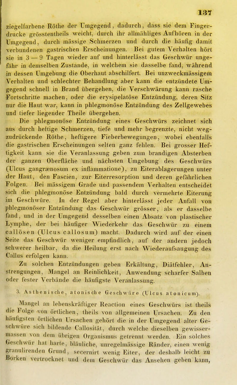 ziegelfarbene Rothe der Umgegend, dadurch, dass sie dem Finger- drucke grösstentheils weiclit, durch ihr allmähliges Aufhören in der Umgegend, durch massige Schmerzen und durch die häufig damit verbundenen gastrischen Erscheinungen. Bei gutem Verhalten hört sie in 3 — 9 Tagen wieder auf und hinterlässt das Geschwür unge- fiihr in demselben Zustande, in welchem sie dasselbe fand, während in dessen Umgebung die Oberhaut abschilfert. Bei unzweckmässigem Verhalten und schlechter Behandlung aber kann die entzündete Um- gegend schnell in Brand übergehen, die Verschwärung kann rasche Fortschritte machen, oder die erysipelatöse Entzündung, deren Sitz nur die Haut war, kann in phlegmonöse Entzündung des Zellgewebes und tiefer liegender Theile übergehen. Die phlegmonöse Entzündung eines Geschwürs zeichnet sich aus durch heftige Schmerzen, tiefe und mehr begrenzte, nicht weg- zudrückende Rothe, heftigere Fieberbewegungen, wobei ebenfalls die gastrischen Erscheinungen selten ganz fehlen. Bei grosser Hef- tigkeit kann sie die Veranlassung geben zum brandigen Absterben der ganzen Oberfläche und nächsten Umgebung des Geschwürs (Ulcus gangraenosum ex inflammatione), zu Eiterablagerungen unter der Haut, den Fascien, zur Eiterresorption und deren gefährlichen Folgen. Bei massigem Grade und passendem Verhalten entscheidet sich die phlegmonöse Entzündung bald durch vei-mehrte Eiterung im Geschwüre. In der Regel aber hinterlässt jeder Anfall von phlegmonöser Entzündung das Geschwür grösser, als er dasselbe fand, und in der Umgegend desselben einen Absatz von plastischer Lymphe, der bei häufiger Wiederkehr das Geschwür zu einem callösen (Ulcus callosum) macht. Dadurch wird auf der einen Seite das Geschwür weniger empfindlich, auf der andern jedoch schwerer heilbar, da die Heilung erst nach Wiederaufsaugung des Callus erfolgen kann. Zu solchen Entzündungen geben Erkältung, Diätfehler, An- strengungen, Mangel an Reinlichkeit, Anwendung scharfer Salben oder fester Verbände die häufigste Veranlassung. 3. Asthenische, atonische Geschwüre (Ulcus atonicuni). Mangel an lebenskräftiger Reaction eines Geschwürs ist theils die Folge -von örthchen, theils von allgemeinen Ursachen. Zu den häufigsten örtlichen Ursachen gehört die in der Umgegend alter Ge- schwüre sich bildende Callosität, durch welche dieselben gewisser- massen von dem übrigen Organismus getrennt werden. Ein solches Geschwür hat harte, bläuliche, unregelniässige Ränder, einen wenig granulirenden Grund, secernirt wenig Eiter, der deshalb leicht zu Borken vertrocknet und dem Geschwür das Ansehen geben kann,