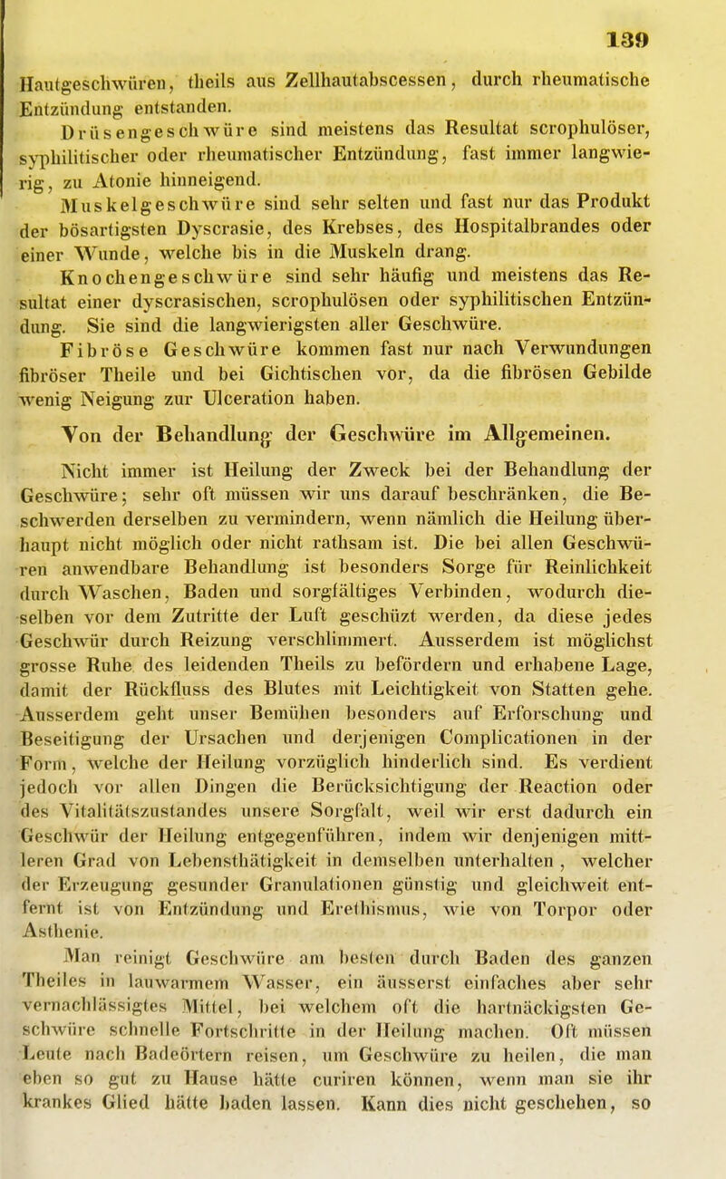 13» Hautgeschwüren, theils aus Zellhautabscessen, durch rheumatische Entzündung entstanden. Drüsengeschwüre sind meistens das Resultat scrophulöser, syphilitischer oder rheumatischer Entzündung, fast immer langwie- rig, zu Atonie hinneigend. Muskelgeschwüre sind sehr selten und fast nur das Produkt der bösartigsten Dyscrasie, des Krebses, des Hospitalbrandes oder einer Wunde, welche bis in die Muskeln drang. Kn0chenge schwüre sind sehr häufig und meistens das Re- sultat einer dyscrasischen, scrophulösen oder syphilitischen Entzün- dung. Sie sind die langwierigsten aller Geschwüre. Fibröse Geschwüre kommen fast nur nach Verwundungen fibröser Tlieile und bei Gichtischen vor, da die fibrösen Gebilde wenig Neigung zur Ulceration haben. Von der Behandlung- der Geschwüre im AUg^emeinen. Nicht immer ist Heilung der Zweck bei der Behandlung der Geschwüre; sehr oft müssen wir uns darauf beschränken, die Be- schwerden derselben zu vei-mindern, wenn nämlich die Heilung über- haupt nicht möglich oder nicht rathsam ist. Die bei allen Geschwü- ren anwendbare Behandlung ist besondei's Sorge für Reinlichkeit durch Waschen, Baden und sorgfältiges Verbmden, wodurch die- selben vor dem Zutritte der Luft geschüzt werden, da diese jedes Geschwür durch Reizung verschlinmiert. Ausserdem ist möglichst grosse Ruhe des leidenden Theils zu befördern und erhabene Lage, damit der Rückfluss des Blutes mit Leichtigkeit von Statten gehe. •Ausserdem geht unser Bemühen besonders auf Erforschung und Beseitigung der Ursachen und derjenigen Complicationen in der Form, welche der Heilung vorzüglich hinderlich sind. Es verdient jedoch vor allen Dingen die Berücksichtigung der Reaction oder des Vitalitätszustandes unsere Sorgfalt, weil wir erst dadurch ein Geschwür der Heilung entgegenführen, indem wir denjenigen mitt- leren Grad von Lebensthätigkeit in demselben unterhalten , welcher der Erzeugung gesunder Granulationen günstig und gleichweit ent- fernt ist von Entzündung und Erethismus, wie von Torpor oder Asthenie. Man reinigt Geschwüre am besten durch Baden des ganzen Theiles in lauwarmem Wasser, ein äusserst einfaches aber sehr vernachlässigtes Mittel, bei welchem oft die hartnäckigsten Ge- schwüre schnelle Fortschritte in der Heilung machen. Oft müssen Leute nach Badeörtern reisen, um Geschwüre zu heilen, die man eben so gut zu Hause hätte curiren können, M^enn man sie ihr krankes Glied hätte baden lassen. Kann dies nicht geschehen, so