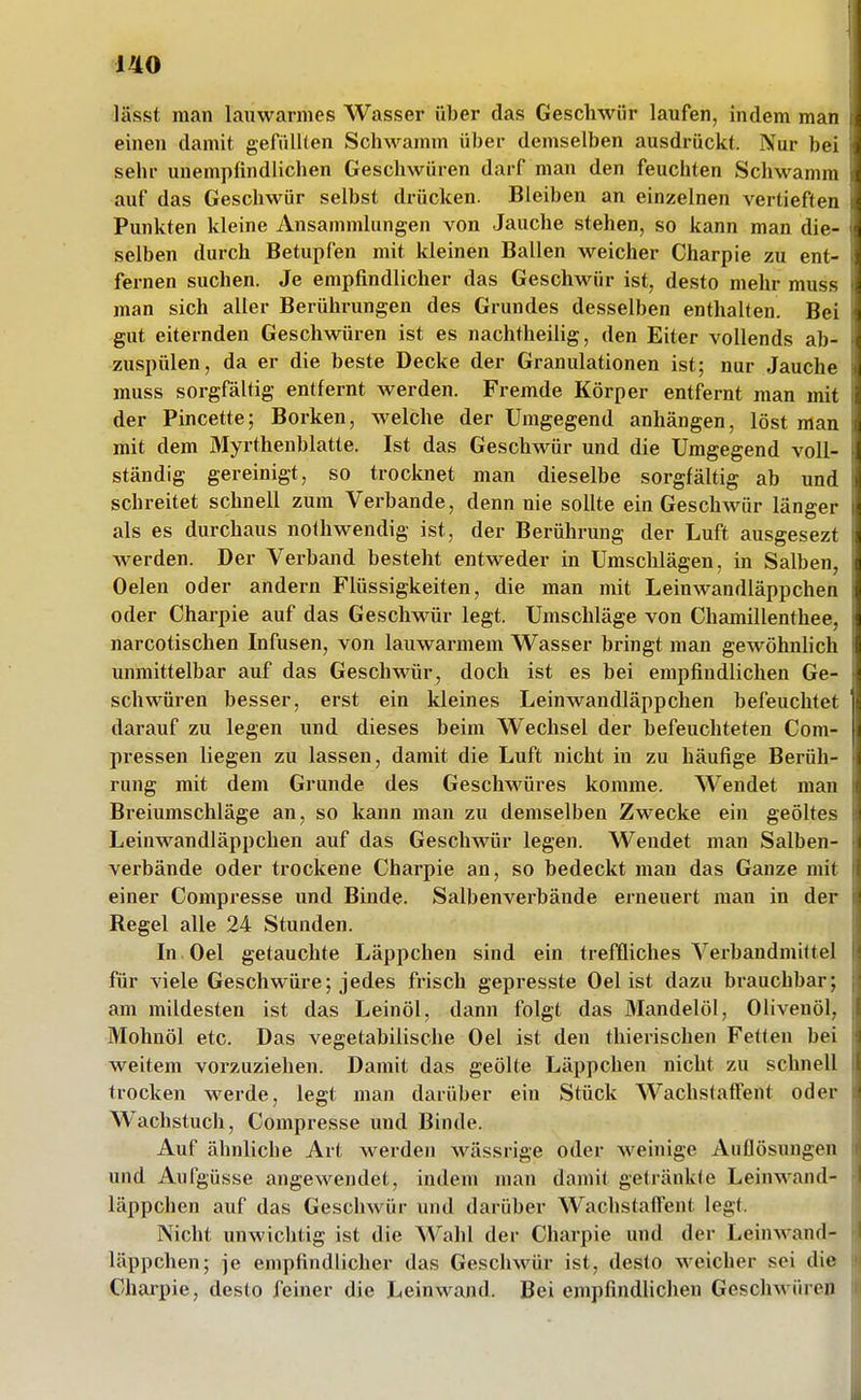 lässt man lauwarmes Wasser über das Geschwür laufen, indem man einen damit gefüllten Schwamm über demselben ausdrückt. Nur bei sehr unempfindlichen Geschwüren darf man den feuchten Schwamm auf das Geschwür selbst drücken. Bleiben an einzelnen vertieften Punkten kleine Ansammlungen von Jauche stehen, so kann man die- selben durch Betupfen mit kleinen Ballen weicher Charpie zu ent- fernen suchen. Je empfindlicher das Geschwür ist, desto mehr muss man sich aller Berührungen des Grundes desselben enthalten Bei gut eiternden Geschwüren ist es nachtheiiig, den Eiter vollends ab- zuspülen, da er die beste Decke der Granulationen ist; nur Jauche muss sorgfältig entfernt werden. Fremde Körper entfernt man mit der Pincette; Borken, welche der Umgegend anhängen, löst man mit dem Myrthenblatte. Ist das Geschwür und die Umgegend voll- ständig gereinigt, so trocknet man dieselbe sorgfältig ab und schreitet schnell zum Verbände, denn nie sollte ein Geschwür länger als es durchaus nothwendig ist, der Berührung der Luft ausgesezt werden. Der Verband besteht entweder in Umschlägen, in Salben, Oelen oder andern Flüssigkeiten, die man mit Leinwandläppchen oder Charpie auf das Geschwür legt. Umschläge von Chamillenthee, narcotischen Infusen, von lauwarmem Wasser bringt man gewöhnhch unmittelbar auf das Geschwür, doch ist es bei empfindlichen Ge- schwüren besser, erst ein kleines Leinwandläppchen befeuchtet darauf zu legen und dieses beim Wechsel der befeuchteten Com- pressen liegen zu lassen, damit die Luft nicht in zu häufige Berüh- rung mit dem Grunde des Geschwüres komme. Wendet man Breiumschläge an, so kann mau zu demselben Zwecke ein geöltes Leinwandläppchen auf das Geschwür legen. Wendet man Salben- verbände oder trockene Charpie an, so bedeckt man das Ganze mit einer Compresse und Binde. Salbenverbände erneuert man in der Regel alle 24 Stunden. In Oel getauchte Läppchen sind ein treffliches Verbandmiftel für viele Geschwüre; jedes frisch gepresste Oel ist dazu brauchbar; am mildesten ist das Leinöl, dann folgt das Mandelöl, Olivenöl, Mohnöl etc. Das vegetabilische Oel ist den thierischen Fetten bei weitem vorzuziehen. Damit das geölte Läppchen nicht zu schnell trocken werde, legt man darüber ein Stück Wachstaflfent oder Wachstuch, Compresse und Binde. Auf ähnliche Art Averden wässrige oder M^einige Auflösungen und Aufgüsse angewendet, indem man damit getränkte Leinwand- läppchen auf das Geschwür und darüber WachstafTent legt. Nicht unwichtig ist die Wahl der Charpie und der Leinwand- läppchen; je empfindlicher das Geschwür ist, desto w^eicher sei die Charpie, desto feiner die Leinwand. Bei empfindlichen Geschwüren