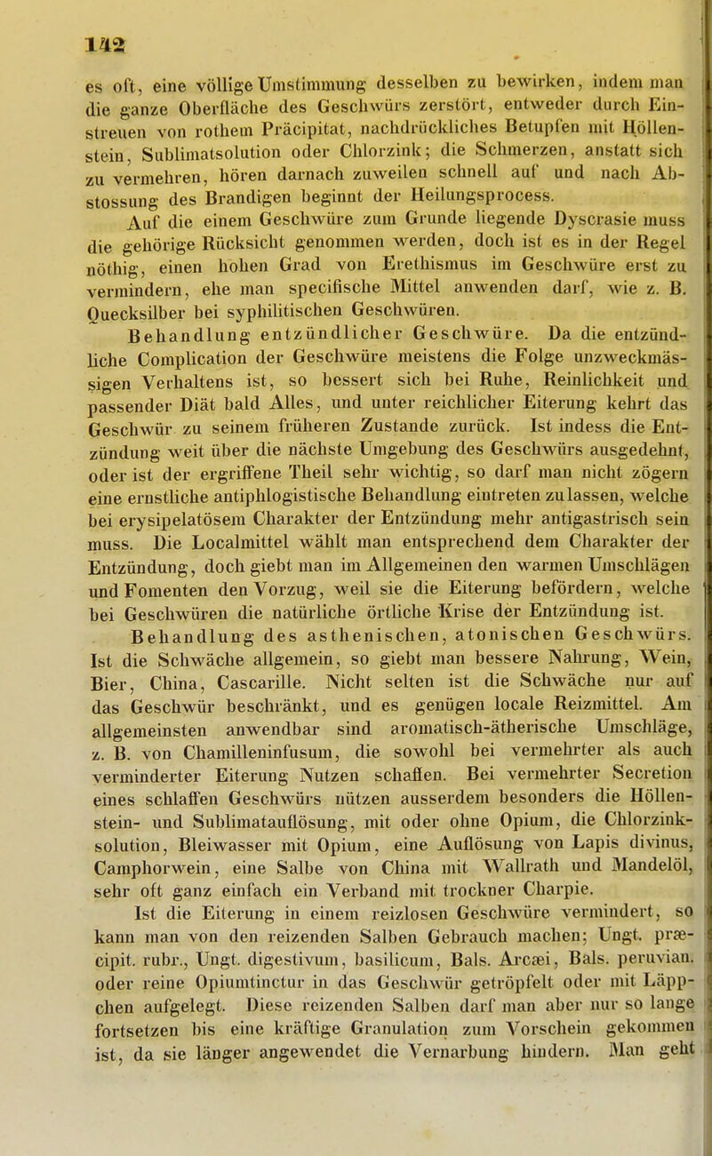 es oft, eine völligeUmstimmung desselben zu bewirken, indem man die ganze Oberfläche des Geschwürs zerstört, entweder durch Ein- streuen von rothem Präcipitat, nachdrückliches Betupfen mit Höllen- stein, Sublimatsolution oder Chlorzink; die Schmerzen, anstatt sich zu vermehren, hören darnach zuweilen schnell auf und nach Ab- stossung des Brandigen beginnt der Heilungsprocess. Auf die einem Geschwüre zum Grunde liegende Dyscrasie muss die gehörige Rücksicht genommen werden, doch ist es in der Regel nöthig, einen hohen Grad von Erethismus im Geschwüre erst zu vermindern, ehe man specifische Mittel anwenden darf, wie z. B. Quecksilber bei syphilitischen Geschwüren. Behandlung entzündlicher Geschwüre. Da die entzünd- liche Complication der Geschwüre meistens die Folge unzweckmäs- sigen Verhaltens ist, so bessert sich bei Ruhe, Reinlichkeit und passender Diät bald Alles, und unter reichlicher Eiterung kehrt das Geschwür zu seinem früheren Zustande zurück. Ist indess die Ent- zündung weit über die nächste Umgebung des Geschwürs ausgedehnt, oder ist der ergriffene Theil sehr wichtig, so darf man nicht zögern eine ernstliche antiphlogistische Behandlung eintreten zulassen, welche bei erysipelatösem Charakter der Entzündung mehr antigastrisch sein muss. Die Localmittel wählt man entsprechend dem Charakter der Entzündung, doch giebt man im Allgemeinen den warmen Umschlägen und Fomenten den Vorzug, weil sie die Eiterung befördern, welche bei Geschwüren die natürliche örtliche Krise der Entzündung ist. Behandlung des asthenischen, atonischen Geschwürs. Ist die Schwäche allgemein, so giebt man bessere Nahrung, Wein, Bier, China, Cascarille. Nicht selten ist die Schwäche nur auf das Geschwür beschränkt, und es genügen locale Reizmittel. Am allgemeinsten anwendbar sind aromatisch-ätherische Umschläge, z. B. von Chamilleninfusum, die sowohl bei vermehrter als auch verminderter Eiterung Nutzen schafien. Bei vermehrter Secretion eines schlaffen Geschwürs nützen ausserdem besonders die Höllen- stein- und Sublimatauüösung, mit oder ohne Opium, die Chlorzink- solution, Bleiwasser mit Opium, eine Auflösung von Lapis divinus, Camphorwein, eine Salbe von China mit Wallrath und Mandelöl, sehr oft ganz einfach ein Verband mit trockner Charpie. Ist die Eiterung in einem reizlosen Geschwüre vermindert, so kann man von den reizenden Salben Gebrauch machen; Ungt. prje- cipit. rubr., Ungt. digestivum, basilicum, Bals. Arcrei, Bals. peruvian. oder reine Opiumtinctur in das Geschwür getröpfelt oder mit Läpp- chen aufgelegt. Diese reizenden Salben darf man aber nur so lange fortsetzen bis eine kräftige Granulation zum Vorschein gekommen ist, da sie länger angewendet die Vernarbung hindern. Man geht